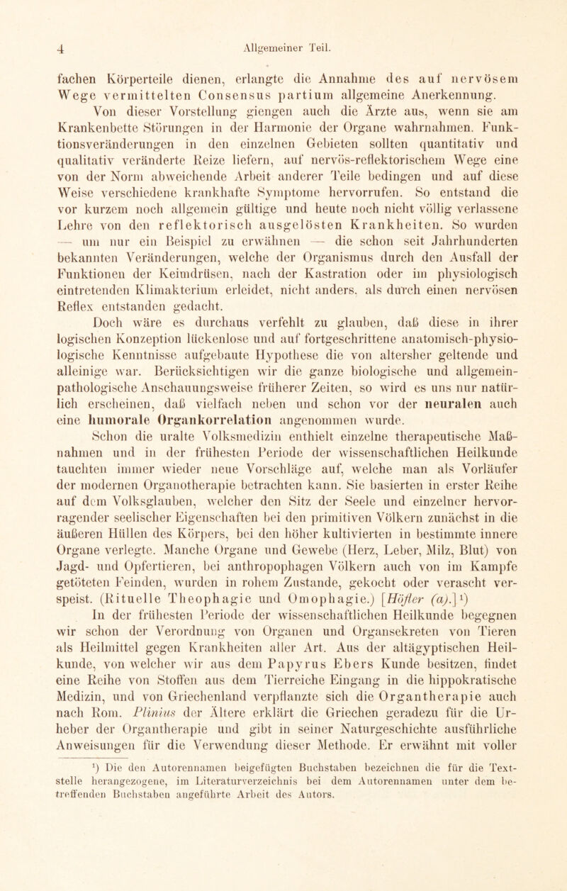 fachen Körperteile dienen, erlangte die Annahme des auf nervösem Wege vermittelten Consensus partium allgemeine Anerkennung. Von dieser Vorstellung giengen auch die Ärzte au«, wenn sie am Krankenbette Störungen in der Harmonie der Organe wahrnahmen. Funk- tionsveränderungen in den einzelnen Gebieten sollten quantitativ und qualitativ veränderte Reize liefern, auf nervös-reflektorischem Wege eine von der Norm abweichende Arbeit anderer Teile bedingen und auf diese Weise verschiedene krankhafte Symptome hervorrufen. So entstand die vor kurzem noch allgemein gültige und heute noch nicht völlig verlassene Lehre von den reflektorisch ausgelösten Krankheiten. So wurden — um nur ein Beispiel zu erwähnen — die schon seit Jahrhunderten bekannten Veränderungen, welche der Organismus durch den Ausfall der Funktionen der Keimdrüsen, nach der Kastration oder im physiologisch eintretenden Klimakterium erleidet, nicht anders, als durch einen nervösen Reflex entstanden gedacht. Doch wäre es durchaus verfehlt zu glauben, daß diese in ihrer logischen Konzeption lückenlose und auf fortgeschrittene anatomisch-physio¬ logische Kenntnisse aufgebaute Hypothese die von altersher geltende und alleinige war. Berücksichtigen wir die ganze biologische und allgemein¬ pathologische Anschauungsweise früherer Zeiten, so wird es uns nur natür¬ lich erscheinen, daß vielfach neben und schon vor der neuralen auch eine humorale Organkorrelation angenommen wurde. Schon die uralte Volksmedizin enthielt einzelne therapeutische Maß¬ nahmen und in der frühesten Periode der wissenschaftlichen Heilkunde tauchten immer wieder neue Vorschläge auf, welche man als Vorläufer der modernen Organotherapie betrachten kann. Sie basierten in erster Reihe auf dem Volksglauben, welcher den Sitz der Seele und einzelner hervor¬ ragender seelischer Eigenschaften bei den primitiven Völkern zunächst in die äußeren Hüllen des Körpers, bei den höher kultivierten in bestimmte innere Organe verlegte. Manche Organe und Gewebe (Herz, Leber, Milz, Blut) von Jagd- und Opfertieren, bei anthropophagen Völkern auch von im Kampfe getöteten Feinden, wurden in rohem Zustande, gekocht oder verascht ver¬ speist. (Rituelle Theophagie und Omophagie.) [Höfler (a).\l) ln der frühesten Periode der wissenschaftlichen Heilkunde begegnen wir schon der Verordnung von Organen und Organsekreten von Tieren als Heilmittel gegen Krankheiten aller Art. Aus der altägyptischen Heil¬ kunde, von welcher wir aus dem Papyrus Ebers Kunde besitzen, findet eine Reihe von Stoffen aus dem Tierreiche Eingang in die hippokratische Medizin, und von Griechenland verpflanzte sich die Organtherapie auch nach Rom. Plinius der Ältere erklärt die Griechen geradezu für die Ur¬ heber der Organtherapie und gibt in seiner Naturgeschichte ausführliche Anweisungen für die Verwendung dieser Methode. Er erwähnt mit voller q Die den Autorennamen beigefügten Buchstaben bezeichnen die für die Text¬ stelle herangezogene, im Literaturverzeichnis bei dem Autorennamen unter dem be¬ treffenden Buchstaben angeführte Arbeit des Autors.