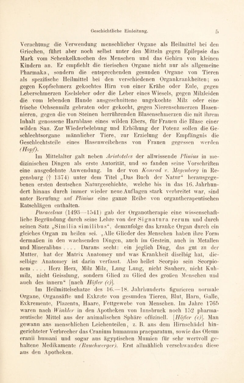 Verachtung die Verwendung menschlicher Organe als Heilmittel bei den Griechen, führt aber noch selbst unter den Mitteln gegen Epilepsie das Mark vom Schenkelknochen des Menschen und das Gehirn von kleinen Kindern an. Er empfiehlt die tierischen Organe nicht nur als allgemeine Pharmaka, sondern die entsprechenden gesunden Organe von Tieren als spezifische Heilmittel bei den verschiedenen Organkrankheiten; so gegen Kopfschmerz gekochtes Hirn von einer Krähe oder Eule, gegen Leberschmerzen Eselsleber oder die Leber eines Wiesels, gegen Milzleiden die vom lebenden Hunde ansgeschnittene ungekochte Milz oder eine frische Ochsenmilz gebraten oder gekocht, gegen Nierenschmerzen Hasen¬ nieren, gegen die von Steinen herrührenden Blasenschmerzen die mit ihrem Inhalt genossene Harnblase eines wilden Ebers, für Frauen die Blase einer wilden Sau. Zur Wiederbelebung und Erhöhung der Potenz sollen die Ge¬ schlechtsorgane männlicher Tiere, zur Erzielung der Empfängnis die Geschlechtsteile eines Hasenweibchens von Frauen gegessen werden (Hopf). Im Mittelalter galt neben Aristoteles der allwissende Plinius in me¬ dizinischen Dingen als erste Autorität, und so fanden seine Vorschriften eine ausgedehnte Anwendung. In der von Konrad v. Megenberg in Re¬ gensburg (f 1374) unter dem Titel „Das Buch der Natur“ herausgege¬ benen ersten deutschen Naturgeschichte, welche bis in das 16. .Jahrhun¬ dert hinaus durch immer wieder neue Auflagen stark verbreitet war, sind unter Berufung auf Plinius eine ganze Reihe von organtherapeutischen Ratschlägen enthalten. Paracelsus (1493—1541) gab der Organotherapie eine wissenschaft¬ liche Begründung durch seine Lehre von der Signatura rer um und durch seinen Satz „Similia similibus“, demzufolge das kranke Organ durch ein gleiches Organ zu heilen sei. „Alle Glieder des Menschen haben ihre Form dermaßen in den wachsenden Dingen, auch im Gestein, auch in Metallen und Mineralibus .... Daraus secht: ein jeglich Ding, das gut zu der Mutter, hat der Matrix Anatomey und was Krankheit diselbig hat, die- selbige Anatomey ist darin verfasst. Also heilet Scorpio sein Scorpio- nem .... Herz Herz, Milz Milz, Lung Lung, nicht Sauherz, nicht Kuh¬ milz, nicht Geisslung, sondern Glied zu Glied des großen Menschen und auch des innern“ [nach Höfler (c)\. Im Heilmittelschatze des 16.—18. Jahrhunderts figurieren normale Organe, Organsäfte und Exkrete von gesunden Tieren, Blut, Harn, Galle, Exkremente, Plazenta, Haare, Fettgewebe von Menschen. Im Jahre 1765 waren nach Winkler in den Apotheken von Innsbruck noch 152 pharma¬ zeutische Mittel aus der animalischen Sphäre offizineil. [Höfler (c)\. Man gewann aus menschlichen Leichenteilen, z. B. aus dem Hirnschädel hin- gerichteter Verbrecher das Cranium humanum praeparatum, sowie das Oleum cranii humani und sogar aus ägyptischen Mumien für sehr wertvoll ge¬ haltene Medikamente (Rauchic erg er). Erst allmählich verschwanden diese aus den Apotheken.