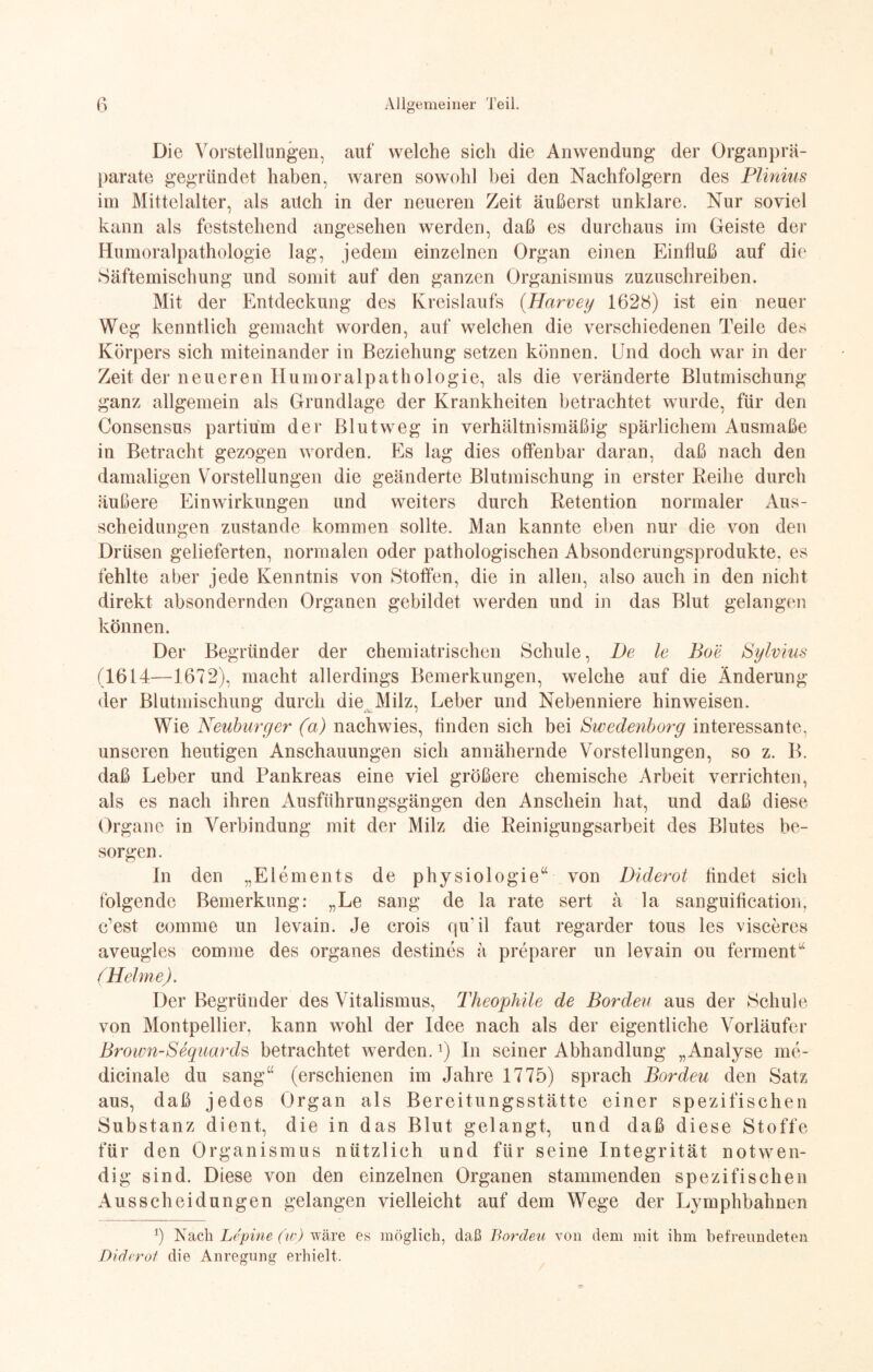 Die Vorstellungen, auf welche sich die Anwendung der Organ prä- parate gegründet haben, waren sowohl bei den Nachfolgern des Plinius im Mittelalter, als auch in der neueren Zeit äußerst unklare. Nur soviel kann als feststehend angesehen werden, daß es durchaus im Geiste der Humoralpathologie lag, jedem einzelnen Organ einen Einfluß auf die Säftemischung und somit auf den ganzen Organismus zuzuschreiben. Mit der Entdeckung des Kreislaufs (Harvey 1628) ist ein neuer Weg kenntlich gemacht worden, auf welchen die verschiedenen Teile des Körpers sich miteinander in Beziehung setzen können. Und doch war in der Zeit der neueren Humoralpathologie, als die veränderte Blutmischung ganz allgemein als Grundlage der Krankheiten betrachtet wurde, für den Consensus partium der Blut weg in verhältnismäßig spärlichem Ausmaße in Betracht gezogen worden. Es lag dies offenbar daran, daß nach den damaligen Vorstellungen die geänderte Blutmischung in erster Reihe durch äußere Einwirkungen und weiters durch Retention normaler Aus¬ scheidungen zustande kommen sollte. Man kannte eben nur die von den Drüsen gelieferten, normalen oder pathologischen Absonderungsprodukte, es fehlte aber jede Kenntnis von Stoffen, die in allen, also auch in den nicht direkt absondernden Organen gebildet werden und in das Blut gelangen können. Der Begründer der chemiatrischen Schule, De le Boe Sylvins (1614—1672), macht allerdings Bemerkungen, welche auf die Änderung der Blutmischung durch die Milz, Leber und Nebenniere hinweisen. Wie Neuburger (a) nachwies, finden sich bei Swedenborg interessante, unseren heutigen Anschauungen sich annähernde Vorstellungen, so z. B. daß Leber und Pankreas eine viel größere chemische Arbeit verrichten, als es nach ihren Ausführungsgängen den Anschein hat, und daß diese Organe in Verbindung mit der Milz die Reinigungsarbeit des Blutes be¬ sorgen. In den „Elements de physiologie“ von Diderot findet sich folgende Bemerkung: „Le sang de la rate sert ä la sanguification, c’est comme un levain. Je crois qu'il faut regarder tous les visceres aveugles comme des Organes destines ä preparer un levain ou ferm ent“ (Helme). Der Begründer des Vitalismus, Theophile de Borden aus der Schule von Montpellier, kann wohl der Idee nach als der eigentliche Vorläufer Brown-Seguards betrachtet werden.J) In seiner Abhandlung „Analyse me- dicinale du sang“ (erschienen im Jahre 1775) sprach Borden den Satz aus, daß jedes Organ als Bereitungsstätte einer spezifischen Substanz dient, die in das Blut gelangt, und daß diese Stoffe für den Organismus nützlich und für seine Integrität notwen¬ dig sind. Diese von den einzelnen Organen stammenden spezifischen Ausscheidungen gelangen vielleicht auf dem Wege der Lymphbahnen Jj Nach Lepine (w) wäre es möglich, daß Borden von dem mit ihm befreundeten Diderot die Anregung erhielt.