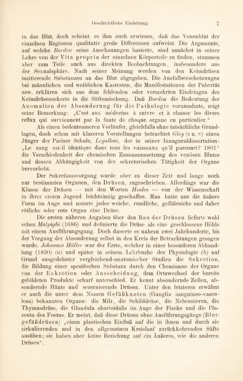 in das Blut, doch scheint es ihm auch erwiesen, daß das Venenblut der einzelnen Regionen qualitativ große Differenzen aufweist. Die Argumente, auf welche Borden seine Anschauungen basierte, sind zunächst in seiner Lehre von der Vita propria der einzelnen Körperteile zu finden, stammen aber zum Teile auch aus direkten Beobachtungen, insbesondere aus der Sexualsphäre. Nach seiner Meinung werden von den Keimdrüsen inzitierende Substanzen an das Blut abgegeben. Die Ausfallserscheinungen bei männlichen und weiblichen Kastraten, die Manifestationen der Pubertät usw. erklären sich aus dem fehlenden oder vermehrten Eindringen des Keimdrüsensekrets in die Säftemischung. Daß Borden die Bedeutung der Anomalien der Absonderung für die Pathologie vorausahnte, zeigt seine Bemerkung: „(fest aux medecins ä suivre et ä classer les divers reflux qui surviennent par la faute de chaque Organe en particulier.“ Als einen bedeutsameren Vorläufer, gleichfalls ohne tatsächliche Grund¬ lagen, doch schon mit klareren Vorstellungen betrachtet Gley (o u. iz) einen Jünger der Pariser Schule, Legalloisy der in seiner Inauguraldissertation: „Le sang est-il identique dans tous les vaisseaux qu’il parcourt? 1801“ die Verschiedenheit der chemischen Zusammensetzung des venösen Blutes und dessen Abhängigkeit von der sekretorischen Tätigkeit der Organe hervorhebt. Der Sekretionsvorgang wurde aber zu dieser Zeit und lange noch nur bestimmten Organen, den Drüsen, zugeschrieben. Allerdings war die Klasse der Drüsen — mit den Worten Henles — von der Wissenschaft in ihrer ersten Jugend leichtsinnig geschaffen. Man hatte nur die äußere Form im Auge und nannte jedes weiche, rundliche, gefäßreiche und daher rötliche oder rote Organ eine Drüse. Die ersten näheren Angaben über den Bau der Drüsen lieferte wohl schon Malpighi (1686) und definierte die Drüse als eine geschlossene Höhle mit einem Ausführungsgang. Doch dauerte es nahezu zwei Jahrhunderte, bis der Vorgang der Absonderung selbst in den Kreis der Betrachtungen gezogen wurde. Johannes Müller war der Erste, welcher in einer besonderen Abhand¬ lung (1830) (a) und später in seinem Lehrbuche der Physiologie (b) auf Grund ausgedehnter vergleichend-anatomischer Studien die Sekretion, die Bildung einer spezifischen Substanz durch den Chemismus der Organe von der Exkretion oder Ausscheidung, dem Ortswechsel der bereits gebildeten Produkte scharf unterschied. Er kennt absondernde Zellen, ab¬ sondernde Häute und sezernierende Drüsen. Unter den letzteren erwähnt er auch die unter dem Namen Gefäßknoten (Ganglia sanguineo-vascu- losa) bekannten Organe: die Milz, die Schilddrüse, die Nebennieren, die Thymusdrüse, die Glandula chorioidalis im Auge der Fische und die Pla¬ zenta des Foetus. Er meint, daß diese Drüsen ohne Ausführungsgänge (Blut¬ gefäßdrüsen) „einen plastischen Einfluß auf die in ihnen und durch sie zirkulierenden und in den allgemeinen Kreislauf zurückkehrenden Säfte ausüben; sie haben aber keine Beziehung auf ein Äußeres, wie die anderen Drüsen“.