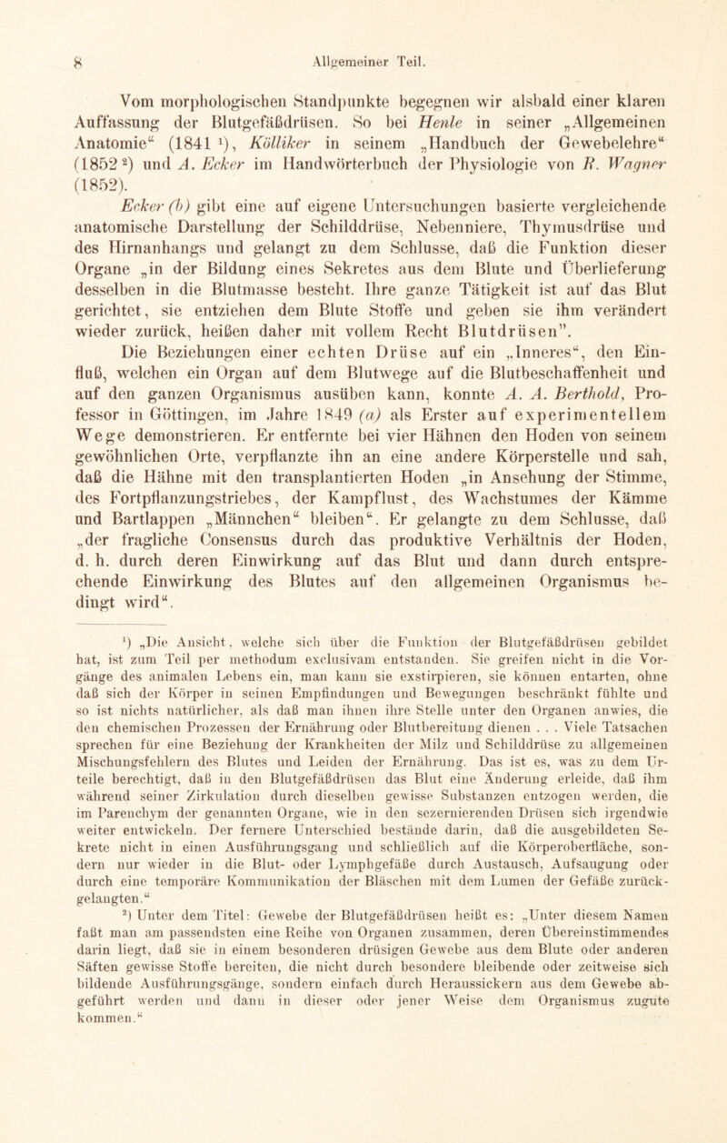 Vom morphologischen Standpunkte begegnen wir alsbald einer klaren Auffassung der Blutgefäßdrüsen. So bei Heule in seiner „Allgemeinen Anatomie“ (1841 x), Kölliker in seinem „Handbuch der Gewebelehre“ (1852 2) und A. Ecker im Handwörterbuch der Physiologie von B. Wagner (1852). Ecker (b) gibt eine auf eigene Untersuchungen basierte vergleichende anatomische Darstellung der Schilddrüse, Nebenniere, Thymusdrüse und des Hirnanhangs und gelangt zu dem Schlüsse, daß die Funktion dieser Organe „in der Bildung eines Sekretes aus dem Blute und Überlieferung desselben in die Blutmasse besteht. Ihre ganze Tätigkeit ist auf das Blut gerichtet, sie entziehen dem Blute Stoffe und geben sie ihm verändert wieder zurück, heißen daher mit vollem Recht Blutdrüsen”. Die Beziehungen einer echten Drüse auf ein „Inneres“, den Ein¬ fluß, welchen ein Organ auf dem Blutwege auf die Blutbeschaffenheit und auf den ganzen Organismus ausüben kann, konnte A. A. Berthold, Pro¬ fessor in Göttingen, im Jahre 1849 (a) als Erster auf experimentellem Wege demonstrieren. Er entfernte bei vier Hähnen den Hoden von seinem gewöhnlichen Orte, verpflanzte ihn an eine andere Körperstelle und sah, daß die Hähne mit den transplantierten Hoden „in Ansehung der Stimme, des Fortpflanzungstriebes, der Kampflust, des Wachstumes der Kämme und Bartlappen „Männchen“ bleiben“. Er gelangte zu dem Schlüsse, daß „der fragliche Consensus durch das produktive Verhältnis der Hoden, d. h. durch deren Einwirkung auf das Blut und dann durch entspre¬ chende Einwirkung des Blutes auf den allgemeinen Organismus be¬ dingt wird“. r) „Die Ansicht, welche sich über die Funktion der Blutgefäßdrüsen gebildet hat, ist zum Teil per methodum exclusivam entstanden. Sie greifen nicht in die Vor¬ gänge des animalen Lebens ein, man kann sie exstirpieren, sie können entarten, ohne daß sich der Körper in seinen Empfindungen und Bewegungen beschränkt fühlte und so ist nichts natürlicher, als daß man ihnen ihre Stelle unter den Organen anwies, die den chemischen Prozessen der Ernährung oder Blutbereituug dienen . . . Viele Tatsachen sprechen für eine Beziehung der Krankheiten der Milz und Schilddrüse zu allgemeinen Mischungsfehlern des Blutes und Leiden der Ernährung. Das ist es, was zu dem Ur¬ teile berechtigt, daß in den Blutgefäßdrüsen das Blut eine Änderung erleide, daß ihm während seiner Zirkulation durch dieselben gewisse Substanzen entzogen werden, die im Parenchym der genannten Organe, wie in den sezernierenden Drüsen sich irgendwie weiter entwickeln. Der fernere Unterschied bestände darin, daß die ausgebildeten Se¬ krete nicht in einen Ausführungsgang und schließlich auf die Körperoberfläche, son¬ dern nur wieder in die Blut- oder Lymphgefäße durch Austausch, Aufsaugung oder durch eine temporäre Kommunikation der Bläschen mit dem Lumen der Gefäße zurück¬ gelangten.“ 2) Unter dem Titel: Gewebe der Blutgefäßdrüsen heißt es: „Unter diesem Namen faßt man am passendsten eine Reihe von Organen zusammen, deren Übereinstimmendes darin liegt, daß sie in einem besonderen drüsigen Gewebe aus dem Blute oder anderen Säften gewisse Stoffe bereiten, die nicht durch besondere bleibende oder zeitweise sich bildende Ausführungsgänge, sondern einfach durch Heraussickern aus dem Gewebe ab¬ geführt werden und dann in dieser oder jener Weise dem Organismus zugute kommen.“