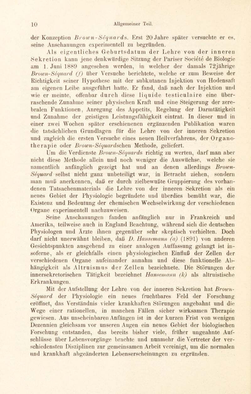 der Konzeption Brown-Sequards. Erst 20 Jahre später versuchte er es, seine Anschauungen experimentell zu begründen. Als eigentliches Geburtsdatum der Lehre von der inneren »Sekretion kann jene denkwürdige Sitzung der Pariser Societe de Biologie am 1. Juni 1889 angesehen werden, in welcher der damals 72jährige Brown-Sequard (f) über Versuche berichtete, welche er zum Beweise der Richtigkeit seiner Hypothese mit der subkutanen Injektion von Hodensaft am eigenen Leibe ansgeführt hatte. Er fand, daß nach der Injektion und wie er meinte, offenbar durch diese liquide testiculaire eine über¬ raschende Zunahme seiner physischen Kraft und eine Steigerung der zere¬ bralen Funktionen, Anregung des Appetits, Regelung der Darmtätigkeit und Zunahme der geistigen Leistungsfähigkeit eintrat. In dieser und in einer zwei Wochen später erschienenen ergänzenden Publikation waren die tatsächlichen Grundlagen für die Lehre von der inneren Sekretion und zugleich die ersten Versuche eines neuen Heilverfahrens, der Organo¬ therapie oder Brown-Sequardschvn Methode, geliefert. Um die Verdienste Brown-Sequards richtig zu werten, darf man aber nicht diese Methode allein und noch weniger die Auswüchse, welche sie namentlich anfänglich gezeigt hat und an denen allerdings Brown- Sequard selbst nicht ganz unbeteiligt war, in Betracht ziehen, sondern man muß anerkennen, daß er durch zielbewußte Gruppierung des vorhan¬ denen Tatsachenmaterials die Lehre von der inneren Sekretion als ein neues Gebiet der Physiologie begründete und überdies bemüht war, die Existenz und Bedeutung der chemischen Wechselwirkung der verschiedenen Organe experimentell nachzuweisen. Seine Anschauungen fanden anfänglich nur in Frankreich und Amerika, teilweise auch in England Beachtung, während sich die deutschen Physiologen und Ärzte ihnen gegenüber sehr skeptisch verhielten. Doch darf nicht unerwähnt bleiben, daß D. Hansemann (a) (1891) von anderen Gesichtspunkten ausgehend zu einer analogen Auffassung gelangt ist in- soferne, als er gleichfalls einen physiologischen Einfluß der Zellen der verschiedenen Organe aufeinander annahm und diese funktionelle Ab¬ hängigkeit als Altruismus der Zellen bezeichnete. Die Störungen der innersekretorischen Tätigkeit bezeichnet Hansemann (k) als altruistische Erkrankungen. Mit der Aufstellung der Lehre von der inneren Sekretion hat Brown- Stquard der Physiologie ein neues fruchtbares Feld der Forschung eröffnet, das Verständnis vieler krankhaften Störungen angebahnt und die Wege einer rationellen, in manchen Fällen sicher wirksamen Therapie gewiesen. Aus unscheinbaren Anfängen ist in der kurzen Frist von wenigen Dezennien gleichsam vor unseren Augen ein neues Gebiet der biologischen Forschung entstanden, das bereits bisher viele, früher ungeahnte Auf¬ schlüsse über Lebensvorgänge brachte und nunmehr die Vertreter der ver¬ schiedensten Disziplinen zur gemeinsamen Arbeit vereinigt, um die normalen und krankhaft abgeänderten Lebenserscheinungen zu ergründen.