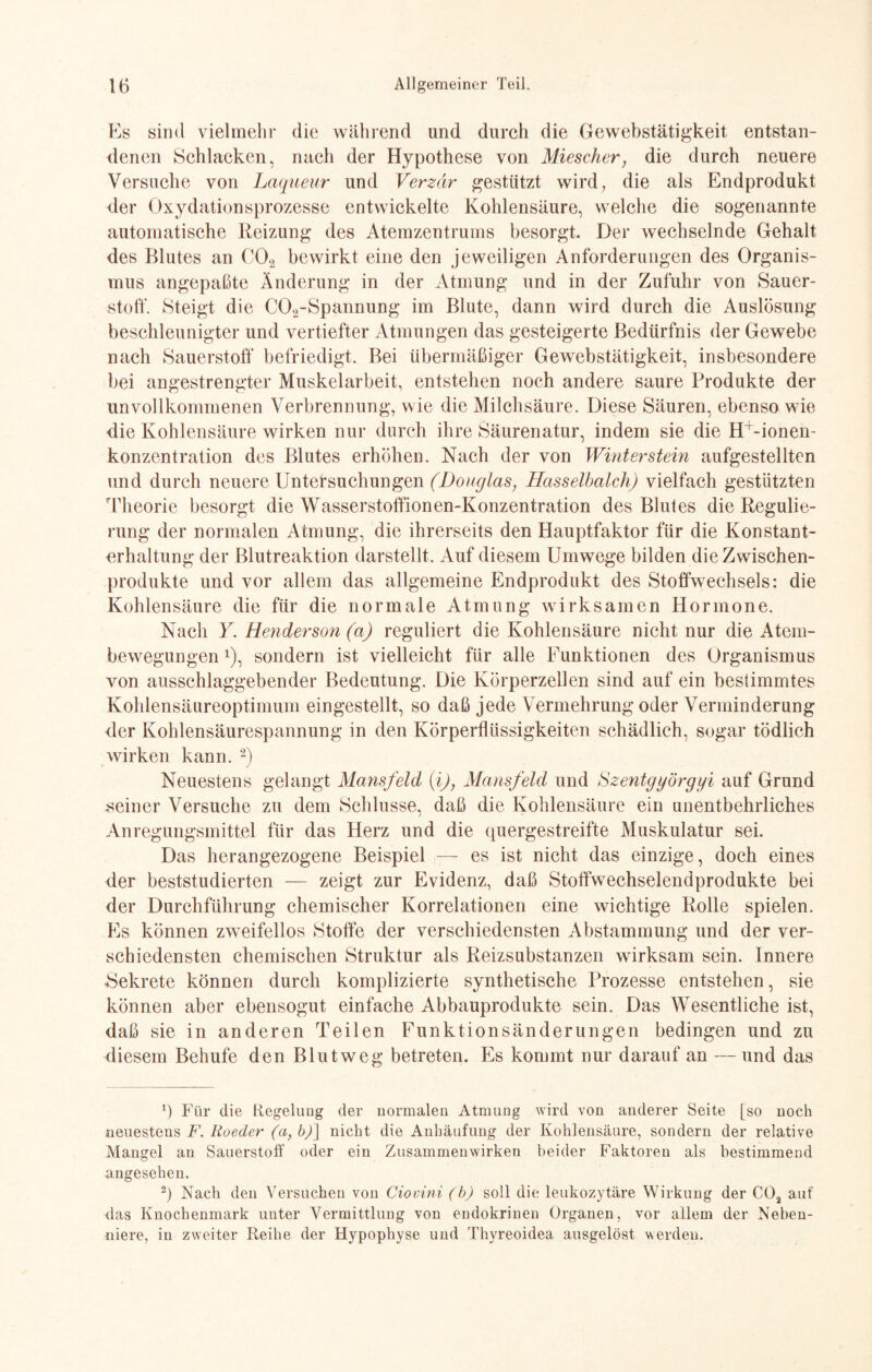 Es sind vielmehr die während und durch die Gewebstätigkeit entstan¬ denen Schlacken, nach der Hypothese von Miesclier, die durch neuere Versuche von Laqueur und Verzär gestützt wird, die als Endprodukt der Oxydationsprozesse entwickelte Kohlensäure, welche die sogenannte automatische Reizung des Atemzentrums besorgt. Der wechselnde Gehalt des Blutes an C02 bewirkt eine den jeweiligen Anforderungen des Organis¬ mus angepaßte Änderung in der Atmung und in der Zufuhr von Sauer¬ stoff. Steigt die C02-Spannung im Blute, dann wird durch die Auslösung beschleunigter und vertiefter Atmungen das gesteigerte Bedürfnis der Gewebe nach Sauerstoff befriedigt. Bei übermäßiger Gewebstätigkeit, insbesondere bei angestrengter Muskelarbeit, entstehen noch andere saure Produkte der unvollkommenen Verbrennung, wie die Milchsäure. Diese Säuren, ebenso wie die Kohlensäure wirken nur durch ihre Säurenatur, indem sie die H+-ionen- konzentration des Blutes erhöhen. Nach der von Winter stein aufgestellten und durch neuere Untersuchungen (Douglas, Hasselbalch) vielfach gestützten Theorie besorgt die Wasserstoffionen-Konzentration des Blutes die Regulie¬ rung der normalen Atmung, die ihrerseits den Hauptfaktor für die Konstant¬ erhaltung der Blutreaktion darstellt. Auf diesem Umwege bilden die Zwischen¬ produkte und vor allein das allgemeine Endprodukt des Stoffwechsels: die Kohlensäure die für die normale Atmung wirksamen Hormone. Nach Y. Henderson (a) reguliert die Kohlensäure nicht nur die Atem¬ bewegungen *), sondern ist vielleicht für alle Funktionen des Organismus von ausschlaggebender Bedeutung. Die Körperzellen sind auf ein bestimmtes Kohlensäureoptimum eingestellt, so daß jede Vermehrung oder Verminderung der Kohlensäurespannung in den Körperflüssigkeiten schädlich, sogar tödlich wirken kann. * 2) Neuestens gelangt Mansfeld (i), Mansfeld und Szentgyörgyi auf Grund seiner Versuche zu dem Schlüsse, daß die Kohlensäure ein unentbehrliches Anregungsmittel für das Herz und die quergestreifte Muskulatur sei. Das herangezogene Beispiel — es ist nicht das einzige, doch eines der beststudierten — zeigt zur Evidenz, daß Stoffwechselendprodukte bei der Durchführung chemischer Korrelationen eine wichtige Rolle spielen. Es können zweifellos Stoffe der verschiedensten Abstammung und der ver¬ schiedensten chemischen Struktur als Reizsubstanzen wirksam sein. Innere Sekrete können durch komplizierte synthetische Prozesse entstehen, sie können aber ebensogut einfache Abbauprodukte sein. Das Wesentliche ist, daß sie in anderen Teilen Funktionsänderungen bedingen und zu diesem Behufe den Blut weg betreten. Es kommt nur darauf an — und das 6 Für die Regelung der normalen Atmung wird von anderer Seite [so noch neuestens F. Roeder (a, b)j nicht die Anhäufung der Kohlensäure, sondern der relative Mangel au Sauerstoff oder ein Zusammenwirken beider Faktoren als bestimmend angesehen. 2) Nach den Versuchen von Ciovini (b) soll die leukozytäre Wirkung der COa auf das Knochenmark unter Vermittlung von endokrinen Organen, vor allem der Neben¬ niere, in zweiter Reihe der Hypophyse und Thyreoidea ausgelöst werden.