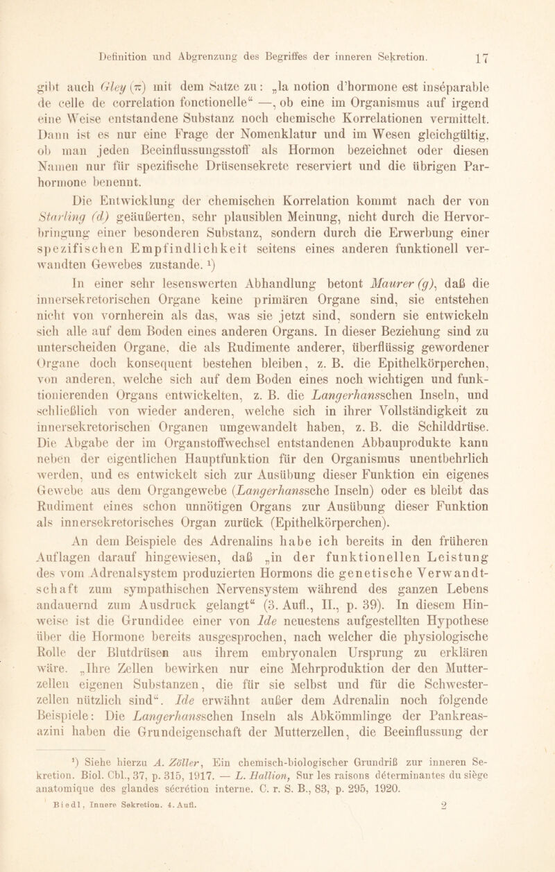 gibt auch Gley (tu) mit dem Satze zu: „la notion d’hormone est inseparable de celle de correlation fonctionelle“ —, ob eine im Organismus auf irgend eine Weise entstandene Substanz noch chemische Korrelationen vermittelt. Dann ist es nur eine Frage der Nomenklatur und im Wesen gleichgültig, oh man jeden Beeinflussungsstoff als Hormon bezeichnet oder diesen Namen nur für spezifische Drüsensekrete reserviert und die übrigen Par- hormone benennt. Die Entwicklung der chemischen Korrelation kommt nach der von Starling (d) geäußerten, sehr plausiblen Meinung, nicht durch die Hervor¬ bringung einer besonderen Substanz, sondern durch die Erwerbung einer spezifischen Empfindlichkeit seitens eines anderen funktionell ver¬ wandten Gewebes zustande.x) In einer sehr lesenswerten Abhandlung betont Maurer (g), daß die innersekretorischen Organe keine primären Organe sind, sie entstehen nicht von vornherein als das, was sie jetzt sind, sondern sie entwickeln sich alle auf dem Boden eines anderen Organs. In dieser Beziehung sind zu unterscheiden Organe, die als Rudimente anderer, überflüssig gewordener Organe doch konsequent bestehen bleiben, z. B. die Epithelkörperchen, von anderen, welche sich auf dem Boden eines noch wichtigen und funk¬ tionierenden Organs entwickelten, z. B. die Langerhcmsschen Inseln, und schließlich von wieder anderen, welche sich in ihrer Vollständigkeit zu innersekretorischen Organen umgewandelt haben, z. B. die Schilddrüse. Die Abgabe der im Organstoffwechsel entstandenen Abbauprodukte kann neben der eigentlichen Hauptfunktion für den Organismus unentbehrlich werden, und es entwickelt sich zur Ausübung dieser Funktion ein eigenes Gewebe aus dem Organgewebe (Langerhanssche Inseln) oder es bleibt das Rudiment eines schon unnötigen Organs zur Ausübung dieser Funktion als innersekretorisches Organ zurück (Epithelkörperchen). An dem Beispiele des Adrenalins habe ich bereits in den früheren Auflagen darauf hingewiesen, daß „in der funktionellen Leistung des vom AdrenalSystem produzierten Hormons die genetische Verwandt¬ schaft zum sympathischen Nervensystem während des ganzen Lebens andauernd zum Ausdruck gelangt“ (3. Aufl., II., p. 39). In diesem Hin¬ weise ist die Grundidee einer von Ide neuestens aufgestellten Hypothese über die Hormone bereits ausgesprochen, nach welcher die physiologische Rolle der Blutdrüsen aus ihrem embryonalen Ursprung zu erklären wäre. „Ihre Zellen bewirken nur eine Mehrproduktion der den Mutter¬ zellen eigenen Substanzen, die für sie selbst und für die Schwester¬ zellen nützlich sind“. Ide erwähnt außer dem Adrenalin noch folgende Beispiele: Die Langerhansschm Inseln als Abkömmlinge der Pankreas- azini haben die Grundeigenschaft der Mutterzellen, die Beeinflussung der 9 Siehe hierzu A. Zoller, Ein chemisch-biologischer Grundriß zur inneren Se¬ kretion. Biol. Cbl., 37, p. 315, 1917. — L. Hallion, Sur les raisons ddterminantes du siege anatomique des glandes secretion interne. C. r. S. B., 83, p. 295, 1920. Biedl, Innere Sekretion. 4. Aufl. 9