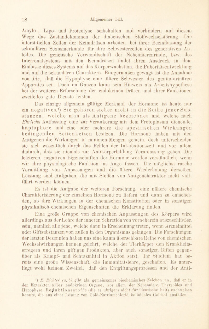 Amylo-, Lipo- und Proteolyse beibehalten und verhindern auf diesem Wege das Zustandekommen der diabetischen Stoffwechselstörung. Die interstitiellen Zellen der Keimdrüsen arbeiten bei ihrer Beeinflussung der sekundären Sexusmerkmale für ihre Schwesterzellen des generativen An¬ teiles. Die genetische Verwandtschaft der Nebennierenrinde, bzw. des Interrenalsystems mit den Keimdrüsen findet ihren Ausdruck in dem Einflüsse dieses Systems auf das Körperwachstum, die Pubertätsentwicklung und auf die sekundären Charaktere. Einigermaßen gewagt ist die Annahme von lde, daß die Hypophyse eine ältere Schwester des genito-urinären Apparates sei. Doch im Ganzen kann sein Hinweis als Arbeitshypothese bei der weiteren Erforschung der endokrinen Drüsen und ihrer Funktionen zweifellos gute Dienste leisten. Das einzige allgemein gültige Merkmal der Hormone ist heute nur ein negatives.1) Sie gehören sicher nicht in die Reihe jener Sub¬ stanzen, welche man als Antigene bezeichnet und welche nach Ehrliche Auffassung eine zur Verankerung mit dem Protoplasma dienende, haptophore und eine oder mehrere die spezifischen Wirkungen bedingenden Seiten ketten besitzen. Die Hormone haben mit den Antigenen die Wirkungen in minimen Mengen gemein, doch unterscheiden sie sich wesentlich durch das Fehlen der Inkubationszeit und vor allem dadurch, daß sie niemals zur Antikörperbildung Veranlassung geben. Die letzteren, negativen Eigenschaften der Hormone werden verständlich, wenn wir ihre physiologische Funktion ins Auge fassen. Die möglichst rasche Vermittlung von Anpassungen und die öftere Wiederholung derselben Leistung sind Aufgaben, die mit Stoffen von Antigencharakter nicht voll¬ führt werden können. Es ist die Aufgabe der weiteren Forschung, eine nähere chemische Charakterisierung der einzelnen Hormone zu liefern und dann zu entschei¬ den, ob ihre Wirkungen in der chemischen Konstitution oder in sonstigen physikalisch-chemischen Eigenschaften die Erklärung finden. Eine große Gruppe von chemischen Anpassungen des Körpers wird allerdings aus der Lehre der inneren Sekretion von vorneherein auszuschließen sein, nämlich alle jene, welche dann in Erscheinung treten, wenn Arzneimittel oder Giftsubstanzen von außen in den Organismus gelangen. Die Forschungen der letzten Dezennien haben uns eine kaum übersehbare Reihe von chemischen Wechselwirkungen kennen gelehrt, welche der Tierkörper den Krankheits¬ erregern und ihren giftigen Produkten, aber auch sonstigen Giften gegen¬ über als Kampf- und Schutzmittel in Aktion setzt. Ihr Studium hat be¬ reits eine große Wissenschaft, die Immunitätslehre, geschaffen. Es unter¬ liegt wohl keinem Zweifel, daß den Entgiftungsprozessen und der Anti- *) E. Richter (a, b) gibt als gemeinsames biochemisches Zeichen an, daß er in den Extrakten aller endokrinen Organe, vor allem der Nebenniere, Thyreoidea und Hypophyse, tteffuktionsstoffe (die er übrigens nicht für identische hält) nachvveisen konnte, die aus einer Lösung von Gold-Natriumchlorid kolloidales Goldsol ausfällen.
