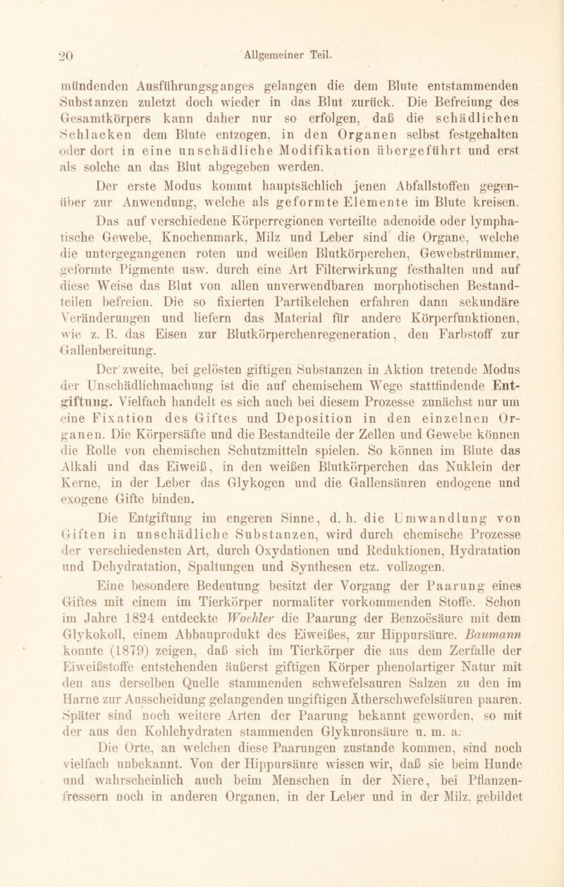 mündenden Ausführungsganges gelangen die dem Blute entstammenden Substanzen zuletzt doch wieder in das Blut zurück. Die Befreiung des Gesamtkörpers kann daher nur so erfolgen, daß die schädlichen Schlacken dem Blute entzogen, in den Organen selbst festgehalten oder dort in eine unschädliche Modifikation übergeführt und erst als solche an das Blut abgegeben werden. Der erste Modus kommt hauptsächlich jenen Abfallstoffen gegen¬ über zur Anwendung, welche als geformte Elemente im Blute kreisen. Das auf verschiedene Körperregionen verteilte adenoide oder lympha¬ tische Gewebe, Knochenmark, Milz und Leber sind die Organe, welche die untergegangenen roten und weißen Blutkörperchen, Gewebstrümmer, geformte Pigmente usw. durch eine Art Filterwirkung festhalten und auf diese Weise das Blut von allen unverwendbaren morphotischen Bestand¬ teilen befreien. Die so fixierten Partikelchen erfahren dann sekundäre Veränderungen und liefern das Material für andere Körperfunktionen, wie z. B. das Eisen zur Blutkörperchenregeneration, den Farbstoff* zur Gallenbereitung. Der zweite, bei gelösten giftigen Substanzen in Aktion tretende Modus der Unschädlichmachung ist die auf chemischem Wege stattfindende Ent¬ giftung. Vielfach handelt es sich auch bei diesem Prozesse zunächst nur um eine Fixation des Giftes und Deposition in den einzelnen Or¬ ganen. Die Körpersäfte und die Bestandteile der Zellen und Gewebe können die Rolle von chemischen Schutzmitteln spielen. So können im Blute das Alkali und das Eiweiß, in den weißen Blutkörperchen das Nuklein der Kerne, in der Leber das Glykogen und die Gallensäuren endogene und exogene Gifte binden. Die Entgiftung im engeren Sinne, d. h. die Umwandlung von Giften in unschädliche Substanzen, wird durch chemische Prozesse der verschiedensten Art, durch Oxydationen und Reduktionen, Hydratation und Dehydratation, Spaltungen und Synthesen etz. vollzogen. Eine besondere Bedeutung besitzt der Vorgang der Paarung eines Giftes mit einem im Tierkörper normaliter vorkommenden Stoffe. Schon im Jahre 1824 entdeckte Woehler die Paarung der Benzoesäure mit dem Glykokoll, einem Abbauprodukt des Eiweißes, zur Hippursäure. Baumann konnte (1879) zeigen, daß sich im Tierkörper die aus dem Zerfalle der Eiweißstoffe entstehenden äußerst giftigen Körper phenolartiger Natur mit den aus derselben Quelle stammenden schwefelsauren Salzen zu den im Harne zur Ausscheidung gelangenden ungiftigen Ätherschwefelsäuren paaren. Später sind noch weitere Arten der Paarung bekannt geworden, so mit der aus den Kohlehydraten stammenden Glykuronsäure u. m. a. Die Orte, an welchen diese Paarungen zustande kommen, sind noch vielfach unbekannt. Von der Hippursäure wissen wir, daß sie beim Hunde und wahrscheinlich auch beim Menschen in der Niere, bei Pflanzen¬ fressern noch in anderen Organen, in der Leber und in der Milz, gebildet