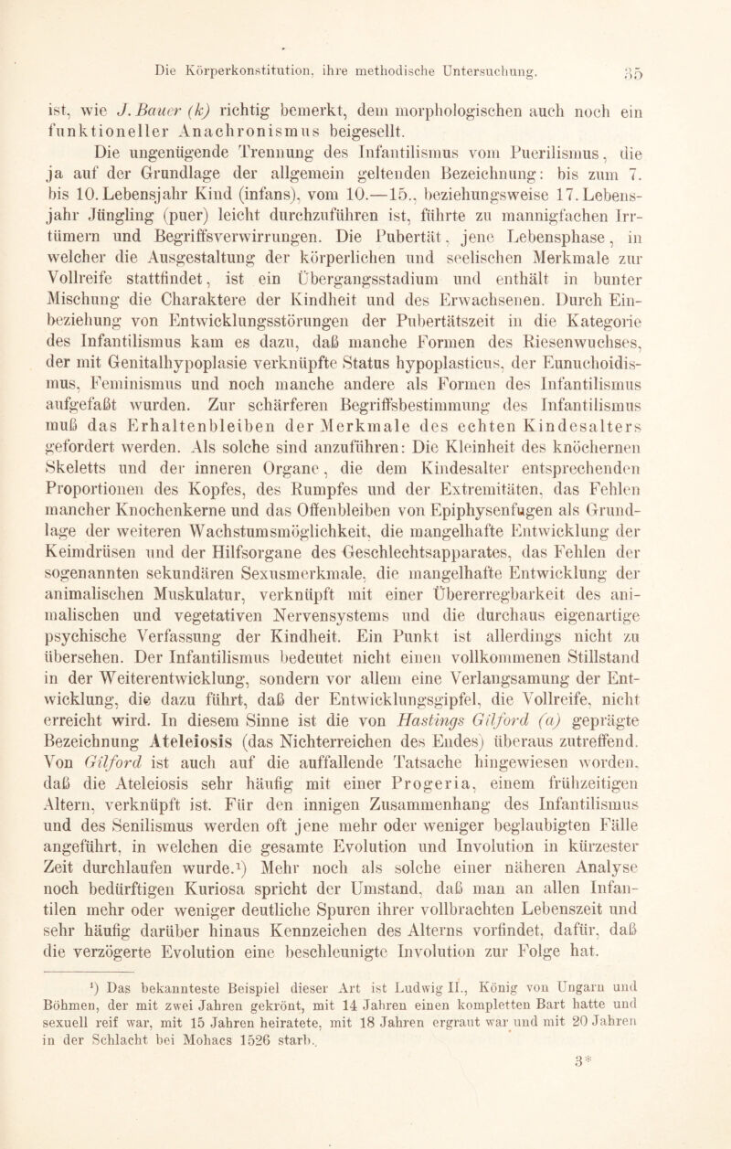 ist, wie J. Bauer (k) richtig bemerkt, dem morphologischen auch noch ein funktioneller Anachronismus beigesellt. Die ungenügende Trennung des Infantilismus vom Puerilismus, die ja auf der Grundlage der allgemein geltenden Bezeichnung: bis zum 7. bis 10. Lebensjahr Kind (infans), vom 10.—15., beziehungsweise 17. Lebens¬ jahr Jüngling (puer) leicht durchzuführen ist, führte zu mannigfachen Irr- tümern und Begriffsverwirrungen. Die Pubertät, jene Lebensphase, in welcher die Ausgestaltung der körperlichen und seelischen Merkmale zur Vollreife stattfindet, ist ein Übergangsstadium und enthält in bunter Mischung die Charaktere der Kindheit und des Erwachsenen. Durch Ein¬ beziehung von Entwicklungsstörungen der Pubertätszeit in die Kategorie des Infantilismus kam es dazu, daß manche Formen des Riesenwuchses, der mit Genitalhypoplasie verknüpfte Status hypoplasticus, der Eunuchoidis¬ mus, Feminismus und noch manche andere als Formen des Infantilismus aufgefaßt wurden. Zur schärferen Begriffsbestimmung des Infantilismus muß das Erhaltenbleiben der Merkmale des echten Kindesalters gefordert werden. Als solche sind anzuführen: Die Kleinheit des knöchernen Skeletts und der inneren Organe, die dem Kindesalter entsprechenden Proportionen des Kopfes, des Rumpfes und der Extremitäten, das Fehlen mancher Knochenkerne und das Offenbleiben von Epiphysenfugen als Grund¬ lage der weiteren Wachstumsmöglichkeit, die mangelhafte Entwicklung der Keimdrüsen und der Hilfsorgane des Geschlechtsapparates, das Fehlen der sogenannten sekundären Sexusmerkmale, die mangelhafte Entwicklung der animalischen Muskulatur, verknüpft mit einer Übererregbarkeit des ani¬ malischen und vegetativen Nervensystems und die durchaus eigenartige psychische Verfassung der Kindheit. Ein Punkt ist allerdings nicht zu übersehen. Der Infantilismus bedeutet nicht einen vollkommenen Stillstand in der Weiterentwicklung, sondern vor allem eine Verlangsamung der Ent¬ wicklung, die dazu führt, daß der Entwicklungsgipfel, die Vollreife, nicht erreicht wird. In diesem Sinne ist die von Hastings Gilford (a) geprägte Bezeichnung Ateleiosis (das Nichterreichen des Endes) überaus zutreffend. Von Gilford ist auch auf die auffallende Tatsache hingewiesen worden, daß die Ateleiosis sehr häufig mit einer Progeria, einem frühzeitigen Altern, verknüpft ist. Für den innigen Zusammenhang des Infantilismus und des Senilismus werden oft jene mehr oder weniger beglaubigten Fälle angeführt, in welchen die gesamte Evolution und Involution in kürzester Zeit durchlaufen wurde.1) Mehr noch als solche einer näheren Analyse noch bedürftigen Kuriosa spricht der Umstand, daß man an allen Infan¬ tilen mehr oder weniger deutliche Spuren ihrer vollbrachten Lebenszeit und sehr häufig darüber hinaus Kennzeichen des Alterns vorfindet, dafür, daß die verzögerte Evolution eine beschleunigte Involution zur Folge hat. 5 Das bekannteste Beispiel dieser Art ist Ludwig II., König von Ungarn und Böhmen, der mit zwei Jahren gekrönt, mit 14 Jahren einen kompletten Bart hatte und sexuell reif war, mit 15 Jahren heiratete, mit 18 Jahren ergraut war und mit 20 Jahren in der Schlacht bei Mohacs 1526 starb.. 3*