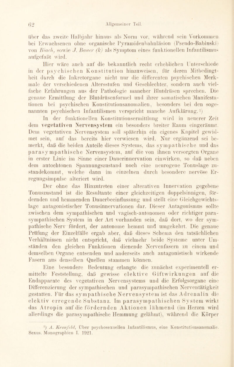 über das zweite Halbjahr hinaus als Norm vor, während sein Vorkommen, bei Erwachsenen ohne organische Pyramidenbahnläsion (Pseudo-Babinski) von Btarhj sowie J. Bauer (k) als Symptom eines funktionellen Infantilismus aufgefaßt wird. Hier wäre auch auf die bekanntlich recht erheblichen Unterschiede in der psychischen Konstitution hinzuweisen, für deren Mitbedingt¬ heit durch die Inkretorgane nicht nur die differenten psychischen Merk¬ male der verschiedenen Altersstufen und Geschlechter, sondern auch viel¬ fache Erfahrungen aus der Pathologie mancher Blutdrüsen sprechen. Die genaue Ermittlung der Blutdrüsenformel und ihrer somatischen Manifesta¬ tionen bei psychischen Konstitutionsanomalien, besonders bei den soge¬ nannten psychischen Infantilismen verspricht manche Aufklärung.1) In der funktionellen Konstitutionsermittlung wird in neuerer Zeit dem vegetativen Nervensystem ein besonders breiter Raum eingeräumt. Dem vegetativen Nervensystem soll späterhin ein eigenes Kapitel gewid¬ met sein, auf das bereits hier verwiesen wird. Nur ergänzend sei be¬ merkt, daß die beiden Anteile dieses Systems, das sympathische und das parasympathische Nervensystem, auf die von ihnen versorgten Organe in erster Linie im Sinne einer Dauerinnervation einwirken, so daß neben dem autochtonen Spannungszustand noch eine neurogene Tonuslage zu¬ standekommt, welche dann im einzelnen durch besondere nervöse Er¬ regungsimpulse alteriert wird. Der ohne das Hinzutreten einer alterativen Innervation gegebene Tonuszustand ist die Resultante einer gleichzeitigen doppelsinnigen, för¬ dernden und hemmenden Dauerbeeinflussung und stellt eine Gleichgewichts¬ lage antagonistischer Tonusinnervationen dar. Dieser Antagonismus sollte zwischen dem sympathischen und vagisch-autonomen oder richtiger para¬ sympathischen System in der Art vorhanden sein, daß dort, wo der sym¬ pathische Nerv fördert, der autonome hemmt und umgekehrt. Die genaue Prüfung der Einzelfälle ergab aber, daß dieses Schema den tatsächlichen Verhältnissen nicht entspricht, daß vielmehr beide Systeme unter Um¬ ständen den gleichen Funktionen dienende Nervenfasern zu einem und demselben Organe entsenden und anderseits auch antagonistisch wirkende Fasern aus denselben Quellen stammen können. Eine besondere Bedeutung erlangte die zunächst experimentell er¬ mittelte Feststellung, daß gewisse elektive Gift Wirkungen auf die Endapparate des vegetativen Nervensystems und die Erfolgsorgane eine Differenzierung der sympathischen und parasympathischen Nerventätigkeit gestatten. Für das sympathische Nervensystem ist das Adrenalin die elektiv erregende Substanz. Im parasympathischen System wirkt das Atropin auf die fördernden Aktionen lähmend (im Herzen wird allerdings die parasympathische Hemmung gelähmt), während die Körper *) A. Kronfeld, Über psychosexueilen Infantilismus, eine Konstitutionsanomalie. Sexus. Monographien I. 1921.