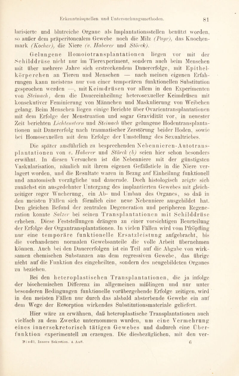 larisierte und blutreiche Organe als Implantationsstellen benützt worden, so außer dem präperitonealem Gewebe noch die Milz (Payr), das Knochen¬ mark (Kocher), die Niere (v. Höherer und Störck). Gelungene Homoiotransplantationen liegen vor mit der Schilddrüse nicht nur im Tierexperiment, sondern auch beim Menschen mit über mehrere Jahre sich erstreckendem Dauererfolge, mit Epithel¬ körperchen an Tieren und Menschen — nach meinen eigenen Erfah¬ rungen kann meistens nur von einer temporären funktionellen Substitution gesprochen werden -—, mit Keimdrüsen vor allem in den Experimenten von Steinach, dem die Dauereinheilung heterosexueller Keimdrüsen mit konsekutiver Feminierung von Männchen und Maskulierung von Weibchen gelang. Beim Menschen liegen einige Berichte über Ovarientransplantationen mit dem Erfolge der Menstruation und sogar Gravidität vor, in neuester Zeit berichten Lichtenstern und Steinach über gelungene Hodentransplanta¬ tionen mit Dauererfolg nach traumatischer Zerstörung beider Hoden, sowie bei Homosexuellen mit dem Erfolge der Umstellung des Sexualtriebes. Die später ausführlich zu besprechenden Nebennieren'Autotraus¬ plant ationen von v. Häher er und Störck (h) seien hier schon besonders erwähnt. In diesen Versuchen ist die Nebenniere mit der günstigsten Vaskularisation, nämlich mit ihrem eigenen Gefäßstiele in die Niere ver¬ lagert worden, und die Resultate waren in Bezug auf Einheilung funktionell und anatomisch vorzügliche und dauernde. Doch histologisch zeigte sich zunächst ein ausgedehnter Untergang des implantierten Gewebes mit gleich¬ zeitiger reger Wucherung, ein Ab- und Umbau des Organes, so daß in den meisten Fällen sich förmlich eine neue Nebenniere ausgebildet hat. Den gleichen Befund der zentralen Degeneration und peripheren Regene¬ ration konnte Salzer bei seinen Transplantationen mit Schilddrüse erheben. Diese Feststellungen drängen zu einer vorsichtigen Beurteilung der Erfolge der Organtransplantationen. Tn vielen Fällen wird vom Pfröpfling nur eine temporäre funktionelle Ersatzleistung aufgebracht, bis die vorhandenen normalen Gewebsanteile die volle Arbeit übernehmen können. Auch bei den Dauererfolgen ist ein Teil auf die Abgabe von wirk¬ samen chemischen Substanzen aus dem regressiven Gewebe, das übrige nicht auf die Funktion des eingeheilten, sondern des neugebildeten Organes zu beziehen. Bei den heteroplastischen Transplantationen, die ja infolge der biochemischen Differenz im allgemeinen mißlingen und nur unter besonderen Bedingungen funktionelle vorübergehende Erfolge zeitigen, wird in den meisten Fällen nur durch das alsbald absterbende Gewebe ein auf dem Wege der Resorption wirkendes Substitutionsmateriale geliefert. Hier wäre zu erwähnen, daß heteroplastische Transplantationen auch vielfach zu dem Zwecke unternommen wurden, um eine Vermehrung eines innersekretorisch tätigen Gewebes und dadurch eine Über¬ funktion experimentell zu erzeugen. Die diesbezüglichen, mit den ver- Biedl, Innere Sekretion. 4.Aufi. ß