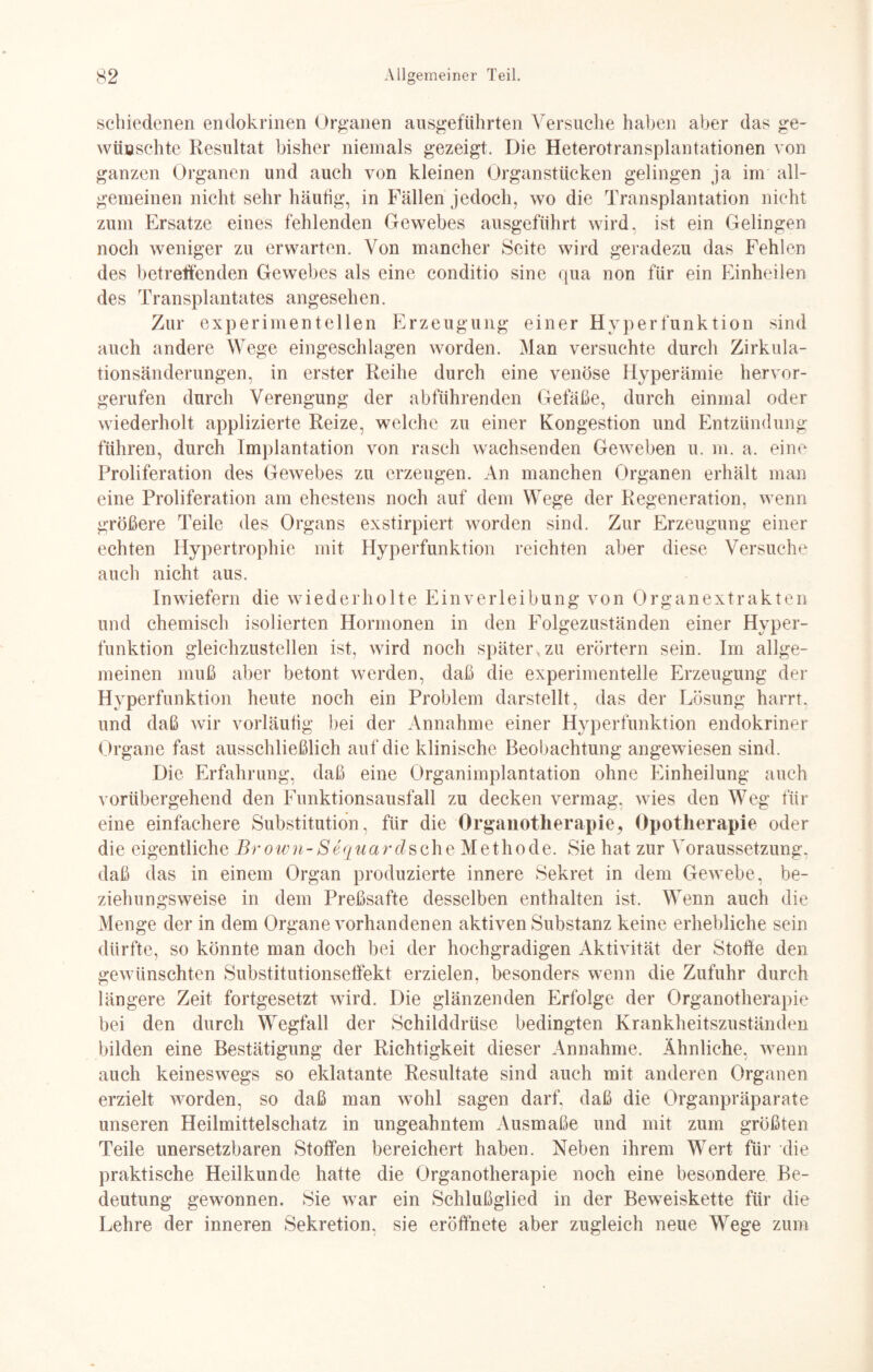 schiedenen endokrinen Organen ausgeführten Versuche haben aber das ge¬ wünschte Resultat bisher niemals gezeigt. Die Heterotransplantationen von ganzen Organen und auch von kleinen Organstücken gelingen ja im all¬ gemeinen nicht sehr häufig, in Fällen jedoch, wo die Transplantation nicht zum Ersätze eines fehlenden Gewebes ausgeführt wird, ist ein Gelingen noch weniger zu erwarten. Von mancher Seite wird geradezu das Fehlen des betreffenden Gewebes als eine conditio sine qua non für ein Einheilen des Transplantates angesehen. Zur experimentellen Erzeugung einer Hyperfunktion sind auch andere Wege eingeschlagen worden. Man versuchte durch Zirkula¬ tionsänderungen, in erster Reihe durch eine venöse Hyperämie hervor¬ gerufen durch Verengung der abführenden Gefäße, durch einmal oder wiederholt applizierte Reize, welche zu einer Kongestion und Entzündung führen, durch Implantation von rasch wachsenden Geweben u. m. a. eine Proliferation des Gewebes zu erzeugen. An manchen Organen erhält man eine Proliferation am ehestens noch auf dem Wege der Regeneration, wenn größere Teile des Organs exstirpiert worden sind. Zur Erzeugung einer echten Hypertrophie mit Hyperfunktion reichten aber diese Versuche auch nicht aus. Inwiefern die wiederholte Einverleibung von Organextrakten und chemisch isolierten Hormonen in den Folgezuständen einer Hyper¬ funktion gleichzustellen ist, wird noch später.zu erörtern sein. Im allge¬ meinen muß aber betont werden, daß die experimentelle Erzeugung der Hyperfunktion heute noch ein Problem darstellt, das der Lösung harrt, und daß wir vorläufig bei der Annahme einer Hyperfunktion endokriner Organe fast ausschließlich auf die klinische Beobachtung angewiesen sind. Die Erfahrung, daß eine Organimplantation ohne Einheilung auch vorübergehend den Funktionsausfall zu decken vermag, wies den Weg für eine einfachere Substitution, für die Organotherapie, Opotherapie oder die eigentliche Brown-Sequardsehe Methode. Sie hat zur Voraussetzung, daß das in einem Organ produzierte innere Sekret in dem Gewebe, be¬ ziehungsweise in dem Preßsafte desselben enthalten ist. Wenn auch die Menge der in dem Organe vorhandenen aktiven Substanz keine erhebliche sein dürfte, so könnte man doch bei der hochgradigen Aktivität der Stoffe den gewünschten Substitutionseffekt erzielen, besonders wenn die Zufuhr durch längere Zeit fortgesetzt wird. Die glänzenden Erfolge der Organotherapie bei den durch Wegfall der Schilddrüse bedingten Krankheitszuständen bilden eine Bestätigung der Richtigkeit dieser Annahme. Ähnliche, wenn auch keineswegs so eklatante Resultate sind auch mit anderen Organen erzielt worden, so daß man wohl sagen darf, daß die Organpräparate unseren Heilmittelschatz in ungeahntem Ausmaße und mit zum größten Teile unersetzbaren Stoffen bereichert haben. Neben ihrem Wert für die praktische Heilkunde hatte die Organotherapie noch eine besondere Be¬ deutung gewonnen. Sie war ein Schlußglied in der Beweiskette für die Lehre der inneren Sekretion, sie eröffnete aber zugleich neue Wege zum