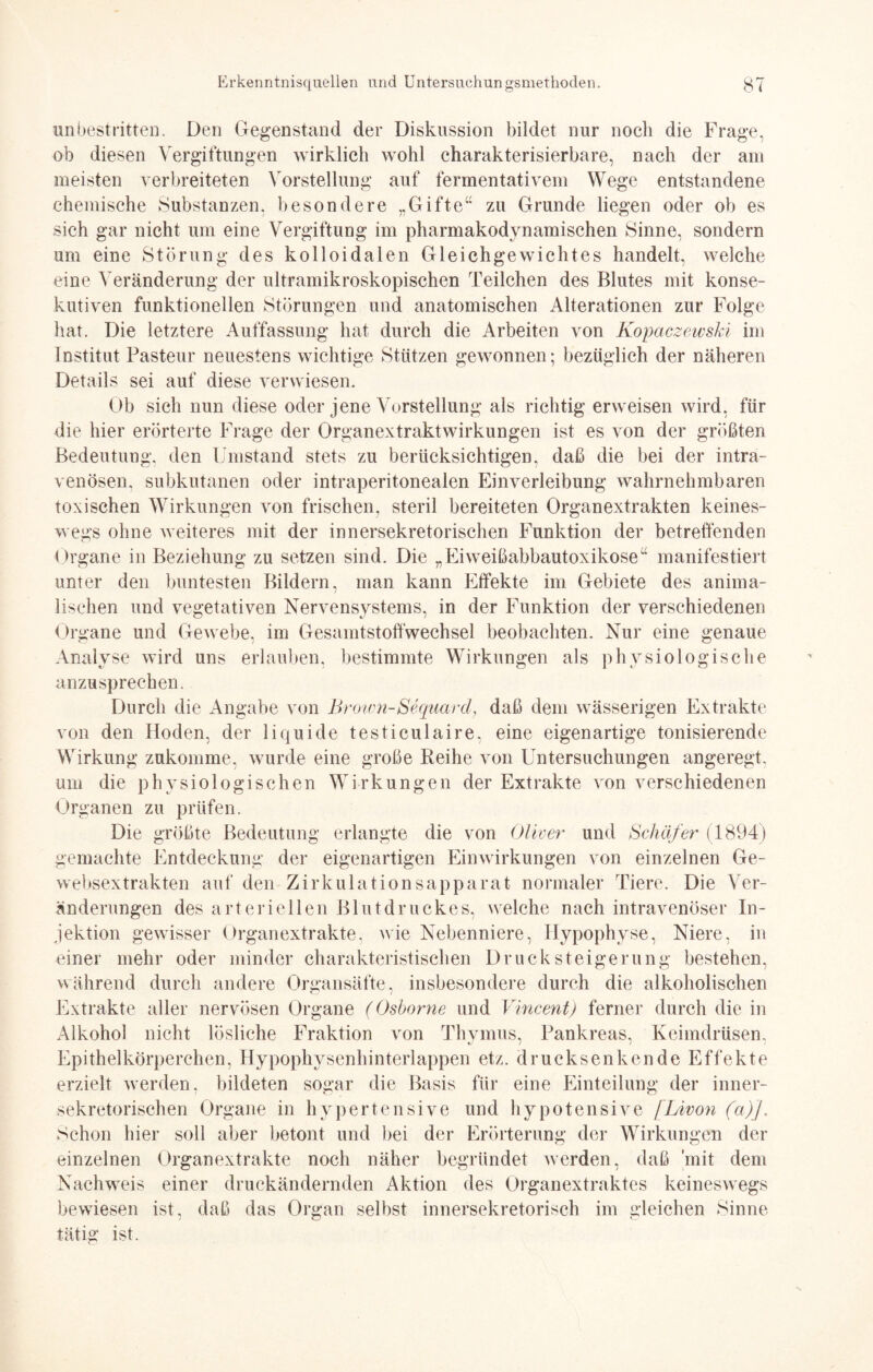 unbestritten. Den Gegenstand der Diskussion bildet nur noch die Frage, ob diesen Vergiftungen wirklich wohl charakterisierbare, nach der am meisten verbreiteten Vorstellung auf fermentativem Wege entstandene chemische Substanzen, besondere „Gifte“ zu Grunde liegen oder ob es sich gar nicht um eine Vergiftung im pharmakodynamischen Sinne, sondern um eine Störung des kolloidalen Gleichgewichtes handelt, welche eine Veränderung der ultramikroskopischen Teilchen des Blutes mit konse¬ kutiven funktionellen Störungen und anatomischen Alterationen zur Folge hat. Die letztere Auffassung hat durch die Arbeiten von KopaczewsJä im Institut Pasteur neuestens wichtige Stützen gewonnen; bezüglich der näheren Details sei auf diese verwiesen. Ob sich nun diese oder jene Vorstellung als richtig erweisen wird, für die hier erörterte Frage der Organextraktwirkungen ist es von der größten Bedeutung, den Umstand stets zu berücksichtigen, daß die bei der intra¬ venösen, subkutanen oder intraperitonealen Einverleibung wahrnehmbaren toxischen Wirkungen von frischen, steril bereiteten Organextrakten keines¬ wegs ohne weiteres mit der innersekretorischen Funktion der betreffenden Organe in Beziehung zu setzen sind. Die „Eiweißabbautoxikose“ manifestiert unter den buntesten Bildern, man kann Effekte im Gebiete des anima¬ lischen und vegetativen Nervensystems, in der Funktion der verschiedenen Organe und Gewebe, im Gesamtstoffwechsel beobachten. Nur eine genaue Analyse wird uns erlauben, bestimmte Wirkungen als physiologische anzusprechen. Durch die Angabe von Brown-Sequarcl, daß dem wässerigen Extrakte von den Hoden, der liquide testiculaire. eine eigenartige tonisierende Wirkung zukomme, wurde eine große Reihe von Untersuchungen angeregt, um die physiologischen Wirkungen der Extrakte von verschiedenen Organen zu prüfen. Die größte Bedeutung erlangte die von Oliver und Schäfer (1894) gemachte Entdeckung der eigenartigen Einwirkungen von einzelnen Ge- websextrakten auf den Zirkulationsapparat normaler Tiere. Die Ver¬ änderungen des arteriellen Blutdruckes, welche nach intravenöser In¬ jektion gewisser Organextrakte. wie Nebenniere, Hypophyse, Niere, in einer mehr oder minder charakteristischen Druck Steigerung bestehen, während durch andere Organsäfte, insbesondere durch die alkoholischen Extrakte aller nervösen Organe (Oshorne und Vincent) ferner durch die in Alkohol nicht lösliche Fraktion von Thymus, Pankreas, Keimdrüsen, Epithelkörperchen, Hypophysenhinterlappen etz. drucksenkende Effekte erzielt werden, bildeten sogar die Basis für eine Einteilung der inner¬ sekretorischen Organe in hypertensive und hypotensive [Livon (a)j. Schon liier soll aber betont und bei der Erörterung der Wirkungen der einzelnen Organextrakte noch näher begründet werden, daß mit dem Nachweis einer druckändernden Aktion des Organextraktes keineswegs bewiesen ist, daß das Organ selbst innersekretorisch im gleichen Sinne tätig ist.