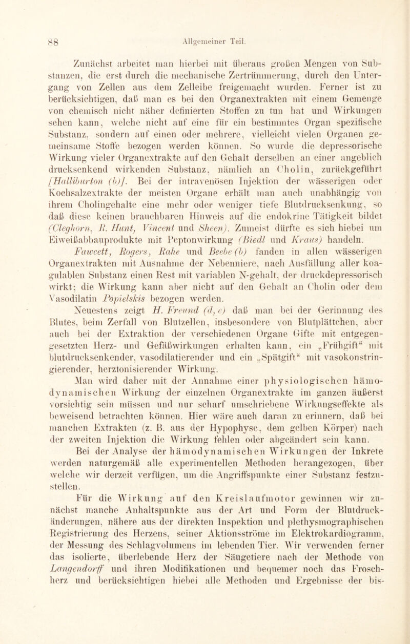 Zunächst arbeitet man hierbei mit überaus großen Mengen von Sub¬ stanzen, die erst durch die mechanische Zertrümmerung, durch den Unter¬ gang von Zellen aus dem Zelleibe freigemacht wurden. Ferner ist zu berücksichtigen, daß man es bei den Organextrakten mit einem Gemenge von chemisch nicht näher definierten Stoffen zu tun hat und Wirkungen sehen kann, welche nicht auf eine für ein bestimmtes Organ spezifische Substanz, sondern auf einen oder mehrere, vielleicht vielen Organen ge¬ meinsame Stoffe bezogen werden können. So wurde die depressorische Wirkung vieler Organextrakte auf den Gehalt derselben an einer angeblich drucksenkend wirkenden Substanz, nämlich an Cholin, zurückgeführt IHalliburton (b)]. Bei der intravenösen Injektion der wässerigen oder Kochsalzextrakte der meisten Organe erhält man auch unabhängig von ihrem Cholingehalte eine mehr oder weniger tiefe Blutdrucksenkung, so daß diese keinen brauchbaren Hinweis auf die endokrine Tätigkeit bildet (Cleghorn, R. Hunt, Vincent und Sheen). Zumeist dürfte es sich hiebei um Eiweißabbauprodukte mit Peptonwirkung (Biedl und Kraus) handeln. Fawcett, Rogers, Rahe und Beebe (b) fanden in allen wässerigen Organextrakten mit Ausnahme der Nebenniere, nach Ausfällung aller koa- gulablen Substanz einen Rest mit variablen N-gehalt, der druckdepressorisch wirkt; die Wirkung kann aber nicht auf den Gehalt an Cholin oder dem Vasodilatin Popielskis bezogen werden. Neuestens zeigt H. Freund (d} e) daß man bei der Gerinnung des Blutes, beim Zerfall von Blutzellen, insbesondere von Blutplättchen, aber auch bei der Extraktion der verschiedenen Organe Gifte mit entgegen¬ gesetzten Herz- und Gefäßwirkungen erhalten kann, ein „Frühgift“ mit blutdrucksenkender, vasodilatierender und ein „Spätgift“ mit vasokonstrin- gierender, herztonisierender Wirkung. Man wird daher mit der Annahme einer physiologischen hämo- dynamisehen Wirkung der einzelnen Organextrakte im ganzen äußerst vorsichtig sein müssen und nur scharf umschriebene Wirkungseffekte als beweisend betrachten können. Hier wäre auch daran zu erinnern, daß bei manchen Extrakten (z. B. aus der Hypophyse, dem gelben Körper) nach der zweiten Injektion die Wirkung fehlen oder abgeändert sein kann. Bei der Analyse der hämo dynamischen Wirkungen der Inkrete werden naturgemäß alle experimentellen Methoden herangezogen, über welche wir derzeit verfügen, um die Angriffspunkte einer Substanz festzu¬ stellen. Für die Wirkung auf den Kreislaufmotor gewinnen wir zu¬ nächst manche Anhaltspunkte aus der Art und Form der Blutdruck¬ änderungen. nähere aus der direkten Inspektion und plethysmographischen Registrierung des Herzens, seiner Aktionsströme im Elektrokardiogramm, der Messung des Schlagvolumens im lebenden Tier. Wir verwenden feiner das isolierte, überlebende Herz der Säugetiere nach der Methode von Langendorff und ihren Modifikationen und bequemer noch das Frosch¬ herz und berücksichtigen hiebei alle Methoden und Ergebnisse der bis-