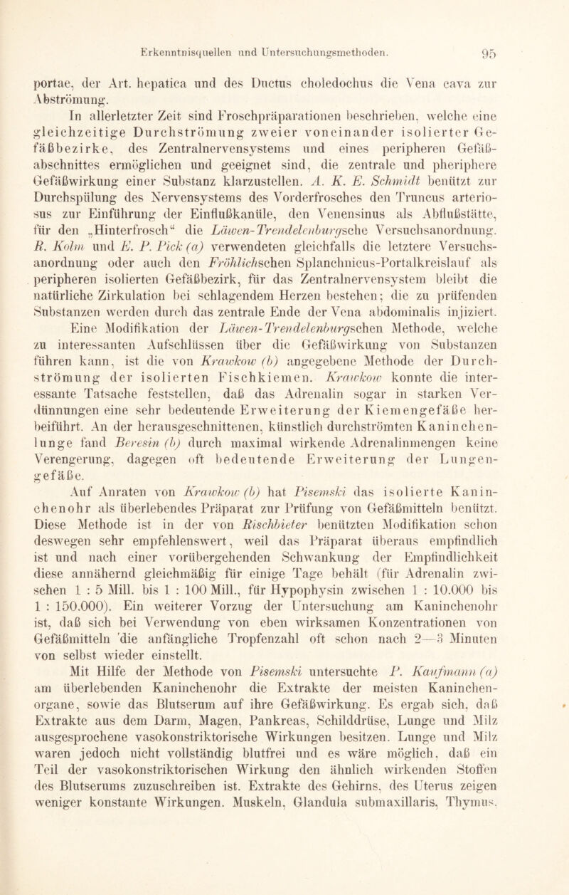 portae, der Art. hepatica und des Ductus choledochus die Vena cava zur Abströmung. In allerletzter Zeit sind Froschpräparationen beschrieben, welche eine gleichzeitige Durchströmung zweier voneinander isolierter Ge¬ fäßbezirke, des Zentralnervensystems und eines peripheren Gefäß¬ abschnittes ermöglichen und geeignet sind, die zentrale und pheriphere Gefäßwirkung einer Substanz klarzustellen. A. K. E. Schmidt benützt zur Durchspülung des Nervensystems des Vorderfrosches den Truncus arterio- sus zur Einführung der Einflußkanüle, den Venensinus als Abflußstätte, für den „Hinterfroscha die Läwen-TrendelenburgsohQ Versuchsanordnung. R. Kolm und E. P.Pick(a) verwendeten gleichfalls die letztere Versuchs¬ anordnung oder auch den Fröhlichschm Splanchnicus-Portalkreislauf als peripheren isolierten Gefäßbezirk, für das Zentralnervensystem bleibt die natürliche Zirkulation bei schlagendem Herzen bestehen; die zu prüfenden Substanzen werden durch das zentrale Ende der Vena abdominalis injiziert. Eine Modifikation der Leiwen- Trendelenburgschm Methode, welche zu interessanten Aufschlüssen über die Gefäßwirkung von Substanzen führen kann, ist die von Krawkow (b) angegebene Methode der Durch¬ strömung der isolierten Fischkiemen. Krawkow konnte die inter¬ essante Tatsache feststellen, daß das Adrenalin sogar in starken Ver¬ dünnungen eine sehr bedeutende Erweiterung der Kiemengefäße her¬ beiführt. An der herausgeschnittenen, künstlich durchströmten Kaninchen¬ lunge fand Peresin (b) durch maximal wirkende Adrenalinmengen keine Verengerung, dagegen oft bedeutende Erweiterung der Lungen¬ gefäße. Auf Anraten von Krawkow (b) hat Pisemski das isolierte Kanin¬ chenohr als überlebendes Präparat zur Prüfung von Gefäßmitteln benützt. Diese Methode ist in der von Rischbieter benützten Modifikation schon deswegen sehr empfehlenswert, weil das Präparat überaus empfindlich ist und nach einer vorübergehenden Schwankung der Empfindlichkeit diese annähernd gleichmäßig für einige Tage behält (für Adrenalin zwi¬ schen 1 : 5 Mill. bis 1 : 100 Milk, für Hypophysin zwischen 1 : 10.000 bis 1 : 150.000). Ein weiterer Vorzug der Untersuchung am Kaninchenohr ist, daß sich bei Verwendung von eben wirksamen Konzentrationen von Gefäßmitteln die anfängliche Tropfenzahl oft schon nach 2—3 Minuten von selbst wieder einstellt. Mit Hilfe der Methode von Pisemski untersuchte P. Kaufmann (a) am überlebenden Kaninchenohr die Extrakte der meisten Kaninchen¬ organe, sowie das Blutserum auf ihre Gefäßwirkung. Es ergab sich, daß Extrakte aus dem Darm, Magen, Pankreas, Schilddrüse, Lunge und Milz ausgesprochene vasokonstriktorische Wirkungen besitzen. Lunge und Milz waren jedoch nicht vollständig blutfrei und es wäre möglich, daß ein Teil der vasokonstriktorischen Wirkung den ähnlich wirkenden Stoffen des Blutserums zuzuschreiben ist. Extrakte des Gehirns, des Uterus zeigen weniger konstante Wirkungen. Muskeln, Glandula submaxillaris, Thymus,