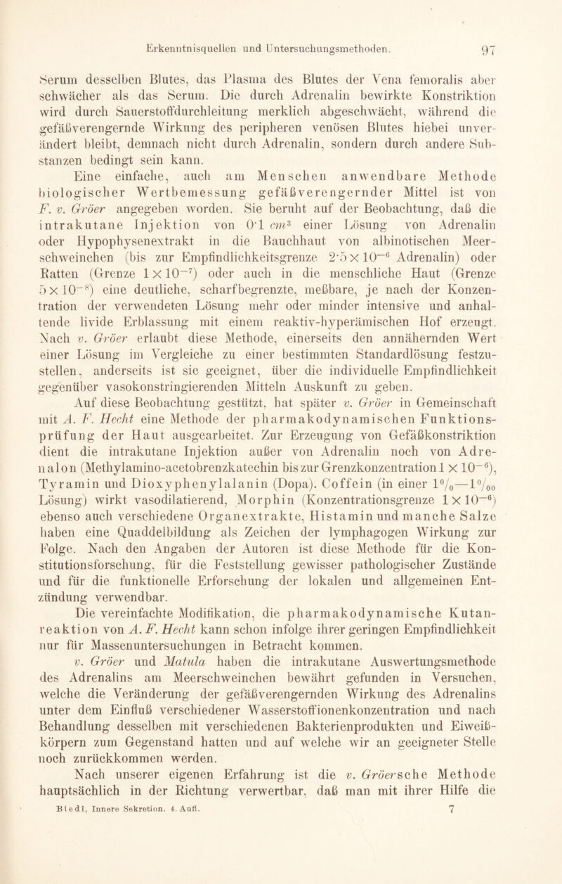 Serum desselben Blutes, das Plasma des Blutes der Vena femoralis aber schwächer als das Serum. Die durch Adrenalin bewirkte Konstriktion wird durch Sauerstoffdurchleitung merklich abgeschwächt, während die gefäßverengernde Wirkung des peripheren venösen Blutes hiebei unver¬ ändert bleibt, demnach nicht durch Adrenalin, sondern durch andere Sub¬ stanzen bedingt sein kann. Eine einfache, auch am Menschen anwendbare Methode biologischer Wertbemessung gefäßverengernder Mittel ist von F. v. Gröer angegeben worden. Sie beruht auf der Beobachtung, daß die intrakutane Injektion von 0*1 cm3 einer Lösung von Adrenalin oder Hypophysenextrakt in die Bauchhaut von albinotischen Meer¬ schweinchen (bis zur Empfindlichkeitsgrenze 2*5 X 10~6 Adrenalin) oder Ratten (Grenze lxlO-7) oder auch in die menschliche Haut (Grenze 5x 10~8) eine deutliche, scharfbegrenzte, meßbare, je nach der Konzen¬ tration der verwendeten Lösung mehr oder minder intensive und anhal¬ tende livide Erblassung mit einem reaktiv-hyperämischen Hof erzeugt. Nach v. Gröer erlaubt diese Methode, einerseits den annähernden Wert einer Lösung im Vergleiche zu einer bestimmten Standardlösung festzu¬ stellen, anderseits ist sie geeignet, über die individuelle Empfindlichkeit gegenüber vasokonstringierenden Mitteln Auskunft zu geben. Auf diese Beobachtung gestützt, hat später v. Gröer in Gemeinschaft mit A. F. Hecht eine Methode der pharmakodynamischen Funktions¬ prüfung der Haut ausgearbeitet. Zur Erzeugung von Gefäßkonstriktion dient die intrakutane Injektion außer von Adrenalin noch von Adre- nalon (Methylamino-acetobrenzkatechin bis zur Grenzkonzentration 1 x IO-6), Tyramin und Dioxyphenylalanin (Dopa). Coffein (in einer l°/0—l%o Lösung) wirkt vasodilatierend, Morphin (Konzentrationsgrenze lxl0~6) ebenso auch verschiedene Organextrakte, Histamin und manche Salze haben eine Quaddelbildung als Zeichen der lymphagogen Wirkung zur Folge. Nach den Angaben der Autoren ist diese Methode für die Kon¬ stitution sforschung, für die Feststellung gewisser pathologischer Zustände und für die funktionelle Erforschung der lokalen und allgemeinen Ent¬ zündung verwendbar. Die vereinfachte Modifikation, die pharmakodynamische Kutan¬ reaktion von A.F. Hecht kann schon infolge ihrer geringen Empfindlichkeit nur für Massenuntersuchungen in Betracht kommen. v. Gröer und Matula haben die intrakutane Auswertungsmethode des Adrenalins am Meerschweinchen bewährt gefunden in Versuchen, welche die Veränderung der gefäßverengernden Wirkung des Adrenalins unter dem Einfluß verschiedener Wasserstoffionenkonzentration und nach Behandlung desselben mit verschiedenen Bakterienprodukten und Eiweiß¬ körpern zum Gegenstand hatten und auf welche wir an geeigneter Stelle noch zurückkommen werden. Nach unserer eigenen Erfahrung ist die v. Gröer sehe Methode hauptsächlich in der Richtung verwertbar, daß man mit ihrer Hilfe die Biedl, Innere Sekretion. 4. Aufl. 7