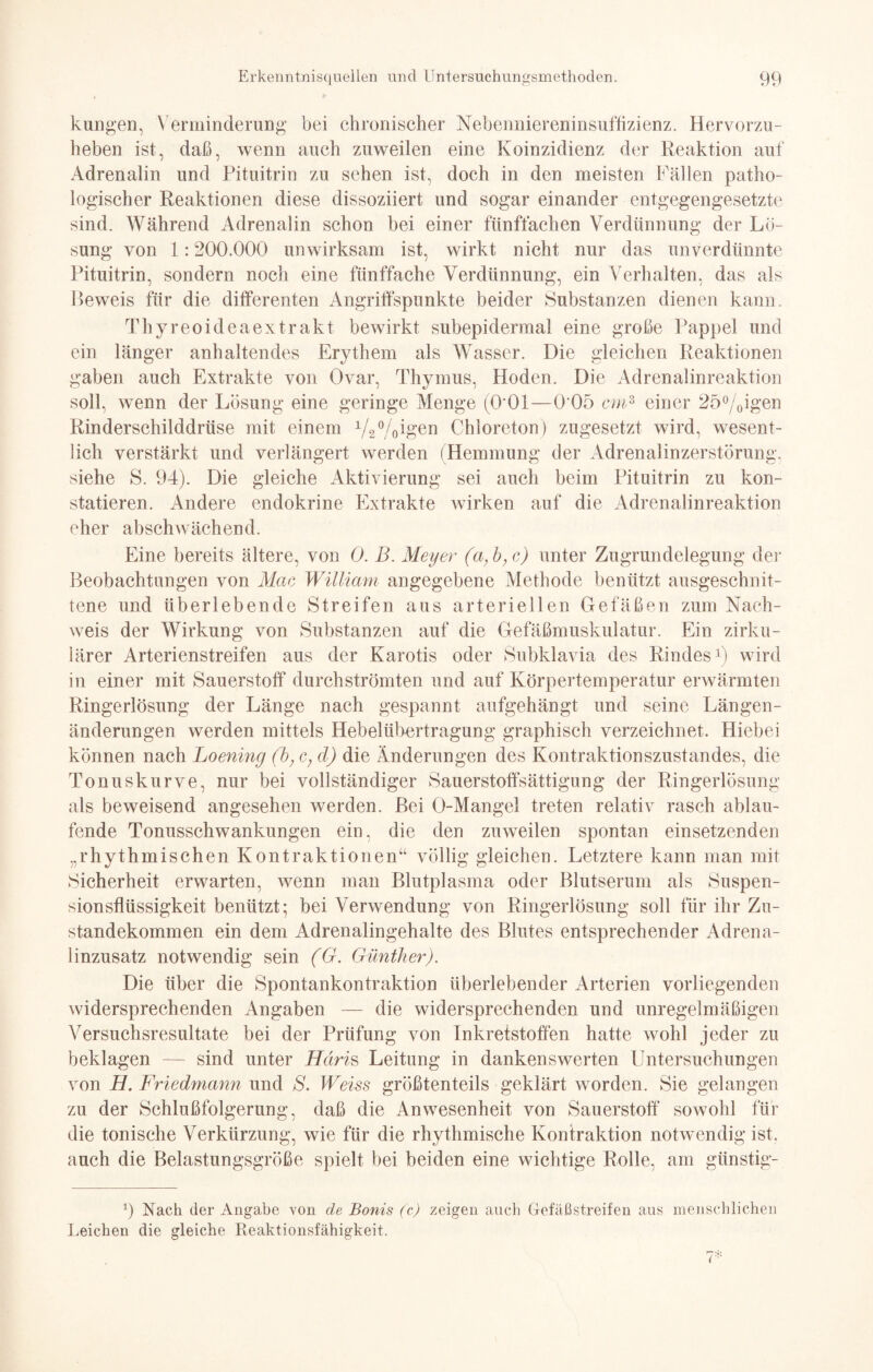 kungen, Verminderung bei chronischer Nebenniereninsuffizienz. Hervorzu¬ heben ist, daß, wenn auch zuweilen eine Koinzidienz der Reaktion auf Adrenalin und Pituitrin zu sehen ist, doch in den meisten Fällen patho¬ logischer Reaktionen diese dissoziiert und sogar einander entgegengesetzte sind. Während Adrenalin schon bei einer fünffachen Verdünnung der Lö¬ sung von 1:200.000 unwirksam ist, wirkt nicht nur das unverdünnte Pituitrin, sondern noch eine fünffache Verdünnung, ein Verhalten, das als Beweis für die differenten Angriffspunkte beider Substanzen dienen kann. Thyreoideaextrakt bewirkt subepidermal eine große Pappel und ein länger anhaltendes Erythem als Wasser. Die gleichen Reaktionen gaben auch Extrakte von Ovar, Thymus, Hoden. Die Adrenalinreaktion soll, wenn der Lösung eine geringe Menge (O'Ol—0 05 cm3 einer 25%igen Rinderschilddrüse mit einem 1/2%igen Chloreton) zugesetzt wird, wesent¬ lich verstärkt und verlängert werden (Hemmung der Adrenalinzerstörung, siehe S. 94). Die gleiche Aktivierung sei auch beim Pituitrin zu kon¬ statieren. Andere endokrine Extrakte wirken auf die Adrenalinreaktion eher abschwächend. Eine bereits ältere, von 0. B. Meyer (a,b,c) unter Zugrundelegung der Beobachtungen von Mac William angegebene Methode benützt ausgeschnit¬ tene und überlebende Streifen aus arteriellen Gefäßen zum Nach¬ weis der Wirkung von Substanzen auf die Gefäßmuskulatur. Ein zirku¬ lärer Arterienstreifen aus der Karotis oder Subklavia des Rindes1) wird in einer mit Sauerstoff durchströmten und auf Körpertemperatur erwärmten Ringerlösung der Länge nach gespannt aufgehängt und seine Längen¬ änderungen werden mittels Hebelübertragung graphisch verzeichnet. Hiebei können nach Loening (b, c, cl) die Änderungen des Kontraktionszustandes, die Tonuskurve, nur bei vollständiger Sauerstoffsättigung der Ringerlösung als beweisend angesehen werden. Bei O-Mangel treten relativ rasch ablau¬ fende Tonusschwankungen ein, die den zuweilen spontan einsetzenden „rhythmischen Kontraktionen“ völlig gleichen. Letztere kann man mit Sicherheit erwarten, wenn man Blutplasma oder Blutserum als Suspen¬ sionsflüssigkeit benützt; bei Verwendung von Ringerlösung soll für ihr Zu¬ standekommen ein dem Adrenalingehalte des Blutes entsprechender Adrena¬ linzusatz notwendig sein (G. Günther). Die über die Spontankontraktion überlebender Arterien vorliegenden widersprechenden Angaben — die widersprechenden und unregelmäßigen Versuchsresultate bei der Prüfung von Inkretstoffen hatte wohl jeder zu beklagen — sind unter Häris Leitung in dankenswerten Untersuchungen von H. Friedmann und S. Weiss größtenteils geklärt worden. Sie gelangen zu der Schlußfolgerung, daß die Anwesenheit von Sauerstoff sowohl für die tonische Verkürzung, wie für die rhythmische Kontraktion notwendig ist. auch die Belastungsgröße spielt bei beiden eine wichtige Rolle, am günstig- 9 Nach der Angabe von de Bonis (c) zeigen auch Gefäßstreifen aus menschlichen Leichen die gleiche Reaktionsfähigkeit.
