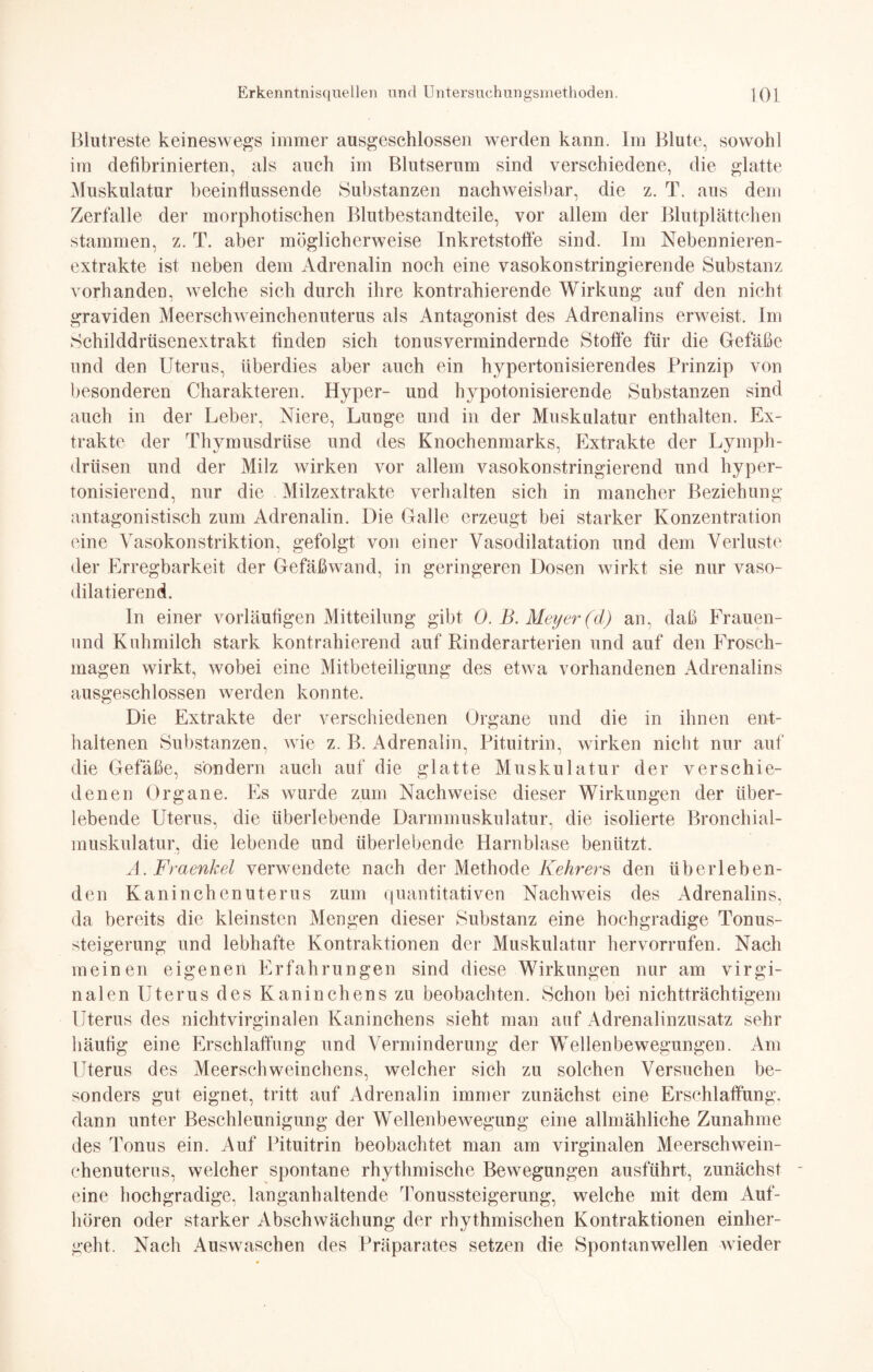 Blutreste keineswegs immer ausgeschlossen werden kann. Im Blute, sowohl im deübrinierten, als auch im Blutserum sind verschiedene, die glatte Muskulatur beeinflussende Substanzen nachweisbar, die z. T. aus dem Zerfalle der morphotischen Blutbestandteile, vor allem der Blutplättchen stammen, z. T. aber möglicherweise Inkretstoffe sind. Im Nebennieren¬ extrakte ist neben dem Adrenalin noch eine vasokonstringierende Substanz vorhanden, welche sich durch ihre kontrahierende Wirkung auf den nicht graviden Meerschweinchenuterus als Antagonist des Adrenalins erweist. Im Schilddrüsenextrakt finden sich tonusvermindernde Stoffe für die Gefäße und den Uterus, überdies aber auch ein hypertonisierendes Prinzip von besonderen Charakteren. Hyper- und hypotonisierende Substanzen sind auch in der Leber, Niere, Lunge und in der Muskulatur enthalten. Ex¬ trakte der Thymusdrüse und des Knochenmarks, Extrakte der Lymph- drüsen und der Milz wirken vor allem vasokonstringierend und hyper- tonisierend, nur die Milzextrakte verhalten sich in mancher Beziehung antagonistisch zum Adrenalin. Die Galle erzeugt bei starker Konzentration eine Vasokonstriktion, gefolgt von einer Vasodilatation und dem Verluste der Erregbarkeit der Gefäßwand, in geringeren Dosen wirkt sie nur vaso- dilatierend. In einer vorläufigen Mitteilung gibt 0. B. Meyer (d) an. daß Frauen- und Kuhmilch stark kontrahierend auf Rinderarterien und auf den Frosch¬ magen wirkt, wobei eine Mitbeteiligung des etwa vorhandenen Adrenalins ausgeschlossen werden konnte. Die Extrakte der verschiedenen Organe und die in ihnen ent¬ haltenen Substanzen, wie z. B. Adrenalin, Pituitrin, wirken nicht nur auf die Gefäße, sondern auch auf die glatte Muskulatur der verschie¬ denen Organe. Es wurde zum Nachweise dieser Wirkungen der über¬ lebende Uterus, die überlebende Darmmuskulatur, die isolierte Bronchial¬ muskulatur, die lebende und überlebende Harnblase benützt. A. Fraenkel verwendete nach der Methode Kehrers den überleben¬ den Kaninchenuterus zum quantitativen Nachweis des Adrenalins, da bereits die kleinsten Mengen dieser Substanz eine hochgradige Tonus¬ steigerung und lebhafte Kontraktionen der Muskulatur hervorrufen. Nach meinen eigenen Erfahrungen sind diese Wirkungen nur am virgi- nalen Uterus des Kaninchens zu beobachten. Schon bei nichtträchtigem Uterus des nichtvirginalen Kaninchens sieht man auf Adrenalinzusatz sehr häufig eine Erschlaffung und Verminderung der Wellenbewegungen. Am LTterus des Meerschweinchens, welcher sich zu solchen Versuchen be¬ sonders gut eignet, tritt auf Adrenalin immer zunächst eine Erschlaffung, dann unter Beschleunigung der Wellenbewegung eine allmähliche Zunahme des Tonus ein. Auf Pituitrin beobachtet man am virginalen Meerschwein¬ chenuterus, welcher spontane rhythmische Bewegungen ausführt, zunächst eine hochgradige, langanhaltende Tonussteigerung, welche mit dem Auf¬ hören oder starker Abschwächung der rhythmischen Kontraktionen einher¬ geht. Nach Auswaschen des Präparates setzen die Spontanwellen wieder