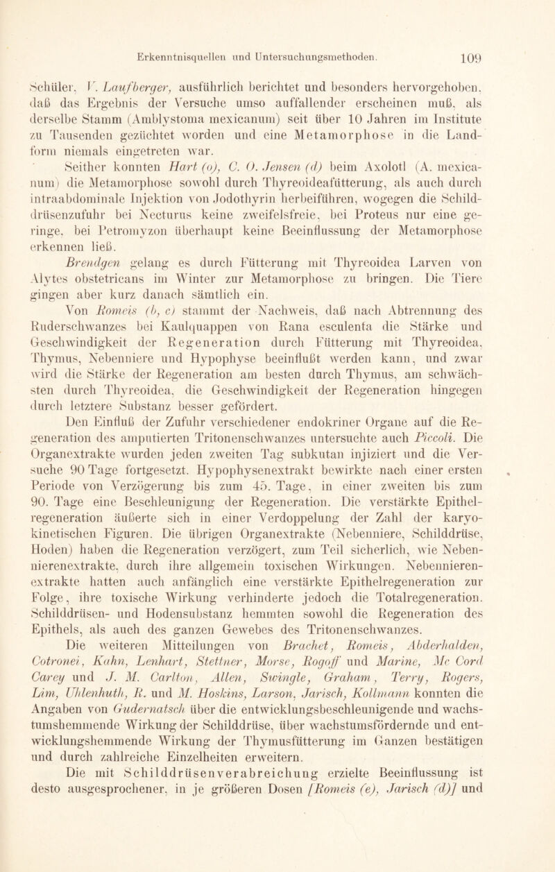 Schüler, V. Laufb erg er, ausführlich berichtet und besonders hervorgehoben, daß das Ergebnis der Versuche umso auffallender erscheinen muß, als derselbe Stamm (Amblystoma mexicanum) seit über 10 Jahren im Institute zu Tausenden gezüchtet worden und eine Metamorphose in die Land¬ form niemals eingetreten war. Seither konnten Hart (o), C. 0. Jemen (d) beim Axolotl (A. mexica¬ num) die Metamorphose sowohl durch Thyreoideafütterung, als auch durch intraabdominale Injektion von Jodothyrin herbeiführen, wogegen die Schild¬ drüsenzufuhr bei Necturus keine zweifelsfreie, bei Proteus nur eine ge¬ ringe, bei Petromyzon überhaupt keine Beeinflussung der Metamorphose erkennen ließ. Brendgen gelang es durch Fütterung mit Thyreoidea Larven von Alytes obstetricans im Winter zur Metamorphose zu bringen. Die Tiere gingen aber kurz danach sämtlich ein. Von Romeis (b, c) stammt der Nachweis, daß nach Abtrennung des Ruderschwanzes bei Kaulquappen von Rana esculenfa die Stärke und Geschwindigkeit der Regeneration durch Fütterung mit Thyreoidea, Thymus, Nebenniere und Hypophyse beeinflußt werden kann, und zwar wird die Stärke der Regeneration am besten durch Thymus, am schwäch¬ sten durch Thyreoidea, die Geschwindigkeit der Regeneration hingegen durch letztere Substanz besser gefördert. Den Einfluß der Zufuhr verschiedener endokriner Organe auf die Re¬ generation des amputierten Tritonenschwanzes untersuchte auch Piccoli. Die Organextrakte wurden jeden zweiten Tag subkutan injiziert und die Ver¬ suche 90 Tage fortgesetzt. Hypophysenextrakt bewirkte nach einer ersten Periode von Verzögerung bis zum 45. Tage, in einer zweiten bis zum 90. Tage eine Beschleunigung der Regeneration. Die verstärkte Epithel¬ regeneration äußerte sich in einer Verdoppelung der Zahl der karyo- kinetischen Figuren. Die übrigen Organextrakte (Nebenniere, Schilddrüse, Hoden) haben die Regeneration verzögert, zum Teil sicherlich, wie Neben¬ nierenextrakte, durch ihre allgemein toxischen Wirkungen. Nebennieren¬ extrakte hatten auch anfänglich eine verstärkte Epithelregeneration zur Folge, ihre toxische Wirkung verhinderte jedoch die Totalregeneration. Schilddrüsen- und Hodensubstanz hemmten sowohl die Regeneration des Epithels, als auch des ganzen Gewebes des Tritonenschwanzes. Die weiteren Mitteilungen von Brächet, Romeis, Abderhalden, Cotronei, Kahn, Lenhart, Stettner, Morse, Rogoff und Marine, Mc Cord Carey und J. M. Carlton, Allen, Swingle, Graham, Terry, Rogers, Lim, Uhlenlmth, R. und M. Hoskins, Larson. Jarisch, Kollmann konnten die Angaben von Gudernatseh über die entwicklungsbeschleunigende und wachs¬ tumshemmende Wirkung der Schilddrüse, über wachstumsfördernde und ent¬ wicklungshemmende Wirkung der Thymusfütterung im Ganzen bestätigen und durch zahlreiche Einzelheiten erweitern. Die mit Schilddrüsen Verabreichung erzielte Beeinflussung ist desto ausgesprochener, in je größeren Dosen [Romeis (e), Jarisch (d)] und