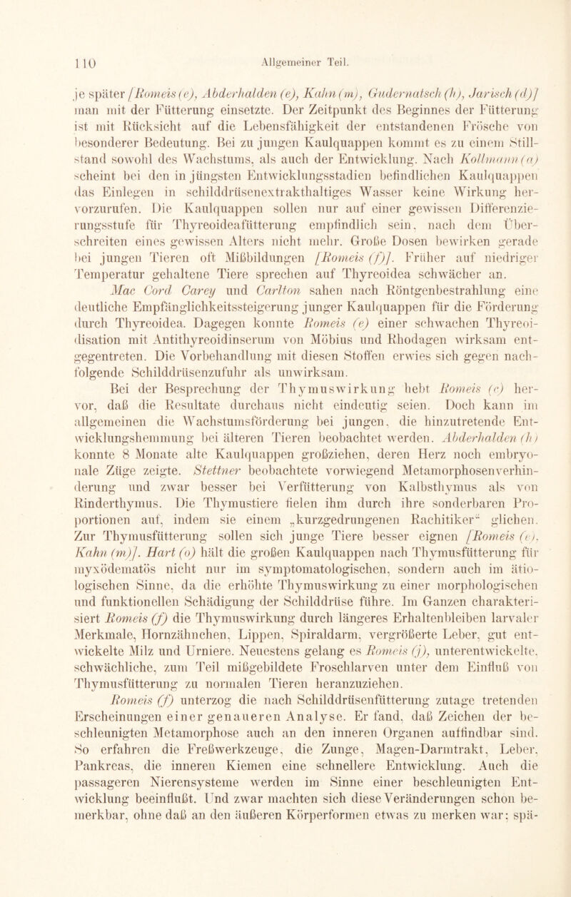 je später /Romeis(e), Abderhalden(e), Kahn(m); Gudernatsch(h)} Jarisch(d)] man mit der Fütterung einsetzte. Der Zeitpunkt des Beginnes der Fütterung ist mit Rücksicht auf die Lebensfähigkeit der entstandenen Frösche von besonderer Bedeutung. Bei zu jungen Kaulquappen kommt es zu einem Still¬ stand sowohl des Wachstums, als auch der Entwicklung. Nach Kollmann(a) scheint hei den in jüngsten Entwicklungsstadien befindlichen Kaulquappen das Einlegen in schilddrüsenextrakthaltiges Wasser keine Wirkung her¬ vorzurufen. Die Kaulquappen sollen nur auf einer gewissen Differenzie¬ rungsstufe für Thyreoideafütterung empfindlich sein, nach dem Über¬ schreiten eines gewissen Alters nicht mehr. Grobe Dosen bewirken gerade bei jungen Tieren oft Mißbildungen [Romeis (f)]. Früher auf niedriger Temperatur gehaltene Tiere sprechen auf Thyreoidea schwächer an. Mac Cord Carey und Carlton sahen nach Röntgenbestrahlung eine deutliche Empfänglichkeitssteigerung junger Kaulquappen für die Förderung durch Thyreoidea, Dagegen konnte Romeis (e) einer schwachen Thyreoi- disation mit Antithyreoidinserum von Möbius und Rhodagen wirksam ent¬ gegentreten. Die Vorbehandlung mit diesen Stoffen erwies sich gegen nach¬ folgende Schilddrüsenzufuhr als unwirksam. Bei der Besprechung der Thymus Wirkung hebt Rom eis (c) her¬ vor, daß die Resultate durchaus nicht eindeutig seien. Doch kann im allgemeinen die Wachstumsförderung bei jungen, die hinzutretende Ent¬ wicklungshemmung bei älteren Tieren beobachtet werden. Abderhalden (h) konnte 8 Monate alte Kaulquappen großziehen, deren Herz noch embryo¬ nale Züge zeigte. Stettner beobachtete vorwiegend Metamorphosenverhin¬ derung und zwar besser bei Verfütterung von Kalbsthymus als von Rinderthymus. Die Thymustiere fielen ihm durch ihre sonderbaren Pro¬ portionen auf, indem sie einem „kurzgedrungenen Rachitikeü glichen. Zur Thymusfütterung sollen sich junge Tiere besser eignen [Romeis (e). Kahn (m)J. Hart (o) hält die großen Kaulquappen nach Thymusfütterung für myxödematös nicht nur im symptomatologischen, sondern auch im ätio¬ logischen Sinne, da die erhöhte Thymus Wirkung zu einer morphologischen und funktionellen Schädigung der Schilddrüse führe. Im Ganzen charakteri¬ siert Romeis (f) die Thymuswirkung durch längeres Erhaltenbleiben larvaler Merkmale, Hornzähnchen, Lippen, Spiraldarm, vergrößerte Leber, gut ent¬ wickelte Milz und Urniere. Neuestens gelang es Romeis (j), unterentwickelte, schwächliche, zum Teil mißgebildete Froschlarven unter dem Einfluß von Thymusfütterung zu normalen Tieren heranzuziehen. Romeis (f) unterzog die nach Schilddrüsenfütterung zutage tretenden Erscheinungen einer genaueren Analyse. Er fand, daß Zeichen der be¬ schleunigten Metamorphose auch an den inneren Organen auffindbar sind. So erfahren die Freßwerkzeuge, die Zunge, Magen-Darmtrakt, Leber. Pankreas, die inneren Kiemen eine schnellere Entwicklung. Auch die passageren Nierensysteme werden im Sinne einer beschleunigten Ent¬ wicklung beeinflußt. Und zwar machten sich diese Veränderungen schon be¬ merkbar, ohne daß an den äußeren Körperformen etwas zu merken war; spä-