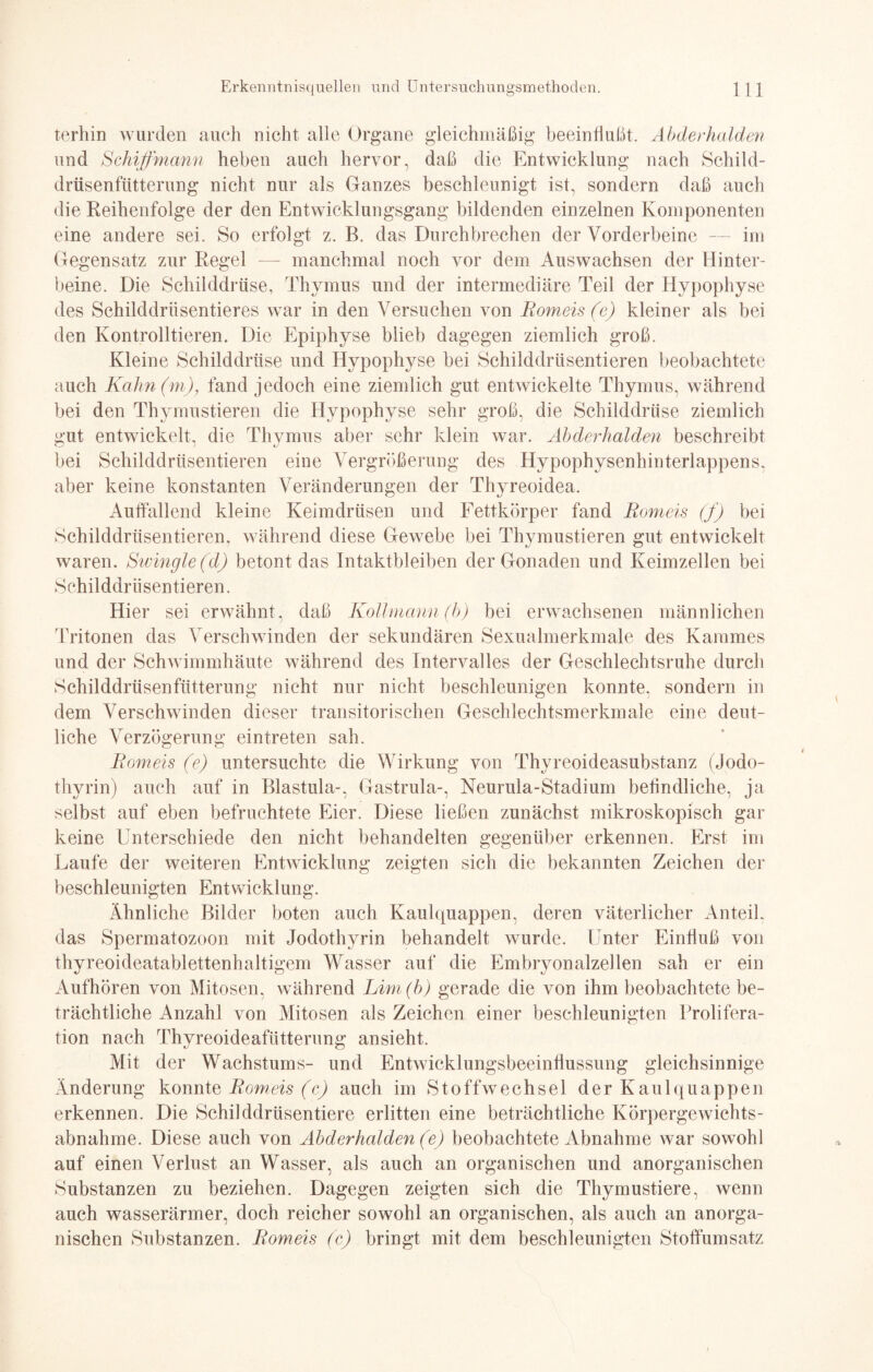 terhin wurden auch nicht alle Organe gleichmäßig beeinflußt. Abderhalden und Schiffmann heben auch hervor, daß die Entwicklung nach Schild¬ drüsenfütterung nicht nur als Ganzes beschleunigt ist, sondern daß auch die Reihenfolge der den Entwicklungsgang bildenden einzelnen Komponenten eine andere sei. So erfolgt z. B. das Durchbrechen der Vorderbeine — im Gegensatz zur Regel manchmal noch vor dem Auswachsen der Hinter¬ beine. Die Schilddrüse, Thymus und der intermediäre Teil der Hypophyse des Schilddriisentieres war in den Versuchen von Romeis (e) kleiner als bei den Kontrolltieren. Die Epiphyse blieb dagegen ziemlich groß. Kleine Schilddrüse und Hypophyse bei Schilddrüsentieren beobachtete auch Kahn (m), fand jedoch eine ziemlich gut entwickelte Thymus, während bei den Thymustieren die Hypophyse sehr groß, die Schilddrüse ziemlich ü'iit entwickelt, die Thymus aber sehr klein war. Abderhalden beschreibt bei Schilddrüsentieren eine Vergrößerung des Hypophysenhinterlappens, aber keine konstanten Veränderungen der Thyreoidea. Auflallend kleine Keimdrüsen und Fettkörper fand Romeis (f) bei Schilddrüsentieren, während diese Gewebe bei Thymustieren gut entwickelt waren. Swingle(d) betont das Intaktbleiben der Gonaden und Keimzellen bei Schilddrüsentieren. Hier sei erwähnt, daß Kollmann (b) bei erwachsenen männlichen Tritonen das Verschwinden der sekundären Sexualmerkmale des Kammes und der Schwimmhäute während des Intervalles der Geschlechtsruhe durch Schilddrüsenfütterung nicht nur nicht beschleunigen konnte, sondern in dem Verschwinden dieser transitorischen Geschlechtsmerkmale eine deut¬ liche Verzögerung eintreten sah. Romeis (e) untersuchte die Wirkung von Thyreoideasubstanz (Jodo- thyrin) auch auf in Blastula-, Gastrula-, Neurula-Stadium beflndliche, ja selbst auf eben befruchtete Eier. Diese ließen zunächst mikroskopisch gar keine Unterschiede den nicht behandelten gegenüber erkennen. Erst im Laufe der weiteren Entwicklung zeigten sich die bekannten Zeichen der beschleunigten Entwicklung. Ähnliche Bilder boten auch Kaulquappen, deren väterlicher Anteil, das Spermatozoon mit Jodothyrin behandelt wurde. Unter Einfluß von thyreoideatablettenhaltigem Wasser auf die Embryonalzellen sah er ein Aufhören von Mitosen, während Lim(b) gerade die von ihm beobachtete be¬ trächtliche Anzahl von Mitosen als Zeichen einer beschleunigten Prolifera¬ tion nach Thyreoideafütterung ansieht. Mit der Wachstums- und Entwicklungsbeeinflussung gleichsinnige Änderung konnte Romeis (c) auch im Stoffwechsel der Kaulquappen erkennen. Die Schilddrüsentiere erlitten eine beträchtliche Körpergewichts¬ abnahme. Diese auch von Abderhalden (e) beobachtete Abnahme war sowohl auf einen Verlust an Wasser, als auch an organischen und anorganischen Substanzen zu beziehen. Dagegen zeigten sich die Thymustiere, wenn auch wasserärmer, doch reicher sowohl an organischen, als auch an anorga¬ nischen Substanzen. Romeis (c) bringt mit dem beschleunigten Stoflümsatz