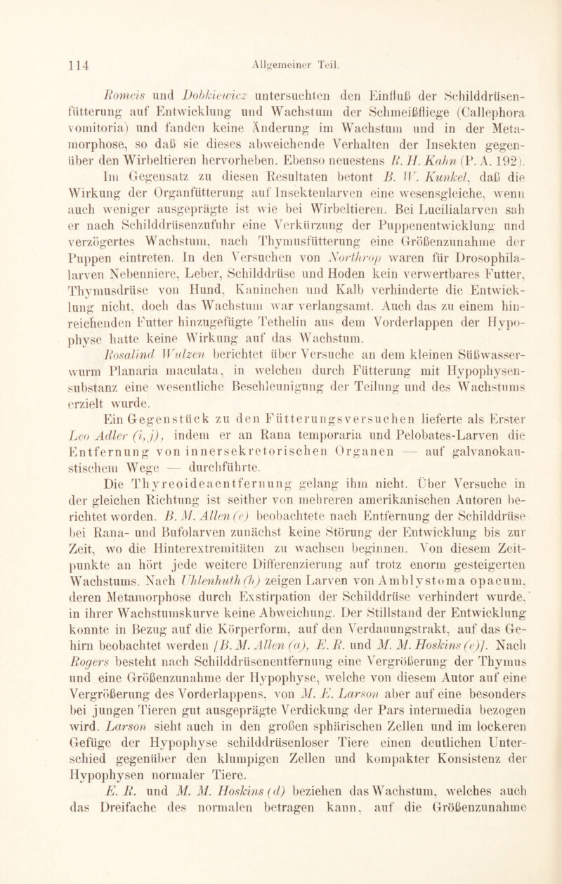 Romeis und Dobkiewicz untersuchten den Einfluß der »Schilddrüsen¬ fütterung auf Entwicklung und Wachstum der Schmeißfliege (Callephora vomitoria) und fanden keine Änderung im Wachstum und in der Meta¬ morphose, so daß sie dieses abweichende Verhalten der Insekten gegen¬ über den Wirbeltieren hervorheben. Ebenso neuestens R. H. Kahn (P. A. 192). Im Gegensatz zu diesen Resultaten betont B. IE. Kunkel, daß die Wirkung der Organfütterung auf Insektenlarven eine wesensgleiche, wenn auch weniger ausgeprägte ist wie bei Wirbeltieren. Bei Lucilialarven sah er nach Schilddrüsenzufuhr eine Verkürzung der Puppenentwicklung und verzögertes Wachstum, nach Thymusfütterung eine Größenzunahme der Puppen eintreten. In den Versuchen von Northrop waren für Drosophila¬ larven Nebenniere, Leber, Schilddrüse und Hoden kein verwertbares Futter, Thymusdrüse von Hund, Kaninchen und Kalb verhinderte die Entwick¬ lung nicht, doch das Wachstum war verlangsamt. Auch das zu einem hin¬ reichenden Futter hinzugefügte Tethelin aus dem Vorderlappen der Hypo¬ physe hatte keine Wirkung auf das Wachstum. Rosalind Walzen berichtet über Versuche an dem kleinen Süß wasser¬ wurm Planaria maculata, in welchen durch Fütterung mit Hypophysen¬ substanz eine wesentliche Beschleunigung der Teilung und des Wachstums erzielt wurde. Ein Gegenstück zu den Fütterungsversuchen lieferte als Erster Leo Adler (i,j), indem er an Rana temporaria und Pelobates-Larven die Entfernung von innersekretorischen Organen — auf galvanokau- stischem Wege — durchführte. Die Thyreoideaentfernung gelang ihm nicht. Über Versuche in der gleichen Richtung ist seither von mehreren amerikanischen Autoren be¬ richtet worden. B.M. Allen (e) beobachtete nach Entfernung der Schilddrüse bei Rana- und Bufolarven zunächst keine Störung der Entwicklung bis zur Zeit, wo die Hinterextremitäten zu wachsen beginnen. Von diesem Zeit¬ punkte an hört jede weitere Differenzierung auf trotz enorm gesteigerten Wachstums. Nach Uhlenhuth(h) zeigen Larven von Amblystoma opacum, deren Metamorphose durch Exstirpation der Schilddrüse verhindert wurde, in ihrer Wachstumskurve keine Abweichung. Der Stillstand der Entwicklung konnte in Bezug auf die Körperform, auf den Verdauungstrakt, auf das Ge¬ hirn beobachtet werden [B. AI. Allen (a), E.R. und AI. M. Hoskins (e)J. Nach Rogers besteht nach Schilddrüsenentfernung eine Vergrößerung der Thymus und eine Größenzunahme der Hypophyse, welche von diesem Autor auf eine Vergrößerung des Vorderlappens, von AI. E. Larson aber auf eine besonders bei jungen Tieren gut ausgeprägte Verdickung der Pars intermedia bezogen wird. Larson sieht auch in den großen sphärischen Zellen und im lockeren Gefüge der Hypophyse schilddrüsenloser Tiere einen deutlichen Unter¬ schied gegenüber den klumpigen Zellen und kompakter Konsistenz der Hypophysen normaler Tiere. E.R. und ALM. Hoskins (d) beziehen das Wachstum, welches auch das Dreifache des normalen betragen kann, auf die Größenzunahme