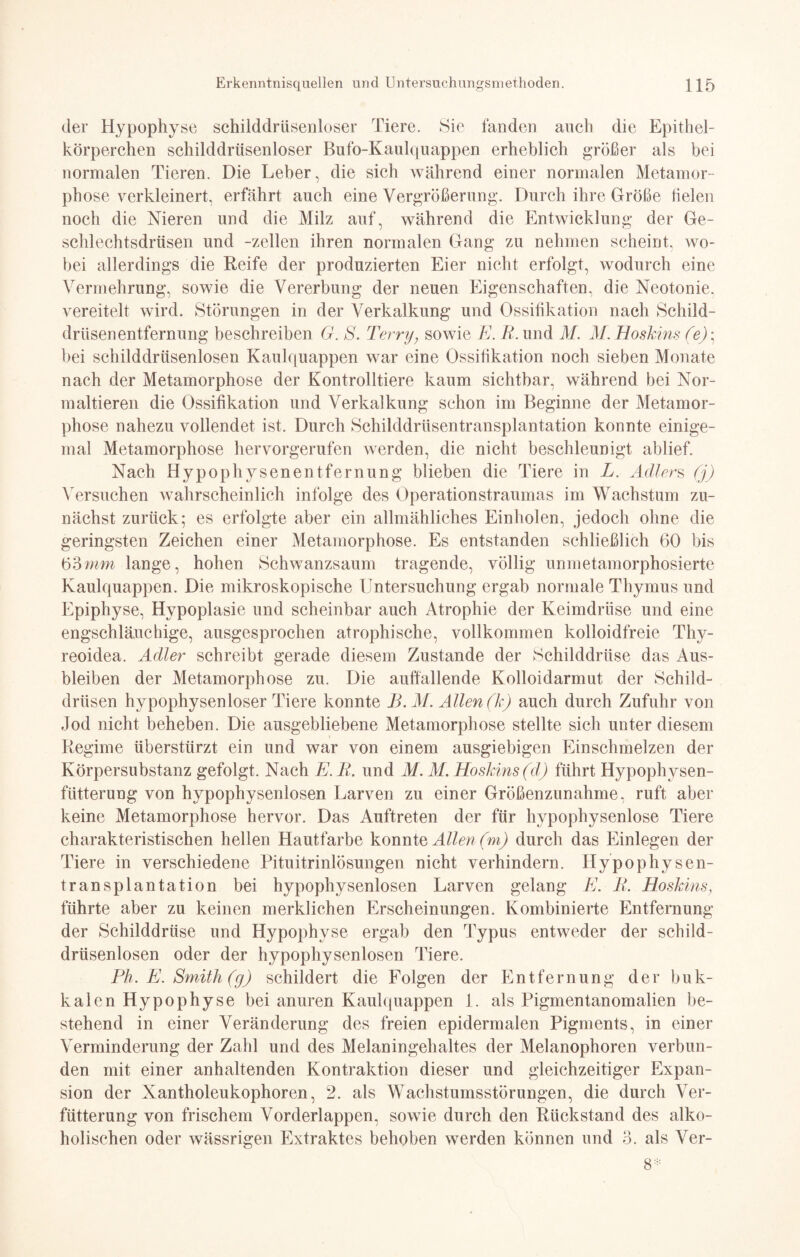 der Hypophyse schilddrlisenloser Tiere. Sie fanden auch die Epithel¬ körperchen schilddrüsenloser Bufo-Kaulquappen erheblich größer als bei normalen Tieren. Die Leber, die sich während einer normalen Metamor¬ phose verkleinert, erfährt auch eine Vergrößerung. Durch ihre Größe fielen noch die Nieren und die Milz auf, während die Entwicklung der Ge¬ schlechtsdrüsen und -zellen ihren normalen Gang zu nehmen scheint, wo¬ bei allerdings die Reife der produzierten Eier nicht erfolgt, wodurch eine Vermehrung, sowie die Vererbung der neuen Eigenschaften, die Neotonie. vereitelt wird. Störungen in der Verkalkung und Ossifikation nach Schild¬ drüsenentfernung beschreiben G. S. Terry; sowie E. B. und M. M. Boskins (e); bei schilddrüsenlosen Kaulquappen war eine Ossifikation noch sieben Monate nach der Metamorphose der Kontrolltiere kaum sichtbar, während bei Nor¬ maltieren die Ossifikation und Verkalkung schon im Beginne der Metamor¬ phose nahezu vollendet ist. Durch Schilddrüsentransplantation konnte einige¬ mal Metamorphose hervorgerufen werden, die nicht beschleunigt ablief. Nach Hypophysenentfernung blieben die Tiere in L. Adlers (j) Versuchen wahrscheinlich infolge des Operationstraumas im Wachstum zu¬ nächst zurück; es erfolgte aber ein allmähliches Einholen, jedoch ohne die geringsten Zeichen einer Metamorphose. Es entstanden schließlich 60 bis 63mm lange, hohen Schwanzsaum tragende, völlig unmetamorphosierte Kaulquappen. Die mikroskopische Untersuchung ergab normale Thymus und Epiphyse, Hypoplasie und scheinbar auch Atrophie der Keimdrüse und eine engschläuchige, ausgesprochen atrophische, vollkommen kolloidfreie Thy¬ reoidea. Adler schreibt gerade diesem Zustande der Schilddrüse das Aus¬ bleiben der Metamorphose zu. Die auffallende Kolloidarmut der Schild¬ drüsen hypophysenloser Tiere konnte B. M. Allen (Je) auch durch Zufuhr von Jod nicht beheben. Die ausgebliebene Metamorphose stellte sich unter diesem Regime überstürzt ein und war von einem ausgiebigen Einschmelzen der Körpersubstanz gefolgt. Nach E. B. und M. M. Hoskins(d) führt Hypophysen¬ fütterung von hypophysenlosen Larven zu einer Größenzunahme, ruft aber keine Metamorphose hervor. Das Auftreten der für hypophysenlose Tiere charakteristischen hellen Hautfarbe konnte Allen (m) durch das Einlegen der Tiere in verschiedene Pituitrinlösungen nicht verhindern. Hypophysen¬ transplantation bei hypophysenlosen Larven gelang E. B. Hoskins} führte aber zu keinen merklichen Erscheinungen. Kombinierte Entfernung der Schilddrüse und Hypophyse ergab den Typus entweder der schild¬ drüsenlosen oder der hypophysenlosen Tiere. Ph. E. Smith (g) schildert die Folgen der Entfernung der buk¬ kalen Hypophyse bei anuren Kaulquappen 1. als Pigmentanomalien be¬ stehend in einer Veränderung des freien epidermalen Pigments, in einer Verminderung der Zahl und des Melaningehaltes der Melanophoren verbun¬ den mit einer anhaltenden Kontraktion dieser und gleichzeitiger Expan¬ sion der Xantholeukophoren, 2. als Wachstumsstörungen, die durch Ver- fütterung von frischem Vorderlappen, sowie durch den Rückstand des alko¬ holischen oder wässrigen Extraktes behoben werden können und 3. als Ver- 8*