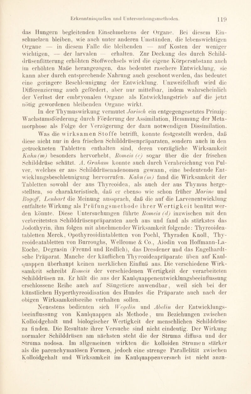 das Hungern begleitenden Einschmelzens der Organe. Bei diesem Ein¬ schmelzen bleiben, wie auch unter anderen Umständen, die lebenswichtigen Organe — in diesem Falle die bleibenden — auf Kosten der weniger wichtigen, — der larvalen erhalten. Zur Deckung des durch Schild¬ drüsenfütterung erhöhten Stoffwechsels wird die eigene Körpersubstanz auch im erhöhten Maße herangezogen, das bedeutet raschere Entwicklung, sie kann aber durch entsprechende Nahrung auch geschont werden, das bedeutet eine geringere Beschleunigung der Entwicklung. Unzweifelhaft wird die Differenzierung auch gefördert, aber nur mittelbar, indem wahrscheinlich der Verlust der embryonalen Organe als Entwicklungstrieb auf die jetzt nötig gewordenen bleibenden Organe wirkt. In der Thymuswirkung vermutet Jarisch ein entgegengesetztes Prinzip: Wachstumsförderung durch Förderung der Assimilation, Hemmung der Meta¬ morphose als Folge der Verzögerung der dazu notwendigen Dissimilation. Was die wirksamen Stoffe betrifft, konnte festgestellt werden, daß diese nicht nur in den frischen Schilddrüsenpräparatcn, sondern auch in den getrockneten Tabletten enthalten sind, deren vorzügliche Wirksamkeit Kahn (m) besonders hervorhebt, Romeis (c) sogar über die der frischen Schilddrüse schätzt. A. Graham konnte auch durch Verabreichung von Pul¬ ver, welches er aus Schilddrüsenadenomen gewann, eine bedeutende Ent¬ wicklungsbeschleunigung hervorrufen. Kahn(m) fand die Wirksamkeit der Tabletten sowohl der aus Thyreoidea, als auch der aus Thymus herge¬ stellten, so charakteristisch, daß er ebenso wie schon früher Marine und Rogoff, Lenhart die Meinung aussprach, daß die auf die Larvenentwicklung entfaltete Wirkung als Prüfungsmethode ihrer Wertigkeit benützt wer¬ den könnte. Diese Untersuchungen führte Romeis (d) inzwischen mit den verbreitetsten Schilddrüsenpräparaten auch aus und fand als stärkstes das Jodothyrin, ihm folgen mit abnehmender Wirksamkeit folgende: Thyreoidea¬ tabletten Merck, Opothyreoidintabletten von Poehl, Thyraden Knoll, Thv- reoideatabletten von Burroughs, Wellcome & Co., Aiodin von Hoffmann-La- Roche, Degrasin (Freund und Redlich), das Dresdener und das Engelhardt- sche Präparat. Manche der käuflichen Thyreoideapräparate üben auf Kaul¬ quappen überhaupt keinen merklichen Einfluß aus. Die verschiedene Wirk¬ samkeit schreibt Romeis der verschiedenen Wertigkeit der verarbeiteten Schilddrüsen zu. Er hält die aus der Kaulquappenentwicklungsbeeinflussung erschlossene Reihe auch auf Säugetiere anwendbar, weil sich bei der künstlichen Hyperthyreoidisation des Hundes die Präparate auch nach der obigen Wirksamkeitsreihe verhalten sollen. Neuestens bedienten sich Wegelin und Abelin der Entwicklungs- beeinfiussung von Kaulquappen als Methode, um Beziehungen zwischen Kolloidgehalt und biologischer Wertigkeit der menschlichen Schilddrüse zu finden. Die Resultate ihrer Versuche sind nicht eindeutig. Der Wirkung- normaler Schilddrüsen am nächsten steht die der Struma diffusa und der Struma nodosa. Im allgemeinen wirkten die kolloiden Strumen stärker als die parenchymatösen Formen, jedoch eine strenge Parallelität zwischen Kolloidgehalt und Wirksamkeit im Kaulquappenversuch ist nicht anzu-