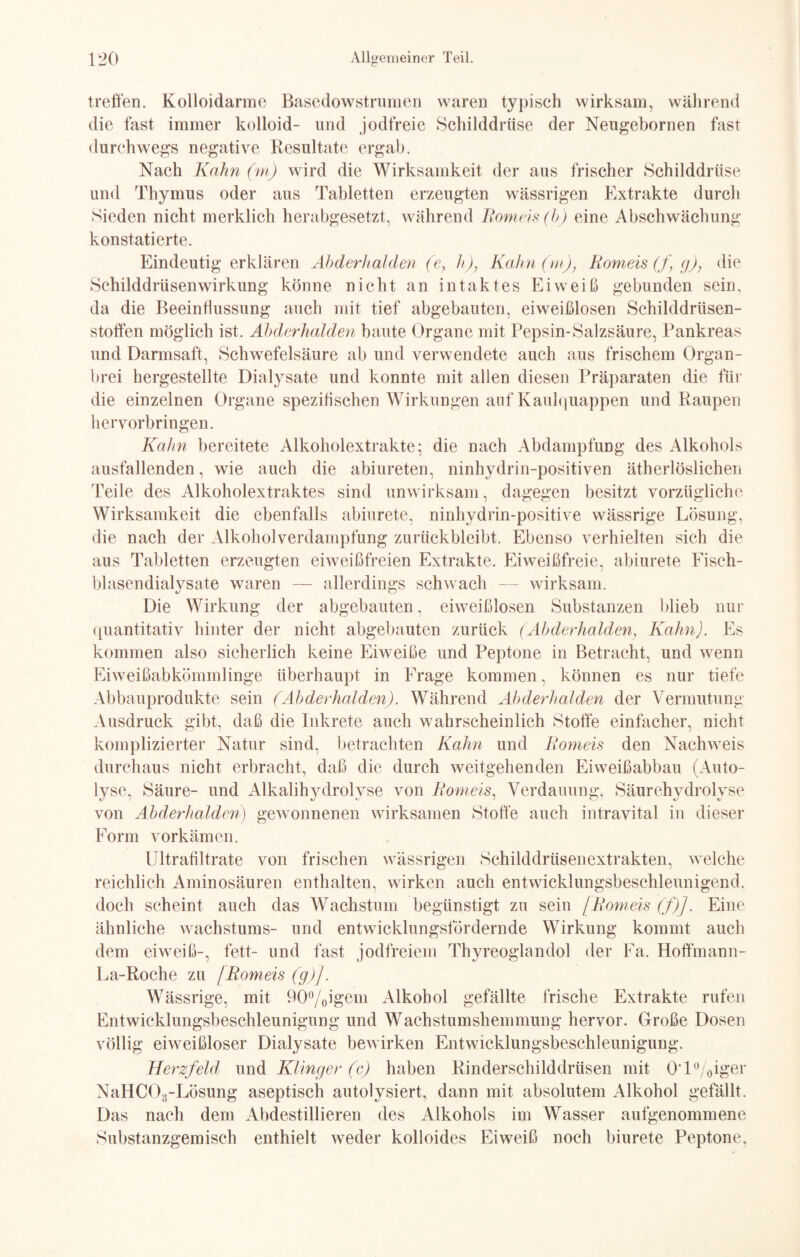 treffen. Kolloidarme Basedowstrumen waren typisch wirksam, während die fast immer kolloid- und jodfreie Schilddrüse der Neugebornen fast durchwegs negative Resultate ergab. Nach Kahn (m) wird die Wirksamkeit der aus frischer Schilddrüse und Thymus oder aus Tabletten erzeugten wässrigen Extrakte durch Sieden nicht merklich herabgesetzt, während Romeis (h) eine Abschwächung konstatierte. Eindeutigerklären Abderhalden (e} h)} Kahn (m), Romeis (f g); die Schilddrüsenwirkung könne nicht an intaktes Eiweiß gebunden sein, da die Beeinflussung auch mit tief abgebauten, eiweißlosen Schilddrüsen¬ stoffen möglich ist. Abderhalden baute Organe mit Pepsin-Salzsäure, Pankreas und Darmsaft, Schwefelsäure ab und verwendete auch aus frischem Organ¬ brei hergestellte Dialysate und konnte mit allen diesen Präparaten die für die einzelnen Organe spezifischen Wirkungen auf Kaulquappen und Baupen hervorbringen. Kahn bereitete Alkoholextrakte; die nach Abdampfung des Alkohols ausfallenden, wie auch die abiureten, ninhydrin-positiven ätherlöslichen Teile des Alkoholextraktes sind unwirksam, dagegen besitzt vorzügliche Wirksamkeit die ebenfalls abiurete, ninhydrin-positive wässrige Lösung, die nach der Alkohol Verdampfung zurückbleibt. Ebenso verhielten sich die aus Tabletten erzeugten eiweißfreien Extrakte. Eiweißfreie, abiurete Fiseh- blasendialysate waren — allerdings schwach — wirksam. Die Wirkung der abgebauten, eiweißlosen Substanzen blieb nur quantitativ hinter der nicht abgebauten zurück (Abderhalden, Kahn). Es kommen also sicherlich keine Eiweiße und Peptone in Betracht, und wenn Eiweißabkömmlinge überhaupt in Frage kommen, können es nur tiefe Abbauprodukte sein (Abderhalden). Während Abderhalden der Vermutung Ausdruck gibt, daß die Inkrete auch wahrscheinlich Stoffe einfacher, nicht komplizierter Natur sind, betrachten Kahn und Romeis den Nachweis durchaus nicht erbracht, daß die durch weitgehenden Eiweißabbau (Auto- Ivse. Säure- und Alkalihvdrolvse von Romeis, Verdauung. Säurehvdrolvse xJ ) xj xJ / cj i «y xj von Abderhalden) gewonnenen wirksamen Stoffe auch intravital in dieser Form vorkämen. Ultrafiltrate von frischen wässrigen Schilddrüsenextrakten, welche reichlich Aminosäuren enthalten, wirken auch entwicklungsbeschleunigend, doch scheint auch das Wachstum begünstigt zu sein [Romeis (f)J. Eine ähnliche Wachstums- und entwicklungsfördernde Wirkung kommt auch dem eiweiß-, fett- und fast jodfreiem Thyreoglandol der Fa. Hoffmann- La-Roche zu /Romeis (g)J. Wässrige, mit 90°/0igem Alkohol gefällte frische Extrakte rufen Entwicklungsbeschleunigung und Wachstumshemmung hervor. Große Dosen völlig eiweißloser Dialysate bewirken Entwicklungsbeschleunigung. Herzfeld und Klingen (c) haben Rinderschilddrüsen mit 0T° 0iger NaHC03-Lösung aseptisch autolysiert, dann mit absolutem Alkohol gefällt. Das nach dem Abdestillieren des Alkohols im Wasser aufgenommene Substanzgemisch enthielt weder kolloides Eiweiß noch biurete Peptone,