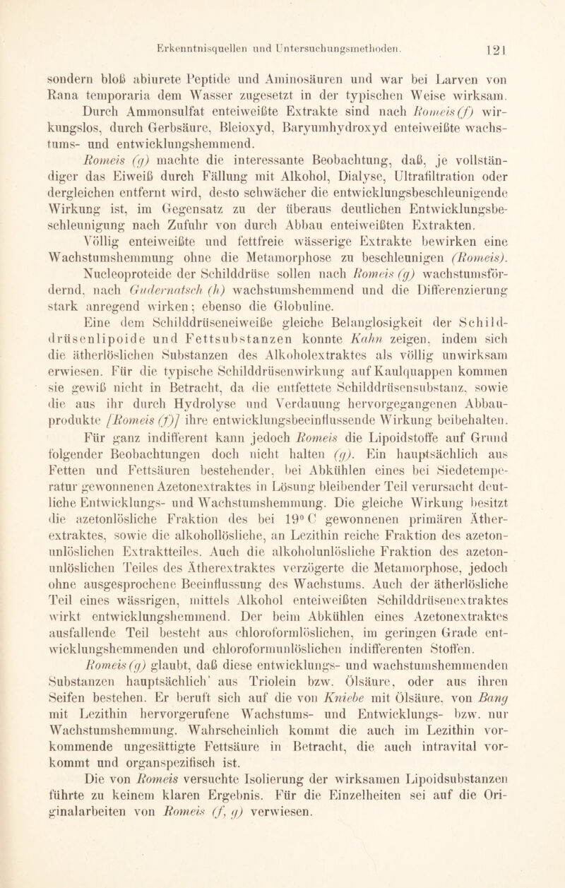 sondern bloß abiorete Peptide und Aminosäuren und war bei Larven von Rana temporaria dem Wasser zugesetzt in der typischen Weise wirksam. Durch Ammonsulfat enteiweißte Extrakte sind nach Romeis (f) wir¬ kungslos, durch Gerbsäure, Bleioxyd, Baryumhydroxyd enteiweißte Wachs¬ tums- und entwicklungshemmend. Romeis (g) machte die interessante Beobachtung, daß, je vollstän¬ diger das Eiweiß durch Fällung mit Alkohol, Dialyse, Ultrafiltration oder dergleichen entfernt wird, desto schwächer die entwicklungsbeschleunigende Wirkung ist, im Gegensatz zu der überaus deutlichen Entwicklungsbe¬ schleunigung nach Zufuhr von durch Abbau enteiweißten Extrakten. Völlig enteiweißte und fettfreie wässerige Extrakte bewirken eine Wachstumshemmung ohne die Metamorphose zu beschleunigen (Romeis). Nucleoproteide der Schilddrüse sollen nach Rom eis (g) wachstumsför¬ dernd, nach Gudernatsch (h) wachstumshemmend und die Differenzierung stark anregend wirken • ebenso die Globuline. Eine dem Schilddrüseneiweiße gleiche Belanglosigkeit der Schild¬ drüsenlipoide und Fettsubstanzen konnte Kahn zeigen, indem sich die ätherlöslichen Substanzen des Alkoholextraktes als völlig unwirksam erwiesen. Für die typische Schilddrüsenwirkung auf Kaulquappen kommen sie gewiß nicht in Betracht, da die entfettete Schilddrüsensubstanz, sowie die aus ihr durch Hydrolyse und Verdauung hervorgegangenen Abbau¬ produkte [Romeis (f)] ihre entwicklungsbeeinflussende Wirkung beibehalten. Für ganz indifferent kann jedoch Romeis die Lipoidstoffe auf Grund folgender Beobachtungen doch nicht halten (g). Ein hauptsächlich aus Fetten und Fettsäuren bestehender, bei Abkühlen eines bei Siedetempe¬ ratur gewonnenen Azetonextraktes in Lösung bleibender Teil verursacht deut¬ liche Entwicklungs- und Wachstumshemmung. Die gleiche Wirkung besitzt die azetonlösliche Fraktion des bei 19° C gewonnenen primären Äther¬ extraktes, sowie die alkohollösliche, an Lezithin reiche Fraktion des azeton¬ unlöslichen Extraktteiles. Auch die alkoholunlösliche Fraktion des azeton¬ unlöslichen Teiles des Ätherextraktes verzögerte die Metamorphose, jedoch ohne ausgesprochene Beeinflussung des Wachstums. Auch der ätherlösliche Teil eines wässrigen, mittels Alkohol enteiweißten Schilddrüsenextraktes wirkt entwicklungshemmend. Der beim Abkühlen eines Azetonextraktes ausfallende Teil besteht aus chloroformlöslichen, im geringen Grade ent¬ wicklungshemmenden und chloroformunlöslichen indifferenten Stoffen. Romeis (g) glaubt, daß diese entwicklungs- und wachstumshemmenden Substanzen hauptsächlich* aus Triolein bzw. Ölsäure, oder aus ihren Seifen bestehen. Er beruft sich auf die von Kniehe mit Ölsäure, von Bang mit Lezithin hervorgerufene Wachstums- und Entwicklungs- bzw. nur Wachstumshemmung. Wahrscheinlich kommt die auch im Lezithin vor¬ kommende ungesättigte Fettsäure in Betracht, die auch intravital vor¬ kommt und organspezifisch ist. Die von Romeis versuchte Isolierung der wirksamen Lipoidsubstanzen führte zu keinem klaren Ergebnis. Für die Einzelheiten sei auf die Ori¬ ginalarbeiten von Rom eis (f \ g) verwiesen.