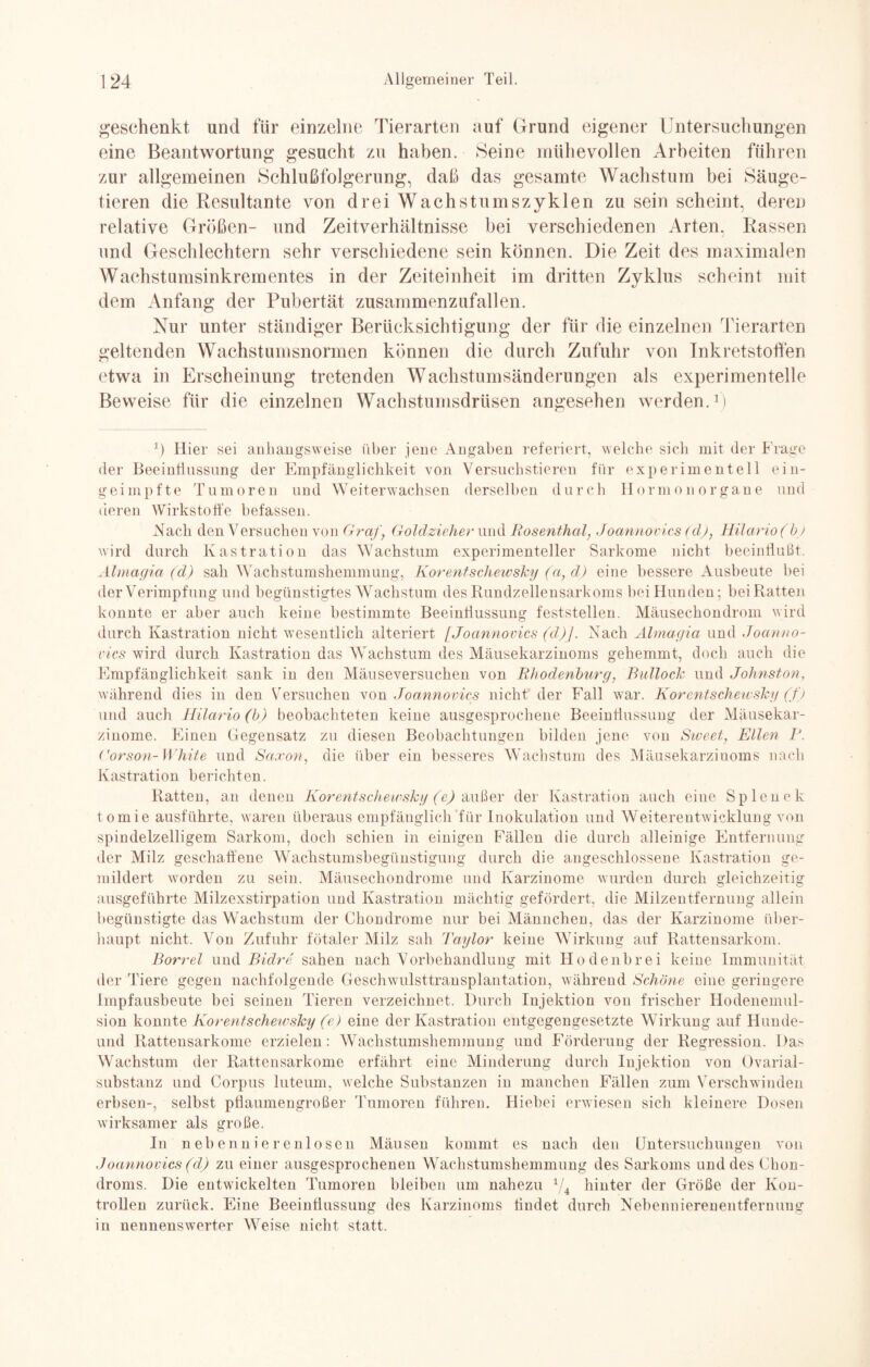geschenkt und für einzelne Tierarten auf Grund eigener Untersuchungen eine Beantwortung gesucht zu haben. Seine mühevollen Arbeiten führen zur allgemeinen Schlußfolgerung, daß das gesamte Wachstum bei Säuge¬ tieren die Resultante von drei Wachstumszyklen zu sein scheint, deren relative Größen- und Zeitverhältnisse bei verschiedenen Arten. Rassen und Geschlechtern sehr verschiedene sein können. Die Zeit des maximalen Wachstumsinkrementes in der Zeiteinheit im dritten Zyklus scheint mit dem Anfang der Pubertät zusammenzufallen. Nur unter ständiger Berücksichtigung der für die einzelnen Tierarten geltenden Wachstumsnormen können die durch Zufuhr von Inkretstoffen etwa in Erscheinung tretenden Wachstumsänderungen als experimentelle Beweise für die einzelnen Wachstumsdrüsen angesehen werden.1) *) Hier sei anhangsweise über jene Angaben referiert, welche sich mit der Frage der Beeinflussung der Empfänglichkeit von Versuchstieren für experimentell ein¬ geimpfte Tumoren und Weiterwachsen derselben durch Hormonorgane und deren Wirkstoffe befassen. Nach den Versuchen von Graf, Goldzieher und Rosenthal, Joannovics (dj, Hilario (b) wird durch Kastration das Wachstum experimenteller Sarkome nicht beeinflußt. Almagia (d) sah Wachstumshemmung, Korentschewsky (a, d) eine bessere Ausbeute bei der Verimpfung und begünstigtes Wachstum des Rundzellensarkoms bei Hunden; bei Ratten konnte er aber auch keine bestimmte Beeinflussung feststellen. Mäusechondrom wird durch Kastration nicht wesentlich alteriert [Joannovics (d)j. Nach Almagia und Joanno¬ vics wird durch Kastration das Wachstum des Mäusekarzinoms gehemmt, doch auch die Empfänglichkeit sank in den Mäuseversuchen von Rhodenburg, Bullock und Johnston, w'ährend dies in den Versuchen von Joannovics nicht der Fall war. Korentschewsky (f ) und auch Hilario (b) beobachteten keine ausgesprochene Beeinflussung der Mäusekar¬ zinome. Einen Gegensatz zu diesen Beobachtungen bilden jene von Sweet, Ellen P. Gorson-White und Saxon, die über ein besseres Wachstum des Mäusekarzinoms nach Kastration berichten. Ratten, an denen Korentschewsky (e) außer der Kastration auch eiue Splenek tomie ausführte, waren überaus empfänglich für Inokulation und Weiterentwicklung von spindelzelligem Sarkom, doch schien in einigen Fällen die durch alleinige Entfernung der Milz geschaffene Wachstumsbegünstigung durch die angeschlossene Kastration ge¬ mildert worden zu sein. Mäusechondrome und Karzinome wurden durch gleichzeitig ausgeführte Milzexstirpation und Kastration mächtig gefördert, die Milzentfernung allein begünstigte das Wachstum der Chondrome nur bei Männchen, das der Karzinome über¬ haupt nicht. Von Zufuhr fötaler Milz sah Taylor keine W irkung auf Rattensarkom. Borrel und Bidre sahen nach Vorbehandlung mit Hodenbrei keine Immunität der Tiere gegen nachfolgende Geschwulsttransplantation, während Schöne eine geringere Impfausbeute bei seinen Tieren verzeichnet. Durch Injektion von frischer Hodenemul¬ sion konnte Korentschewsky (e) eine der Kastration entgegengesetzte Wirkung auf Hunde- und Rattensarkome erzielen: Wachstumshemmung und Förderung der Regression. Das Wachstum der Rattensarkome erfährt eine Minderung durch Injektion von Ovarial- substanz und Corpus luteum, welche Substanzen in manchen Fällen zum Verschwinden erbsen-, selbst pflaumengroßer Tumoren führen. Hiebei erwiesen sich kleinere Dosen wirksamer als große. In nebennierenlosen Mäusen kommt es nach den Untersuchungen von Joannovics (d) zu einer ausgesprochenen Wachstumshemmung des Sarkoms und des Chon¬ droms. Die entwickelten Tumoren bleiben um nahezu 1/4 hinter der Größe der Kon¬ trollen zurück. Eine Beeinflussung des Karzinoms findet durch Nebennierenentfernung in nennenswerter Weise nicht statt.