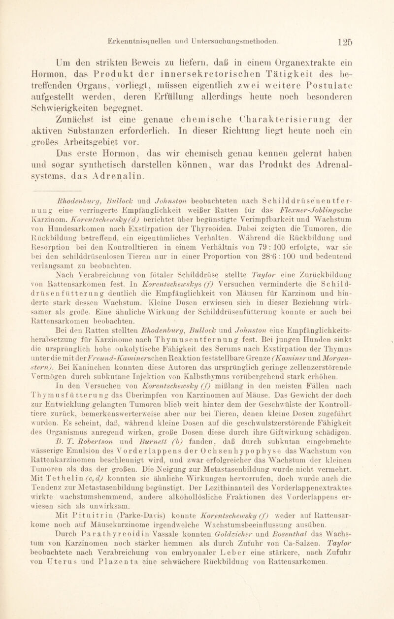 Um den strikten Beweis zu liefern, daß in einem Organextrakte ein Hormon, das Produkt der innersekretorischen Tätigkeit des be¬ treffenden Organs, vorliegt, müssen eigentlich zwei weitere Postulate aufgestellt werden, deren Erfüllung allerdings heute noch besonderen Schwierigkeiten begegnet. Zunächst ist eine genaue chemische Charakterisierung der aktiven Substanzen erforderlich. In dieser Richtung liegt heute noch ein großes Arbeitsgebiet vor. Das erste Hormon, das wir chemisch genau kennen gelernt haben und sogar synthetisch darstellen können, war das Produkt des Adrenal- svstems. das Adrenalin. «/ I \ Rhodenburg, Bullock und Johnston beobachteten nach S c hi 1 d d r ü s e n en t f e r- nung eine verringerte Empfänglichkeit weißer Ratten für das Flexner-Joblingsche Karzinom. Korentschewsky (d) berichtet über begünstigte Verimpf'barkeit und Wachstum von Hundesarkomen nach Exstirpation der Thyreoidea. Dabei zeigten die Tumoren, die Rückbildung betreffend, ein eigentümliches Verhalten. Während die Rückbildung und Resorption bei den Kontrollieren in einem Verhältnis von 79 : 100 erfolgte, war sie bei den schilddrüseulosen Tieren nur in einer Proportion von 28’6 :100 und bedeutend verlangsamt zu beobachten. Nach Verabreichung von fötaler Schilddrüse stellte Taylor eine Zurückbildung von Rattensarkomen fest. In Korentschewsky^ (f) Versuchen verminderte die Schild¬ drüsenfütterung deutlich die Empfänglichkeit von Mäusen für Karzinom und hin¬ derte stark dessen Wachstum. Kleine Dosen erwiesen sich in dieser Beziehung wirk¬ samer als große. Eine ähnliche Wirkung der Schilddrüsenfütterung konnte er auch bei Rattensarkomen beobachten. Bei den Ratten stellten Rhodenburg, Bullock und Johnston eine Empfänglichkeits¬ herabsetzung für Karzinome nach Thymusentfernung fest. Bei jungen Hunden sinkt die ursprünglich hohe onkolytische Fähigkeit des Serums nach Exstirpation der Thymus unter die mit derI'remid-Kaminer s chen Reaktion feststellbare Grenze (Kaminer und Morgen¬ stern). Bei Kaninchen konnten diese Autoren das ursprünglich geringe zellenzerstörende Vermögen durch subkutane Injektion von Kalbsthymus vorübergehend stark erhöhen. In den Versuchen von Korentschewsky (f) mißlang in den meisten Fällen nach Thymusfütterung das Überimpfen von Karzinomen auf Mäuse. Das Gewicht der doch zur Entwicklung gelangten Tumoren blieb weit hinter dem der Geschwülste der Kontroll- tiere zurück, bemerkenswerterweise aber nur bei Tieren, denen kleine Dosen zugeführt wurden. Es scheint, daß, während kleine Dosen auf die geschwulstzerstörende Fähigkeit des Organismus anregend wirken, große Dosen diese durch ihre Giftwirkung schädigen. B. T. Robertson und Burnett (b) fanden, daß durch subkutan eingebrachte wässerige Emulsion des Vorderlappens der Ochsenhypophyse das Wachstum vou Rattenkarzinomen beschleunigt wird, und zwar erfolgreicher das Wachstum der kleinen Tumoren als das der großen. Die Neigung zur Metastasenbildung wurde nicht vermehrt. Mit Tethelin (c,d) konnten sie ähnliche Wirkungen hervorrufen, doch wurde auch die Tendenz zur Metastasenbildung begünstigt. Der Lezithinanteil des Vorderlappenextraktes wirkte wachstumshemmend, andere alkohollösliche Fraktionen des Vorderlappens er¬ wiesen sich als unwirksam. Mit Pituitrin (Parke-Davis) konnte Korentschewsky (f) weder auf Rattensar¬ kome noch auf Mäusekarzinome irgendwelche Wachstumsbeeintlussung ausüben. Durch Parathyreoidin Vassale konnten Goldzieher und Rosenthal das Wachs¬ tum von Karzinomen noch stärker hemmen als durch Zufuhr von Ca-Salzen. Taylor beobachtete nach Verabreichung von embryonaler Leber eine stärkere, nach Zufuhr von Uterus und Plazenta eine schwächere Rückbildung von Rattensarkomen.