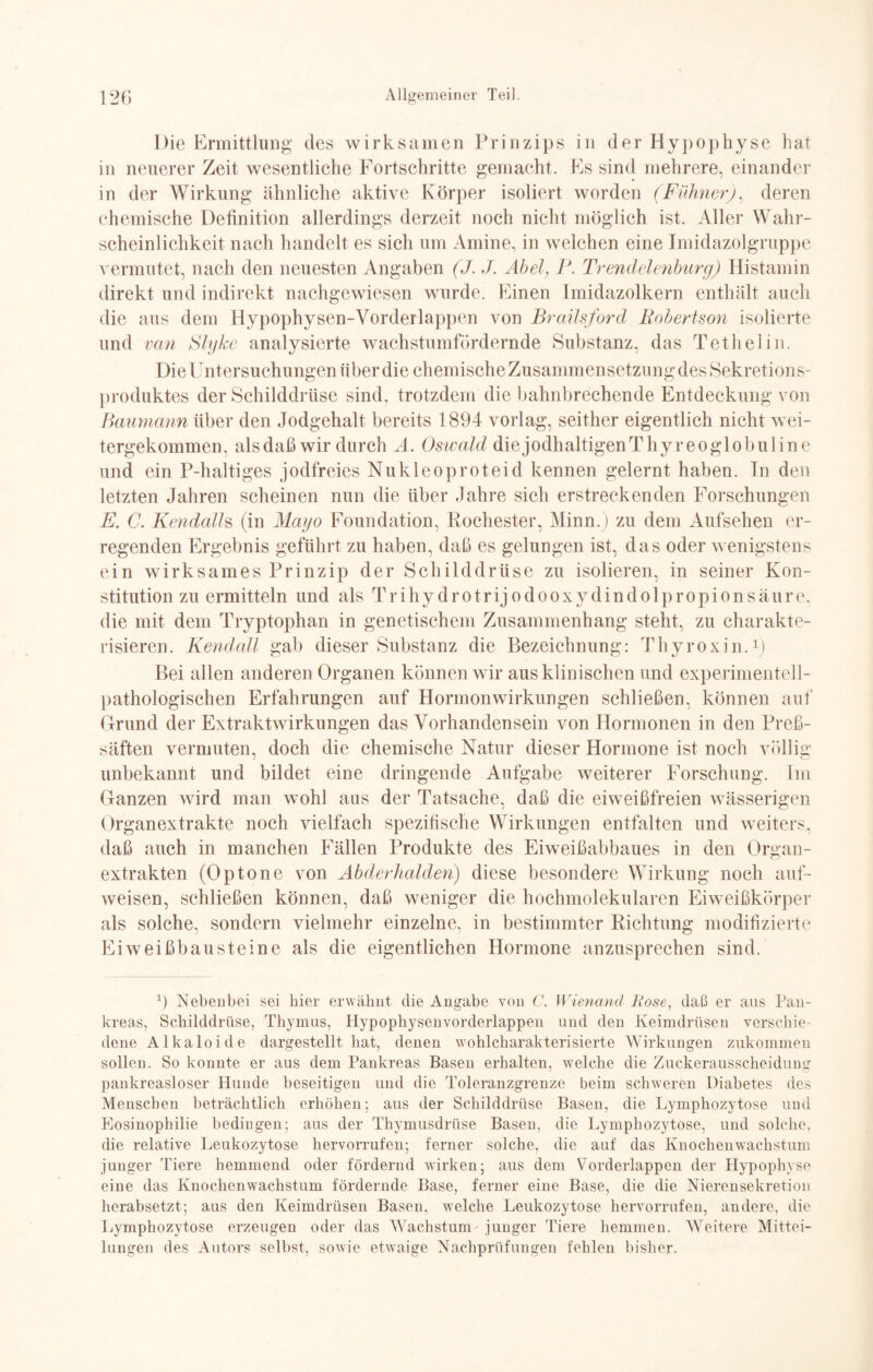 Die Ermittlung des wirksamen Prinzips in der Hypophyse hat in neuerer Zeit wesentliche Fortschritte gemacht. Es sind mehrere, einander in der Wirkung ähnliche aktive Körper isoliert worden (Filhner). deren chemische Definition allerdings derzeit noch nicht möglich ist. Aller Wahr¬ scheinlichkeit nach handelt es sich um Amine, in welchen eine Imidazolgruppe vermutet, nach den neuesten Angaben (J. J. Abel, P. Trendeleiiburg) Histamin direkt und indirekt nachgewiesen wurde. Einen Imidazolkern enthält auch die aus dem Hypophysen-Yorderlappen von Brailsford Robertson isolierte und van Slyke analysierte wachstumfördernde Substanz, das Tethelin. Die Untersuchungen über die chemische Zusammensetzung des Sekretions¬ produktes der Schilddrüse sind, trotzdem diebahnbrechende Entdeckung von Raumann über den Jodgehalt bereits 1894 vorlag, seither eigentlich nicht wei¬ tergekommen, alsdaß wir durch A. Oswald diejodhaltigenThyreoglobuline und ein P-haltiges jodfreies Nukleoproteid kennen gelernt haben. Tn den letzten Jahren scheinen nun die über Jahre sich erstreckenden Forschungen E. C. Kendalh (in Mayo Foundation, Pochester, Minn.) zu dem Aufsehen er¬ regenden Ergebnis geführt zu haben, daß es gelungen ist, das oder wenigstens ein wirksames Prinzip der Schilddrüse zu isolieren, in seiner Kon¬ stitution zu ermitteln und als T r i h y d r o t rij o d o o x y d i n d o 1 p ro p i o n s äu r e. die mit dem Tryptophan in genetischem Zusammenhang steht, zu charakte¬ risieren. Kendall gab dieser Substanz die Bezeichnung: Thyroxin.1) Bei allen anderen Organen können wir aus klinischen und experimentell- pathologischen Erfahrungen auf Hormonwirkungen schließen, können auf Grund der Extraktwirkungen das Vorhandensein von Hormonen in den Preß- säften vermuten, doch die chemische Natur dieser Hormone ist noch völlig unbekannt und bildet eine dringende Aufgabe weiterer Forschung. Im Ganzen wird man wohl aus der Tatsache, daß die eiweißfreien wässerigen Organextrakte noch vielfach spezifische Wirkungen entfalten und weiters, daß auch in manchen Fällen Produkte des Eiweißabbaues in den Organ¬ extrakten (Optone von Abderhalden) diese besondere Wirkung noch auf- weisen, schließen können, daß weniger die hochmolekularen Eiweißkörper als solche, sondern vielmehr einzelne, in bestimmter Richtung modifizierte Eiweißbausteine als die eigentlichen Hormone anzusprechen sind. 1) Nebenbei sei hier erwähnt die Angabe von C. Wienand Hose, daß er aus Pan¬ kreas, Schilddrüse, Thymus, Hypophysenvorderlappen und den Keimdrüsen verschie¬ dene Alkaloide dargestellt hat, denen wohlcharakterisierte Wirkungen zukommen sollen. So konnte er aus dem Pankreas Basen erhalten, welche die Zuckerausscheidung pankreasloser Hunde beseitigen und die P’oleranzgrenze beim schweren Diabetes des Menschen beträchtlich erhöhen; aus der Schilddrüse Basen, die Lymphozytose und Eosinophilie bedingen; aus der Thymusdrüse Basen, die Lymphozytose, und solche, die relative Leukozytose hervorrufen; ferner solche, die auf das Knochenwachstum junger Tiere hemmend oder fördernd wirken; aus dem Vorderlappen der Hypophyse eine das Knochenwachstum fördernde Base, ferner eine Base, die die Nierensekretion herabsetzt; aus den Keimdrüsen Basen, welche Leukozytose hervorrufen, andere, die Lymphozytose erzeugen oder das Wachstum junger Tiere hemmen. Weitere Mittei¬ lungen des Autors selbst, sowie etwaige Nachprüfungen fehlen bisher.