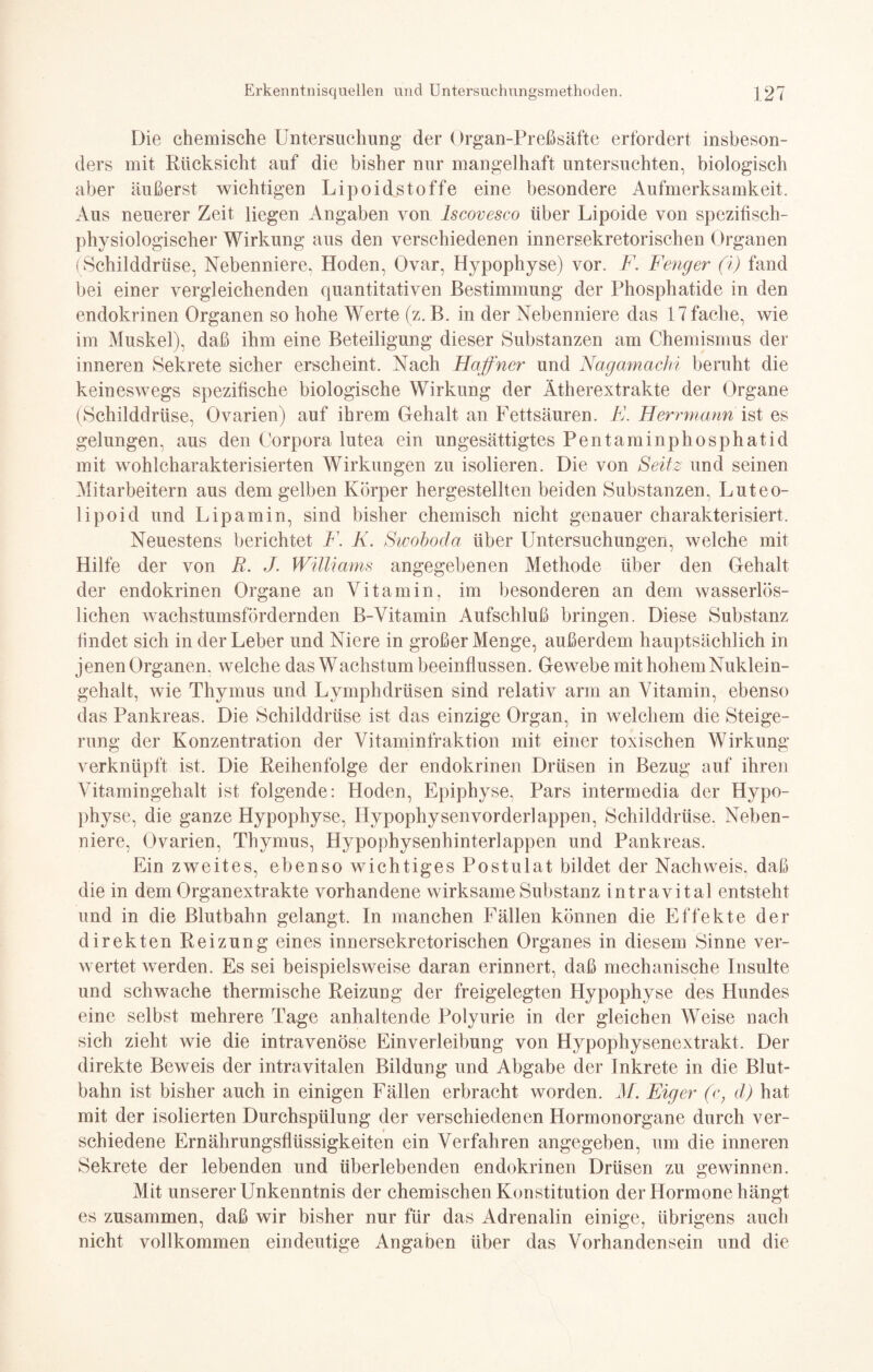 Die chemische Untersuchung der Organ-Preßsäfte erfordert insbeson- ders mit Rücksicht auf die bisher nur mangelhaft untersuchten, biologisch aber äußerst wichtigen Lipoidstoffe eine besondere Aufmerksamkeit. Aus neuerer Zeit liegen Angaben von Iscovesco über Lipoide von spezifisch¬ physiologischer Wirkung aus den verschiedenen innersekretorischen Organen (Schilddrüse, Nebenniere, Hoden, Ovar, Hypophyse) vor. F. Feng er (i) fand bei einer vergleichenden quantitativen Bestimmung der Phosphatide in den endokrinen Organen so hohe Werte (z. B. in der Nebenniere das 17 fache, wie im Muskel), daß ihm eine Beteiligung dieser Substanzen am Chemismus der inneren Sekrete sicher erscheint. Nach Haffner und Nagamachi beruht die keineswegs spezifische biologische Wirkung der Ätherextrakte der Organe (Schilddrüse, Ovarien) auf ihrem Gehalt an Fettsäuren. E. Herrmann ist es gelungen, aus den Corpora lutea ein ungesättigtes Pentaminphosphatid mit wohlcharakterisierten Wirkungen zu isolieren. Die von Seitz und seinen Mitarbeitern aus dem gelben Körper hergestellten beiden Substanzen, Luteo- lipoid und Lipamin, sind bisher chemisch nicht genauer charakterisiert. Neuestens berichtet F. K. Swoboda über Untersuchungen, welche mit Hilfe der von R. J. Williams angegebenen Methode über den Gehalt der endokrinen Organe an Vitamin, im besonderen an dem wasserlös¬ lichen wachstumsfördernden B-Vitamin Aufschluß bringen. Diese Substanz findet sich in der Leber und Niere in großer Menge, außerdem hauptsächlich in jenen Organen, welche das Wachstum beeinflussen. Gewebe mit hohem Nuklein¬ gehalt, wie Thymus und Lymphdrüsen sind relativ arm an Vitamin, ebenso das Pankreas. Die Schilddrüse ist das einzige Organ, in welchem die Steige¬ rung der Konzentration der Vitaminfraktion mit einer toxischen Wirkung verknüpft ist. Die Reihenfolge der endokrinen Drüsen in Bezug auf ihren Vitamingehalt ist folgende: Hoden, Epiphyse, Pars intermedia der Hypo¬ physe, die ganze Hypophyse, Hypophysen vorderlappen, Schilddrüse. Neben¬ niere, Ovarien, Thymus, Hypophysenhinterlappen und Pankreas. Ein zweites, ebenso wichtiges Postulat bildet der Nachweis, daß die in dem Organextrakte vorhandene wirksame Substanz intravital entsteht und in die Blutbahn gelangt. In manchen Fällen können die Effekte der direkten Reizung eines innersekretorischen Organes in diesem Sinne ver¬ wertet werden. Es sei beispielsweise daran erinnert, daß mechanische Insulte und schwache thermische Reizung der freigelegten Hypophyse des Hundes eine selbst mehrere Tage anhaltende Polyurie in der gleichen Weise nach sich zieht wie die intravenöse Einverleibung von Hypophysenextrakt. Der direkte Beweis der intravitalen Bildung und Abgabe der Inkrete in die Blut¬ bahn ist bisher auch in einigen Fällen erbracht worden. M. Eiger (c, d) hat mit der isolierten Durchspülung der verschiedenen Hormonorgane durch ver¬ schiedene Ernährungsflüssigkeiten ein Verfahren angegeben, um die inneren Sekrete der lebenden und überlebenden endokrinen Drüsen zu gewinnen. Mit unserer Unkenntnis der chemischen Konstitution der Hormone hängt es zusammen, daß wir bisher nur für das Adrenalin einige, übrigens auch nicht vollkommen eindeutige Angaben über das Vorhandensein und die