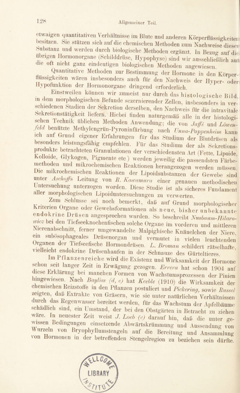 etwaigen quantitativen Verhältnisse im Blute und anderen Körperflüssigkeiten besitzen. .Sie stützen sich auf die chemischen Methoden zum Nachweise dieser Substanz und werden durch biologische Methoden ergänzt, ln Bezug auf die übrigen Hormonorgane (Schilddrüse, Hypophyse) sind wir ausschließlich aut die oft nicht ganz eindeutigen biologischen Methoden angewiesen. Quantitative Methoden zur Bestimmung der Hormone in den Körner- missigkeiten wären insbesonders auch für den Nachweis der Hyper- oder Hypofunktion der Hormonorgane dringend erforderlich. Einstweilen können wir zumeist nur durch das histologische Bild >n dein morphologischen Befunde sezernierender Zellen, insbesonders in ver¬ schiedenen Stadien der Sekretion derselben, den Nachweis für die intravitale .'sekretionstatigkeit liefern. Hiebei finden naturgemäß alle in der histologi- *C1.eD. lechmk üblichen Methoden Anwendung; die von .jatfb und Löwen- fcU benutzte Methylengrun-Pyroninfärbung nach Unna-Pappenheim kann ich auf Grund eigener Erfahrungen für das Studium der Blutdrüsen als besonders leistungsfähig empfehlen. Für das Studium der als Sekretions- Produkte betrachteten Granulationen der verschiedensten Art (Fette Lipoide ko Olde, Glykogen, Pigmente etc) werden jeweilig die passendsten Färbe¬ methoden und mikrochemischen Reaktionen herangezogen werden müssen Die mikrochemischen Reaktionen der Lipoidsubstanzen der Gewebe sind 11 tl TOT* A -H-n T -- Tr unter Aschoßs Leitung von R. ICawamura einer genauen methodischen Untersuchung unterzogen worden. Diese Studie ist als sicheres Fundament aller morphologischen Lipoiduntersuchungen zu verwerten. Zum Schlüsse bei noch bemerkt, daß auf Grund morphologische! Kriterien Organe oder Gewebsformationen als neue, bisher unbekannte endokrine Drusen angesprochen wurden. So beschreibt Nusbaum-Hilaro- wie^ bei den 1 lefseeknochenfischen solche Organe im vorderen und mittleren lerenabschmtt, ferner umgewandelte Malpighische Knäuelchen der Niere, ein subosophageales Drüsenorgan und vermutet in vielen leuchtenden Oiganen der liefseefische Hormondrüsen. L. Broman schildert rätselhafte vie eicht endokrine Drüsenhaufen in der Schnauze des Gürteltieres Im Pflanzenreiche wird die Existenz und Wirksamkeit der Hormone schon seit langer Zeit in Erwägung gezogen. Errera hat schon 1904 auf diese Erklärung bei manchen Formen von Wachstumsprozessen der Pinien hingewiesen Nach Bayhss (d, e) hat Keehle (1910) die Wirksamkeit der chemischen Reizstoffe in den Pflanzen postuliert und Pickering, sowie Rüssel zeigten daß Extrakte von Gräsern, wie sie unter natürlichen Verhältnissen L01!, ! Refenwasser bereitet werdeih fUr das Wachstum der Apfelbäume schädlich sind, ein Umstand, der bei den Obstgärten in Betracht zu ziehen wäre. In neuester Zeit weist ./. Loeb (c) darauf hin, daß die unter ge¬ wissen Bedingungen einsetzende Abwärtskrümmung und Aussendung von V\ urzeln von Bryophyllumstengeln auf die Bereitung und Ansammlung \on Hormonen m der betreffenden Stengelregion zu beziehen sein dürfte.