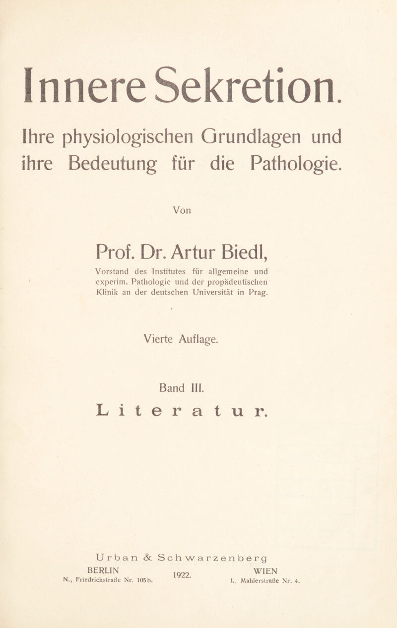 Innere Sekretion. Ihre physiologischen Grundlagen und ihre Bedeutung für die Pathologie. Von Prof. Dr. Artur Biedl, Vorstand des Institutes für allgemeine und experim. Pathologie und der propädeutischen Klinik an der deutschen Universität in Prag. Vierte Auflage. Band III. Literatur. Urban & Schwarzenberg BERLIN ig22 WIEN N., Friedrichstraße Nr. 105b. ' I., Mahlerstraße Nr. 4.