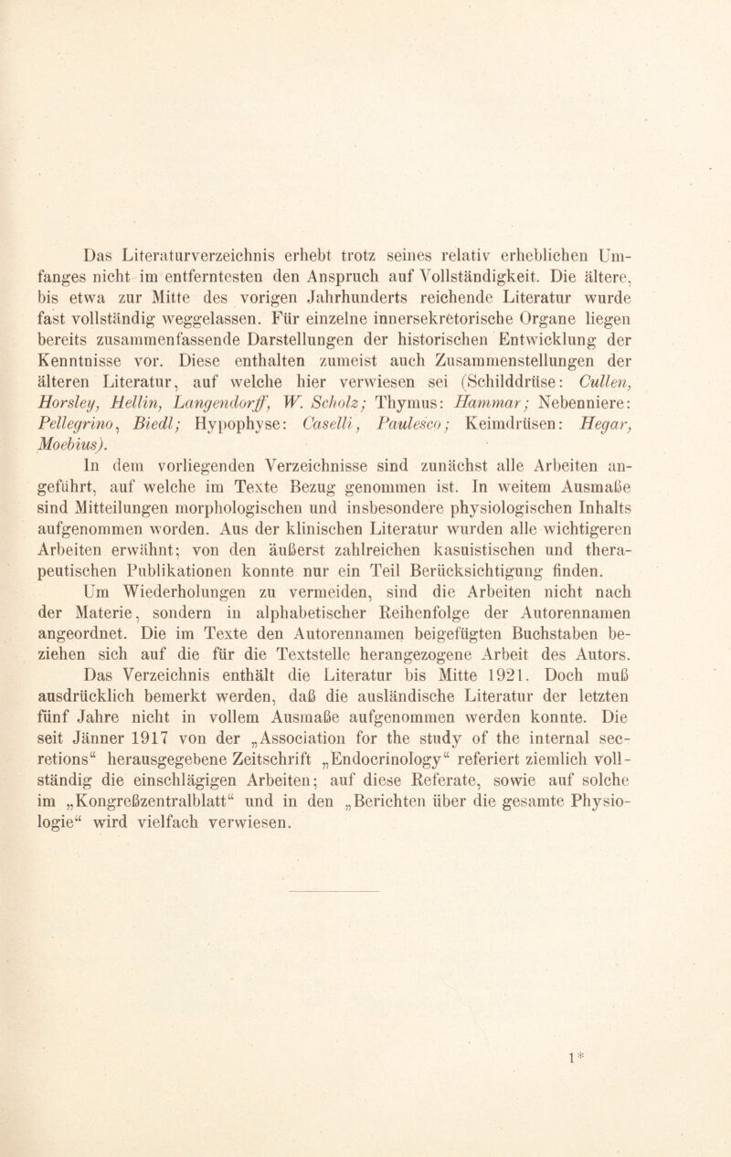 Das Literaturverzeichnis erhebt trotz seines relativ erheblichen Um¬ fanges nicht im entferntesten den Anspruch auf Vollständigkeit. Die ältere, bis etwa zur Mitte des vorigen Jahrhunderts reichende Literatur wurde fast vollständig weggelassen. Für einzelne innersekretorische Organe liegen bereits zusammenfassende Darstellungen der historischen Entwicklung der Kenntnisse vor. Diese enthalten zumeist auch Zusammenstellungen der älteren Literatur, auf welche hier verwiesen sei (Schilddrüse: Cullen, Horsley, Hellin; Langender ff‘ W. Scholz; Thymus: Hammar; Nebenniere: Pellegrino, Biedl; Hypophyse: Caselli; Paulesco; Keimdrüsen: Hegar; Moebius). ln dem vorliegenden Verzeichnisse sind zunächst alle Arbeiten an¬ geführt, auf welche im Texte Bezug genommen ist. In weitem Ausmaße sind Mitteilungen morphologischen und insbesondere physiologischen Inhalts aufgenommen worden. Aus der klinischen Literatur wurden alle wichtigeren Arbeiten erwähnt; von den äußerst zahlreichen kasuistischen und thera¬ peutischen Publikationen konnte nur ein Teil Berücksichtigung finden. Um Wiederholungen zu vermeiden, sind die Arbeiten nicht nach der Materie, sondern in alphabetischer Reihenfolge der Autorennamen angeordnet. Die im Texte den Autorennamen beigefügten Buchstaben be¬ ziehen sich auf die für die Textstelle herangezogene Arbeit des Autors. Das Verzeichnis enthält die Literatur bis Mitte 1921. Doch muß ausdrücklich bemerkt werden, daß die ausländische Literatur der letzten fünf Jahre nicht in vollem Ausmaße aufgenommen werden konnte. Die seit Jänner 1917 von der „Association for the study of the internal sec- retions“ herausgegebene Zeitschrift „Endocrinology“ referiert ziemlich voll¬ ständig die einschlägigen Arbeiten; auf diese Referate, sowie auf solche im „Kongreßzentralblatt“ und in den „Berichten über die gesamte Physio¬ logie“ wird vielfach verwiesen.