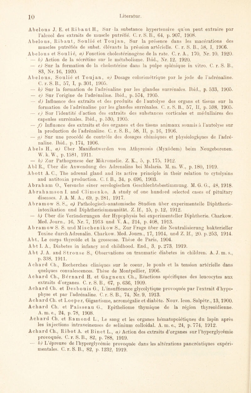 Abelous J. E. etRibautH., Surla substance hypertensive qu’on peut extraire par l’alcool des extraits de muscle putrefie. C. r. S. B., 64, p. 907, 1908. Abelous, Ribaut, Soulid et Toujan, Sur la presence dans les macerations des muscles putrefies de subst. elevants la pression arterielle. C. r. S. B., 58, I, 19C6. Abelous et Soulie, a) Fonction cholesterinogene de la rate. C. r. A., 170, Nr. 10, 1920. — b) Action de la secretine sur le metabolisme. Ibid., Nr. 12, 1920. — c) Sur la formation de la Cholesterine dans la pulpe splenique in vitro. C. r. S. B., 83, Nr. 16, 1920. Abelous, Soulie et Toujan, ci) Dosage colorimetrique par le jode de l'adrenaline. C. r. S. B., 57, I, p. 301, 1905. — b) Sur la formation de l’adrenaline par les glandes surrenales. Ibicl., p. 533, 1905. — c) Sur l’origine de l’adrenaline. Ibid., p. 574, 1905. — d) Influence des extraits et des produits de lautolyse des Organs et tissus sur la formation de l’adrenaline par les glandes surrenales. C. r. S. B., 57, II, p. 598, 1905. — e) Sur l’identite d’action des extraits des substances corticales et medullaires des capsules surrenales. Ibid., p. 530, 1905: — f) Influence des extraits et des Organes et des tissus animaux soumis ä l’autolyse sur la production de l’adrenaline. C. r. S. B., 58, II, p. 16, 1906. — g) Sur une procede de controle des dosages chimiques et physiologiques de l’adre- naline. Ibid., p. 174, 1906. Abels II., a) Über Manifestwerden von Athyreosis (Myxödem) beim Neugeborenen. W. k.W., p. 1581, 1911. — b) Zur Pathogenese der Mikromelie. Z. K., 5, p. 175, 1912. Abi R., Über die Anwendung des Adrenalins bei Malaria. M. m. W., p. 180, 1919. Abott A. C., The adrenal gland and its active principle in their relation to cytolysins and antitoxin production. C. f. B., 34, p. 696, 1903. Abraham O., Versuche einer serologischen Geschlechtsbestimmung. M. G. G., 48,1918. Ab r ah am so n I. and Climen ko, A study of one hundied selected cases of pituitary diseases. J. A. M. A., 69, p. 281, 1917. Abramow S. S,, ci) Pathologisch-anatomische Studien über experimentelle Diphtherie¬ intoxikation und Diphtherieimmunität. Z. If., 15, p. 12, 1912. — b) Über die Veränderungen der Hypophysis bei experimenteller Diphtherie. Charkow. Med. Journ., 16, Nr. 7, 1913 und V. A., 214, p. 408, 1913. Abramow S. S. und Mischen ikow S., Zur Frage über die Neutralisierung bakterieller Toxine durch Adrenalin. Charkow. Med. Journ., 17, 1914, und Z. If., 20. p.253, 1914. Abt, Le corps thyroide et la grossesse. These de Paris, 1904. Abt I. A., Diabetes in infapcy and childhood. End., 3. p. 273. 1919. Abt J. A. and Strouse S., Observations on traumatic diabetes in children. A. J. m. s., p. 338, 1911. Achard Ch., Recherches cliniques sur le coeur, le pouls et la tension arterielle dans quelques convalescences. These de Montpellier, 1906. Achard Ch., Bernard H. et Gagneux Ch., Reactions specifiques des leucocytes aux extraits d’organes. C. r. S. B., 67, p. 636, 1909. Achard Ch. et Desbouis G., L’insufficance glycolytique provoquee par Pextrait d’hypo- physe et par Padrenaline. C.r. S. B., 74, Nr. 9, 1913. Achard Ch. et Loeper, Gigantisme, acromegalie et diabete. Nouv. Icon. Salpetr., 13, 1900. Achard Ch. et Paisseau G., Epitheliome thymique de la region thyreoidienne. A. m. e., 24, p. 78, 1908. Achard Ch. et Ramond L., Le sang et les Organes hematopoietiques du lapin apres les injections intraveineuses de selinium colloidal. A. m. e., 24, p. 774, 1912. Achard Ch., Ribot A. etBinetL., a) Action des extraits d’organes sur l’hyperglycemie provoquee. C. r. S. B., 82, p. 788, 1919. — b) L’epreuve de l’hyperglycemie provoquee dans les alterations pancreatiques experi¬ mentales. C. r. S. B., 82, p. 1232, 1919.