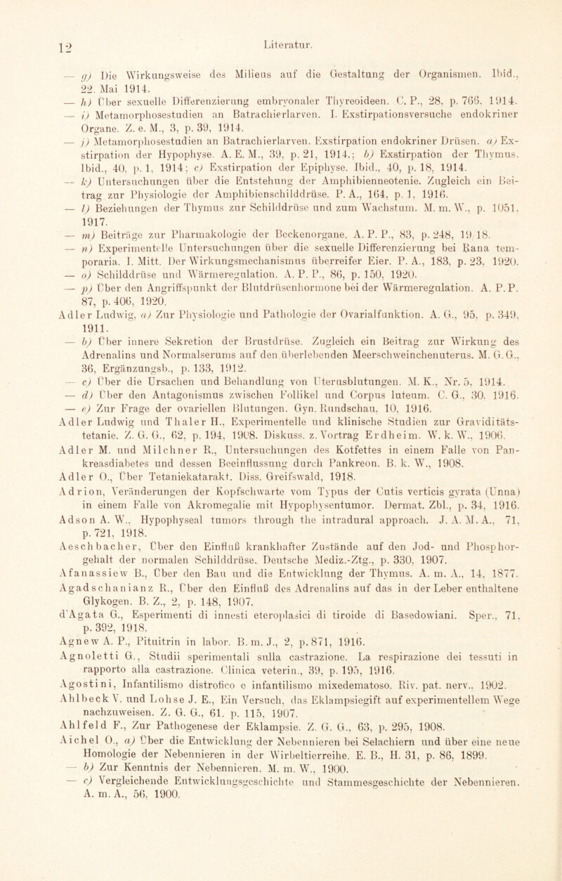 _ q) Die Wirkungsweise des Milieus auf die Gestaltung der Organismen. Ibid., 22. Mai 1914. — h) Über sexuelle Differenzierung embryonaler Thyreoideen. C. P., 28. p. 766. 191.4. — i) Metamorphosestudien an Batrachierlarven. I. Exstirpationsversuche endokriner Organe. Z. e. M., 3, p. 39, 1914. — j) Metamorphosestudien an Batrachierlarven. Exstirpation endokriner Drüsen, aj Ex¬ stirpation der Hypophyse. A. E. M., 39, p. 21, 1914.; b) Exstirpation der Thymus. Ibid., 40, p. 1, 1914; c) Exstirpation der Epiphyse. Ibid., 40, p. 18, 1914. — k) Untersuchungen über die Entstehung der Amphibienneotenie. Zugleich ein Bei¬ trag zur Physiologie der Amphibienschilddrüse. P. A., 164, p. 1, 1916. — I) Beziehungen der Thymus zur Schilddrüse und zum Wachstum. M. m. W., p. 1051. 1917. — m) Beiträge zur Pharmakologie der Beckenorgane. A. P. P., 83, p. 248, 19/18. — n) Experimentelle Untersuchungen über die sexuelle Differenzierung bei Rana tem- poraria. I. Mitt. Der Wirkungsmechanismus überreifer Eier. P. A., 183, p. 23, 1920. — o) Schilddrüse und Wärmeregulation. A. P. P., 86, p. 150, 1920. — p) Über den Angriffspunkt der Blutdrüsenhormone bei der Wärmeregulation. A. P.P. 87, p. 406, 1920. Adler Ludwig, a) Zur Physiologie und Pathologie der Ovarialfunktion. A. G., 95, p. 349, 1911. — b) Über innere Sekretion der Brustdrüse. Zugleich ein Beitrag zur Wirkung des Adrenalins und Normalserums auf den überlebenden Meerschweinchenuterus. M. G.G.. 36, Ergänzungsb., p. 133, 1912. c) Über die Ursachen und Behandlung von Uterusblutungen. M. K., Nr. 5, 1914. — d) Über den Antagonismus zwischen Follikel und Corpus luteum. C. G., 30. 1916. — e) Zur Frage der ovariellen Blutungen. Gyn. Paindschau, 10, 1916. Adler Ludwig und ThalerH., Experimentelle und klinische Studien zur Graviditäts¬ tetanie. Z. G. G., 62, p. 194, 1908. Diskuss. z. Vortrag Erdheim. W. k. W., 1906. Adler M. und Milchner R., Untersuchungen des Kotfettes in einem Falle von Pan¬ kreasdiabetes und dessen Beeinflussung durch Pankreon. B. k. W., 1908. Adler O., Über Tetaniekatarakt. Diss. Greifswald, 1918. Adrion, Veränderungen der Kopfschwarte vom Typus der Cutis verticis gyrata (Unna) in einem Falle von Akromegalie mit Hypophysentumor. Dermat. Zbl., p. 34, 1916. Adson A. W., Hypophyseal tumors through the intradural approach. J. A. M.A.. 71, p. 721, 1918. Aeschbaclier, Über den Einfluß krankhafter Zustände auf den Jod- und Phosphor¬ gehalt der normalen Schilddrüse. Deutsche Mediz.-Ztg., p. 330, 1907. Afanassiew B., Über den Bau und die Entwicklung der Thymus. A. m. A., 14, 1877. Agadschanianz R., Über den Einfluß des Adrenalins auf das in der Leber enthaltene Glykogen. B. Z.,. 2, p. 148, 1907. dAgata G., Esperimenti di innesti eteroplasici di tiroide di Basedowiani. Sper., 71. p. 392, 1918. Agnew A. P., Pituitrin in labor. B. m. J., 2, p. 871, 1916. Agnoletti G., Studii sperimentali sulla castrazione. Ija respirazione dei tessuti in rapporto alla castrazione. Clinica veterin., 39, p. 195, 1916. Agostini, Infantilismo distrofleo c infantilismo mixedematoso. Riv. pat. nerv., 1902. Ahlbeck V. und Lohse J. E., Ein Versuch, das Eklampsiegift auf experimentellem Wege nachzuweisen. Z. G. G., 61. p. 115, 1907. Ahlfeld F., Zur Pathogenese der Eklampsie. Z. G. G., 63, p. 295, 1908. Aichel O., a) Uber die Entwicklung der Nebennieren bei Selachiern und über eine neue Homologie der Nebennieren in der Wirbeltierreihe. E. B., H. 31, p. 86, 1899. b) Zur Kenntnis der Nebennie ren. M. m. W., 1900. — c) Vergleichende Entwicklungsgeschichte und Stammesgeschichte der Nebennieren. A. m. A., 56, 1900.