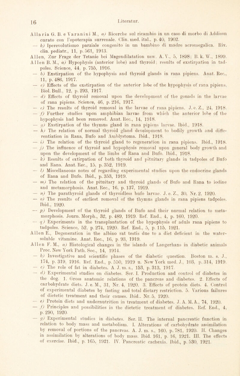 Allaria GL B. e Varanini M., a) Ricerche sul ricambio in un caso di morbo di Addison curato con Lopoterapia surrenale. Clin. med. ital., p. 40, 1902. — b) Iperevolutismo parziale congenito in un bambino di madre acromegalica. Riv. clin. pediatr., 11, p. 561, 1913. Allen, Zur Frage der Tetanie bei Magendilatation usw. A. V., 5, 1898; B. k. W., 1899. Allen B. M., a) Hypophysis (anterior lobe) and thyroid; results of exstirpation in tad- poles. Science, 44, p. 755, 191(5. — b) Exstirpation of the hypophysis and thyroid glands in rana pipiens. Anat. Rec., 11, p. 48(5, 1917. — c) Effects of the exstirpation of the anterior lobe of the hypophysis of rana pipiens. Biol. Bull., 12, p. 293, 1917. — d) Effects of thyroid removal upon the development of the gonads in the larvae of rana pipiens. Science, 46, p. 21(5, 1917. — e) The results of thyroid removal in the larvae of rana pipiens. J. e. Z., 24, 1918. — f) Further studies upon amphibian larvae from which the anterior lobe of the hypophysis had been removed. Anat. Rec., 14, 1918. — 9) Exstirpation of the thymus gland in rana pipiens larvae. Ibid., 1918. — h) The relation of normal thyroid gland development to bodily growth and diffe- rentiation in Rana, Bufo and Amblystoma. Ibid.. 1918. — i) The relation of the thyroid gland to regeneration in rana pipiens. Ibid., 1918. — j) The influence of thyroid and hypophysis removal upon general body growth and upon the development of the limbs of Rana and Bufo. Ibid., 1918. — k) Results of extirpation of botli thyroid and pituitarv glands in tadpoles of Bufo and Rana. Anat. Rec., 15, p. 352, 1919. — I) Miscellaneous notes of regarding experimental studies upon the endocrine glands of Rana and Bufo. Ibid., p. 353, 1919. — m) The relation of the pituitary and thyroid glands of Bufo and Rana to iodine and metamorphosis. Anat. Rec., 16, p. 137, 1919. — n) The parathyroid glands of thyroidless bufo larvae. J. e. Z., 30, Nr. 2, 1920. — o) The results of earliest removal of the tlivmus glands in rana pipiens tadpoles. Ibid., 1920. — p) Development of the thyroid glands of Bufo and their normal relation to meta¬ morphosis. Journ. Morph., 32, p. 489, 1919. Ref. End., 4, p. 160, 1920. — q) Experiments in the transplantation of the hypophysis of aduls rana pipiens to tadpoles. Science, 52, p. 274, 1920. Ref. End., 5, p. 115, 1921. Allen E., Degeneration in the albino rat testis due to a diet deficient in the water- soluble Vitamine. Anat. Rec., 16, p. 93, 1919. Allen F. M., ci) Histological changes in the islands of Langerhans in diabetic animals Proc. New York Path. Soc., 14, 1914. — b) Investigative and scientific phases of the diabetic question. Boston m. s. J., 174, p. 319. 1916. Ref. End., p. 550, 1919 u. New York med. J., 103, p. 314, 1919. — c) The role of fat in diabetes. A. J. m. s., 153, p. 313, 1917. — d) Experimental studies on diabetes. Ser. I. Production and control of diabetes in the dog. 1. Gross anatomic relations of the pancreas and diabetes. 2. Effects of carbohydrate diets. J. e. M., 31, Nr. 4, 1920. 3. Effects of protein diets. 4. Control of experimental diabetes by fasting and total dietary restriction. 5. Yarious failures of dietetic treatment and their causes. Ibid.. Nr. 5, 1920. e) Protein diets and undernutrition in treatment of diabetes. J. A. M.A., 74, 1920. — f) Principles and possibilities in the dietetic treatment of diabetes. Ref. End., 4, p. 290, 1920. — 9) Experimental studies in diabetes. Ser. II. The internal pancreatic function in relation to body mass and metabolism. I. Alterations of carbohydrate assimilation by removal of portions of the pancreas. A. J. m. s., 160, p. 781, 1920. II. Changes in assimilation by alterations of body mass. Ibid. 161, p. 16, 1921. III. The effects of exercise. Ibid., p. 165, 1921. IV. Pancreatic cachexia. Ibid., p. 530, 1921.