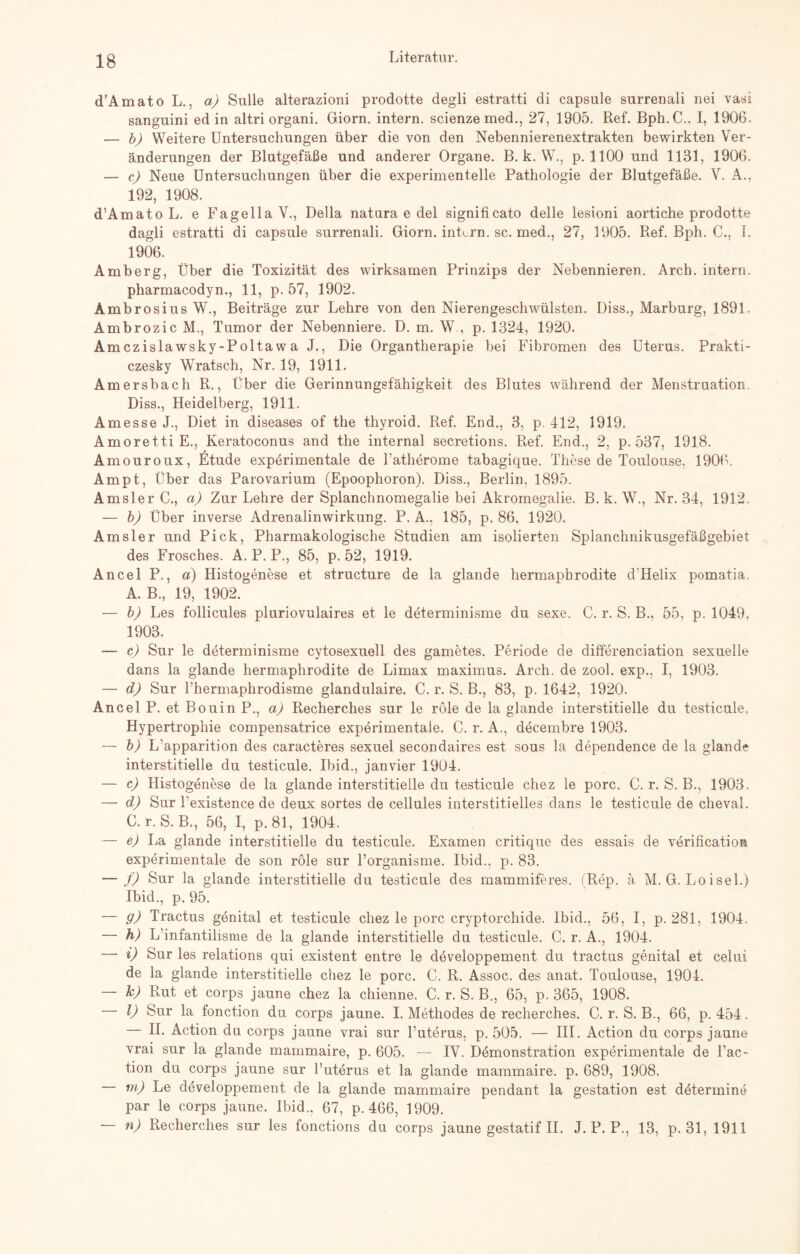 d’Amato L., a) Sülle alterazioni prodotte degli estratti di capsule surrenali nei vasi sanguini ed in altri organi. Giorn. intern, scienzemed., 27, 1905. Ref. Bph.C., I, 1906. — b) Weitere Untersuchungen über die von den Nebennierenextrakten bewirkten Ver¬ änderungen der Blutgefäße und anderer Organe. B. k. W., p. 1100 und 1131, 1906. — c) Neue Untersuchungen über die experimentelle Pathologie der Blutgefäße. V. A., 192, 1908. d’A matoL. e Fagella V., Deila natura e del significato delle lesioni aortiche prodotte dagli estratti di capsule surrenali. Giorn. intern, sc. med., 27, 1905. Ref. Bph. C., I. 1906. Amberg, Über die Toxizität des wirksamen Prinzips der Nebennieren. Arch. intern, pharmacodyn., 11, p. 57, 1902. Ambrosius W., Beiträge zur Lehre von den Nierengeschwülsten. Diss., Marburg, 1891. Ambrozic M., Tumor der Nebenniere. D. m. W , p. 1324, 1920. Amczislawsky-Poltaw a J., Die Organtherapie bei Fibromen des Uterus. Prakti- czesky Wratsch, Nr. 19, 1911. Amersbach R., Über die Gerinnungsfähigkeit des Blutes während der Menstruation. Diss., Heidelberg, 1911. Amesse J., Diet in diseases of the thyroid. Ref. End., 3, p. 412, 1919. Amoretti E., Keratoconus and the internal secretions. Ref. End., 2, p. 537, 1918. Amouroux, Etüde experimentale de Latherome tabagique. These de Toulouse. 1906. Ampt, Über das Parovarium (Epoophoron). Diss., Berlin, 1895. Amsler C., a) Zur Lehre der Splanchnomegalie bei Akromegalie. B. k. W., Nr. 34, 1912. — b) Über inverse Adrenalinwirkung. P. A.. 185, p. 86, 1920. Amsler und Pick, Pharmakologische Studien am isolierten Splanchnikusgefäßgebiet des Frosches. A. P. P., 85, p. 52, 1919. Ancel P., a) Histogenese et structure de la glande hermaphrodite d'Helix pomatia. A. B., 19, 1902. — b) Les follicules pluriovulaires et le determinisme du sexe. C. r. S. B., 55, p. 1049, 1903. — c) Sur le determinisme cytosexuell des gametes. Periode de differenciation sexuelle dans la glande hermaphrodite de Limax maximus. Arch. de zool. exp., I, 1903. — d) Sur l’hermaphrodisme glandulaire. C. r. S. B., 83, p. 1642, 1920. Ancel P. et Bouin P., a) Recherches sur le role de la glande interstitielle du testicule. Hypertrophie compensatrice experimentale. C. r. A., decembre 1903. — b) L’apparition des caracteres sexuel secondaires est sous la dependence de la glande interstitielle du testicule. Ibid., janvier 1904. — c) Histogenese de la glande interstitielle du testicule chez le porc. C. r. S. B., 1903. —• d) Sur Lexistence de deux sortes de cellules interstitielles dans le testicule de cheval. C.r. S. B., 56, I, p. 81, 1904. — e) La glande interstitielle du testicule. Examen critique des essais de verification experimentale de son role sur l’organisme. Ibid.. p. 83. — f) Sur la glande interstitielle du testicule des mammiferes. (Rep. ä M. G. Loisel.) Ibid., p. 95. — 9) Tractus genital et testicule chez le porc cryptorchide. Ibid., 56, I, p. 281, 1904. — h) L’infantilisme de la glande interstitielle du testicule. C. r. A., 1904. —• i) Sur les relations qui existent entre le developpement du tractus genital et celui de la glande interstitielle chez le porc. C. R. Assoc. des anat. Toulouse, 190-1. — h) Rut et corps jaune chez la chienne. C. r. S. B., 65, p. 365, 1908. — I) Sur la fonction du corps jaune. I. Methodes de recherches. C. r. S. B., 66, p. 454. — II. Action du corps jaune vrai sur Luterus. p. 505. — III. Action du corps jaune vrai sur la glande mammaire, p. 605. — IV. Demonstration experimentale de l’ac- tion du corps jaune sur l’uterus et la glande mammaire. p. 689, 1908. m) Le developpement de la glande mammaire pendant la gestation est ddtermine par le corps jaune. Ibid.. 67, p. 466, 1909. n) Recherches sur les fonctions du corps jaune gestatif II. J. P. P., 13, p. 31, 1911