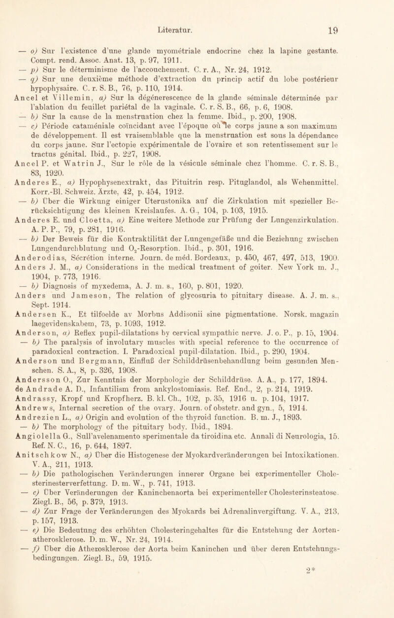 — o) Sur l'existence d'une glande myometriale endocrine chez la lapine gestante. Compt. rend. Assoc. Anat. 13, p. 97, 1911. — p) Sur le determinisme de raccouchement, C. r. A., Nr. 24, 1912. — q) Sur une deuxieme methode d’extraction du princip actif du lobe postörieur hypophysaire. C. r. S. B., 76, p. 110, 1914. AnceletVillemin, a) Sur la degenerescence de la glande seminale determinee par l’ablation du feuillet parietal de la vaginale. C. r. S. B., 66, p. 6, 1908. — b) Sur la cause de la menstruation chez la femme. Ibid., p. 200, 1908. — c) Periode catameniale co'incidant avec l’epoque oü*le corps jaune a son maximum de developpement. II est vraisemblable que la menstruation est sous la dependance du corps jaune. Sur l’ectopie experimentale de l’ovaire et son retentissement sur le tractus genital. Ibid., p. 227, 1908. Ancel P. et Watrin J., Sur le röle de la vesicule seminale chez l’homme. C. r. S. B., 83, 1920. Anderes E., a) Hypophysenextrakt, das Pituitrin resp. Pituglandol, als Wehenmittel. Korr.-Bl. Schweiz. Ärzte, 42, p. 454, 1912. — b) Über die Wirkung einiger Uterustonika auf die Zirkulation mit spezieller Be¬ rücksichtigung des kleinen Kreislaufes. A. G., 104, p. 103, 1915. Anderes E. und Cloetta, a) Eine weitere Methode zur Prüfung der Lungenzirkulation. A. P.P., 79, p. 281, 1916. — b) Der Beweis für die Kontraktilität der Lungengefäße und die Beziehung zwischen Lungen durch bl utung und 02-Resorption. Ibid., p. 301, 1916. Anderodias, Secretion interne. Journ. de med. Bordeaux, p. 450, 467, 497, 513, 1900. Anders J. M., a) Considerations in the medical treatment of goiter. New York m. J., 1904, p. 773, 1916. — b) Diagnosis of myxedema, A. J. m. s., 160, p. 801, 1920. Anders und Jameson, The relation of glycosuria to pituitary disease. A. J. m. s., Sept. 1914. Andersen K., Et tilfoelde av Morbus Addisonii sine pigmentatione. Norsk. magazin laegevidenskabem, 73, p. 1093, 1912. Anderson, a) Reflex pupil-dilatations by cervical Sympathie nerve. J. o. P., p. 15, 1904. — b) The paralvsis of involutary muscles with special reference to the occurrence of paradoxical contraction. I. Paradoxical pupil-dilatation. Ibid., p. 290, 1904. Anderson und Bergmann, Einfluß der Schilddrüsenbehandlung beim gesunden Men¬ schen. S. A., 8, p. 326, 1908. Andersson O., Zur Kenntnis der Morphologie der Schilddrüse. A. A., p. 177, 1894. de Andrade A. D., Infantilism from ankylostomiasis. Ref. End., 2, p. 214, 1919. Andrassy, Kropf und Kropfherz. B. kl. Ch., 102, p. 35, 1916 u. p. 104, 1917. Andrews, Internal secretion of the ovary. Journ. of obstetr. and gyn., 5, 1914. Andrezien L., a) Origin and evolution of the thyroid function. B. m. J., 1893. — b) The morphology of the pituitary body. Ibid., 1894. Angiolella G., SulFavelenamento sperimentale da tiroidina etc. Annali di Neurologia, 15. Ref. N. C., 16, p. 644, 1897. Anitschkow N., a) Über die Histogenese der Myokardveränderungen bei Intoxikationen. V. A., 211, 1913. — b) Die pathologischen Veränderungen innerer Organe bei experimenteller Chole¬ sterinesterverfettung. D. m. W., p. 741, 1913. — c) Über Veränderungen der Kaninchenaorta bei experimenteller Cholesterinsteatose. Ziegl. B., 56, p. 379, 1913. — cL) Zur Frage der Veränderungen des Myokards bei Adrenalinvergiftung. V. A., 213, p. 157, 1913. — e) Die Bedeutung des erhöhten Cholesteringehaltes für die Entstehung der Aorten¬ atherosklerose. D. m. W., Nr. 24, 1914. — f) Über die Atherosklerose der Aorta beim Kaninchen und über deren Entstehungs- bedingungen. Ziegl. B., 59, 1915.