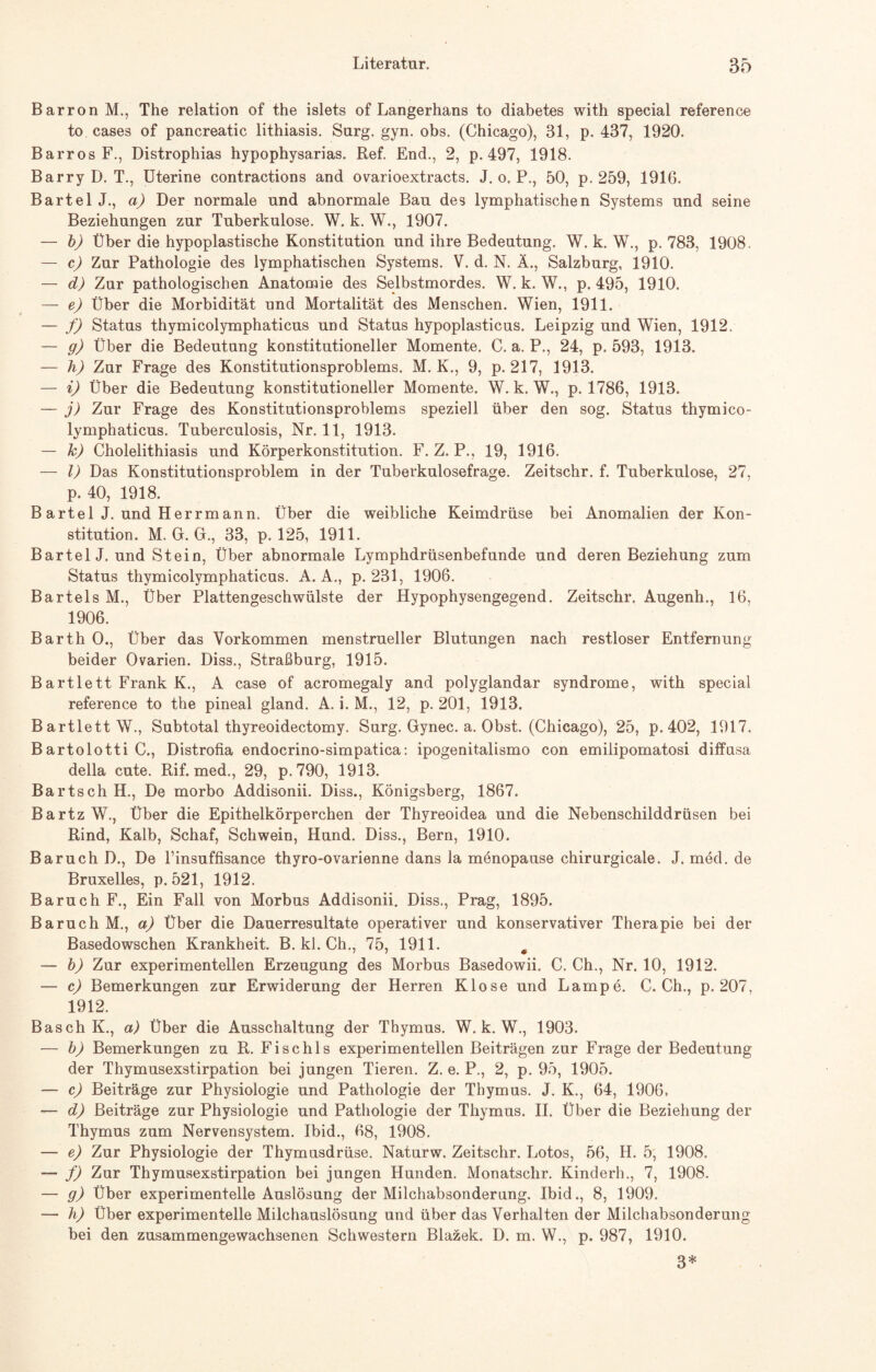 Barron M., The relation of the islets of Langerhans to diabetes with special reference to cases of pancreatic lithiasis. Surg. gyn. obs. (Chicago), 31, p. 437, 1920. Barros F., Distrophias hypophysarias. Ref. End., 2, p. 497, 1918. Barry D. T., Uterine contractions and ovarioextracts. J. o. P., 50, p. 259, 1916. Bartel J., a) Der normale und abnormale Bau des lymphatischen Systems und seine Beziehungen zur Tuberkulose. W. k. W., 1907. — b) Über die hypoplastische Konstitution und ihre Bedeutung. W. k. W., p. 783, 1908. — c) Zur Pathologie des lymphatischen Systems. V. d. N. Ä., Salzburg, 1910. — d) Zur pathologischen Anatomie des Selbstmordes. W. k. W., p. 495, 1910. — e) Über die Morbidität und Mortalität des Menschen. Wien, 1911. — f) Status thymicolymphaticus und Status hypoplasticus. Leipzig und Wien, 1912. — g) Über die Bedeutung konstitutioneller Momente. C. a. P., 24, p. 593, 1913. — h) Zur Frage des Konstitutionsproblems. M. K., 9, p. 217, 1913. — i) Über die Bedeutung konstitutioneller Momente. W. k. W., p. 1786, 1913. — j) Zur Frage des Konstitutionsproblems speziell über den sog. Status thymico¬ lymphaticus. Tuberculosis, Nr. 11, 1913. — h) Cholelithiasis und Körperkonstitution. F. Z. P., 19, 1916. — I) Das Konstitutionsproblem in der Tuberkulosefrage. Zeitschr. f. Tuberkulose, 27, p. 40, 1918. B artel J. und Herrmann. Über die weibliche Keimdrüse bei Anomalien der Kon¬ stitution. M. G. G., 33, p. 125, 1911. Bartel J. und Stein, Über abnormale Lymphdrüsenbefunde und deren Beziehung zum Status thymicolymphaticus. A. A., p. 231, 1906. Bartels M., Über Plattengeschwülste der Hypophysengegend. Zeitschr. Augenh., 16, 1906. Barth O., Über das Vorkommen menstrueller Blutungen nach restloser Entfernung beider Ovarien. Diss., Straßburg, 1915. Bartlett Frank K., A case of acromegaly and polyglandar syndrome, with special reference to the pineal gland. A. i. M., 12, p. 201, 1913. B artlett W., Subtotal thyreoidectomy. Surg. Gynec. a. Obst. (Chicago), 25, p. 402, 1917. Bartolotti C., Distrofia endocrino-simpatica: ipogenitalismo con emilipomatosi diffusa della cute. Rif. med., 29, p. 790, 1913. Bartsch H., De morbo Addisonii. Diss., Königsberg, 1867. Bartz W., Über die Epithelkörperchen der Thyreoidea und die Nebenschilddrüsen bei Rind, Kalb, Schaf, Schwein, Hund. Diss., Bern, 1910. Baruch D., De Tinsuffisance thyro-ovarienne dans la menopause chirurgicale. J. med. de Bruxelles, p. 521, 1912. Baruch F., Ein Fall von Morbus Addisonii. Diss., Prag, 1895. Baruch M., a) Über die Dauerresultate operativer und konservativer Therapie bei der Basedowschen Krankheit. B. kl. Ch., 75, 1911. 0 — b) Zur experimentellen Erzeugung des Morbus Basedowii. C. Ch., Nr. 10, 1912. — c) Bemerkungen zur Erwiderung der Herren Klose und Lampe. C. Ch., p. 207, 1912. Basch K., a) Über die Ausschaltung der Thymus. W. k. W., 1903. — b) Bemerkungen zu R. Fischls experimentellen Beiträgen zur Frage der Bedeutung der Thymusexstirpation bei jungen Tieren. Z. e. P., 2, p. 95, 1905. — c) Beiträge zur Physiologie und Pathologie der Thymus. J. K., 64, 1906. — d) Beiträge zur Physiologie und Pathologie der Thymus. II. Über die Beziehung der Thymus zum Nervensystem. Ibid., 68, 1908. — e) Zur Physiologie der Thymusdrüse. Naturw. Zeitschr. Lotos, 56, H. 5, 1908. — f) Zur Thymusexstirpation bei jungen Hunden. Monatschr. Kinderh., 7, 1908. — g) Über experimentelle Auslösung der Milchabsonderung. Ibid., 8, 1909. — h) Über experimentelle Milchauslösung und über das Verhalten der Milchabsonderung bei den zusammengewachsenen Schwestern Blazek. D. m. W., p. 987, 1910. 3*