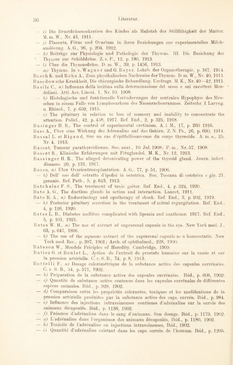 86 i) Die Brustdrüsensekretion des Kindes als Maßstab der Stillfähigkeit der Mutter. M.m. W., Nr. 43. 1911. — j) Plazenta, Fötus und Ovarium in ihren Beziehungen zur experimentellen Milch¬ auslösung. A. G., 96, p. 204, 1912. k) Beiträge zur Physiologie und Pathologie der Thymus. 111. Die Beziehung der * Thymus zur Schilddrüse. Z. e. P., 12, p. 180, 1913. — I) Über die Thymusdrüse. D. m. W., 39, p. 1456, 1913. m) Thymus. In v. Wagner und G.Bayer, Lehrb. der Organotherapie, p. 167, 1914. Basch K. und Rohn A., Zum physikalischen Nachweise der Thymus. D.m.W., Nr. 40,1911. Basedowsche Krankheit, Die chirurgische Behandlung. Umfrage. M. K., Nr. 40—42, 1911. Basile C., a) Influenza della lecitina sulla determinazione del sesso e sui caratteri Men- deliani. Atti. Acc. Lincei, 1. Nr. 10, 1908. b) Histologische und funktionelle Veränderungen der zentralen Hypophyse des Men¬ schen in einem Falle von Lymphosarkom des Nasenrachenraumes. Zeitschr. f. Laryng. u. Rhinol, 7, p. 659, 1915. c) The pituitary in relation to loss of memory and inability to concentrate the attention. Policl., 42, p. 458, 1917. Ref. End., 2, p. 325, 1918. Basinger H. R., The control of experimental cretinism. A. i. M., 17, p. 260 1916. BassA., Über eine Wirkung des Adrenalins auf das Gehirn. Z. N. Ps., 26, p. 600, 1914. Bassal L. etRigaud, Sur un cas d’epitheliosarcome du corps thyreoide. A. m. e., 25. Nr. 4, 1913. Basset, Tumeur parathyroidienne. Soc. anat., 10. Jul. 1908; P. m., Nr. 57, 1908. Basset R., Klinische Erfahrungen mit Pituglandol. M. K., Nr. 12, 1913. Bassinger H. R., The alleged detoxicating power of the thyroid gland. Journ. infect. diseases. 20, p. 131, 1917. Basso, a) Über Ovarientransplantation. A. G., 77, p. 51, 1906. — b) Deik uso dell1 estratto d'ipofisi in ostetrica. Soc. Toscana di ostetrica e gin. 21. gennaio. Ref. Path., 5, p. 643, 1913. BatchelorF. S., The treatment of toxic goiter. Ref. End., 4, p. 324, 1920. Bäte A. G., The ductless glands in action and interaction. Lancet, 1911. Bäte R. A., a) Endocrinology and opotherapy of shock. Ref. End., 3, p. 202, 1919. — b) Posterior pituitary secretion in the treatment of mitral regurgitation. Ref. End., 4, p. 126, 1920. Bat es L. B., Diabetes mellitus complicated with lipemia and xanthome. 1917. Ref. End., 5, p. 101, 1921. Bates W. H., a) The use of extract of suprarenal capsule in the eye. New York med. J., 63, p. 647, 1896. — b) The use of the aqueous extract of the suprarenal capsule as a haemostatic. New York med. Rec., p. 207, 1901; Arch. of ophthalmol., 228, 1900. Tateson W., Mendels Priciples of Heredity. Cambridge, 1909. BatiezG. etBoulet L., Action de l’extrait de prostate humaine sur la vessie et sur la pression arterielle. C. r. S. B., 74, p. 8, 1913. Battelli F., ci) Dosage colorimetrique de la substance active des capsules surrenales. C. r. S. B., 54, p. 571, 1902. — b) Prcparation de la substance active des capsules surrenales. lbid., p. 608, 1902. — c) Quantite de substance active contenue dans les capsules surrenales de differentes especes animales. Ibid., p. 928, 1902. — d) Comparaison entre les proprietes colorantes, toxiques et les modifications de la pression arterielle produites par la substance active des caps. surren. Ibid., p. 984. — e) Influence des injections intraveineuses continues d’adrenaline sur la survie des animaux decapsules. Ibid., p. 1138, 1902. — f) Presence d adrenaline dans le sang d'animaux. Son dosage. Ibid., p. 1179, 1902. — g) L adrenaline dans l'organisme des animaux decapsules, Ibid., p. 1180, 1902. — h) Toxicite de 1 adrenaline en injections intraveineuses, Ibid., 1902. — i) Quantite d’adrenaline existant dans les caps. surren, de l homme. Ibid., p. 1205.