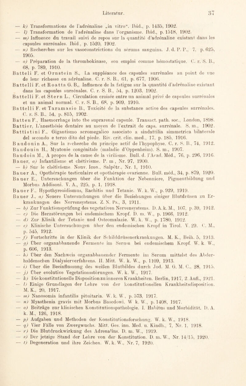 — kJ Transformations de 1‘adrenaline „in vitro“. Ibid., p. 1435, 1902. — I) Transformation de Fadrenaline dans Forganisme. Ibid., p. 1518, 1902. — m) Influence du travail suivi de repos sur la quantite d’adrenaline existant dans les capsules surrenales. Ibid., p. 1520, 1902. — n) Recherches sur les vasoconstrictions du serums sanguins. J. d. P. P., 7, p. 625, 1905. — o) Preparation de la thrombokinase, son emploi comme hemostatique, C. r. S. B., 68, p. 789, 1910. Batteli F. et Ornstein S., La suppleance des capsules surrenales au point de vue de leur richesse en adrenaline. C. r. S. B., 61, p. 677, 1906. Battelli F. et Roatta G. B„ Influence de la fatigue sur la quantite d'adrenaline existant dans les capsules surrenales. C. r. S. B., 54, p. 1203, 1902. Battelli F. et Stern L., Circulation croisee entre un animal prive de capsules surrenales et un animal normal. C. r. S. B., 68, p. 909, 1910. Battelli F. et Taramasio B., Toxicite de la substance active des capsules surrenales. C. r. S. B., 54, p. 815, 1902. Batten F., Haemorrhage into the suprarenal capsule. Transact. path. soc., London, 1898. Battier, L’anesthesie dentaire au moyen de l'extrait de caps. surrenale. S. m., 1902. Battistini F., Gigantismo acromegalico associato a sindattilia simmetrica bilaterale del secondo e terzo dito del piede. Riv. crit. clin. med., 17, p. 185, 1916. Baudouin A., Sur la ivcherche du principe actif de Fhypophyse. C. r. S. B,, 74, 1912. Baudouin H., Myatonie congenitale (maladie d’Oppenlieim). S. m., 1907. Baudoin M., A propos de la cause de la virilisme. Bull. d. l’Acad. Med., 76, p. 296, 1916. Bauer, a) Infantilisme et chetivisme. P. m, Nr. 97, 1900. — bj Sur le chetivisme. Nouv. Icon., Salpetr., Nr. 1, 1910. Bauer A., Opotherapie testiculaire et Opotherapie ovarienne. Bull, med., 34, p. 879, 1920. Bauer E., Untersuchungen über die Funktion der Nebenniere, Pigmentbildung und Morbus Addisoni. V. A., 225, p. 1, 1918. Bauer F., Hypothyreoidismus, Rachitis und Tetanie. W. k. W., p. 929, 1919. Bauer J., aj Neuere Untersuchungen über die Beziehungen einiger Blutdrüsen zu Er¬ krankungen des Nervensystems. Z. N. Ps., 3, 1911. — b) Zur Funktionsprüfung des vegetativen Nervensystems. D.A.k.M., 107, p.39, 1912. — c) Die Herzstörungen bei endemischem Kropf. D. m. W., p. 1966, 1912. — d) Zur Klinik der Tetanie und Osteomalazie. W. k. W., p. 1780, 1912. — e) Klinische Untersuchungen über den endemischen Kropf in Tirol. Y. 29. G. M., p. 545, 1912. — f) Fortschritte in der Klinik der Sihilddrüsenerkrankungen. M. K., Beih. 5, 1913. — ff) Über organabbauende Fermente im Serum bei endemischem Kropf. W. k. W., p. 606, 1913. — h) Über den Nachweis organabbauender Fermente im Serum mittelst des Abder- haldenschen Dialysierverfahiens. II. Mitt. W. k. W., p. 1109, 1913. — i) Über die Beeinflussung des weißen Blutbildes durch Jod. M. G. M. C., 28, 1915. — j) Über evolutive Yegetationsstörungen. W. k. W., 1917. — kJ Die konstitutionelle Disposition zu inneren Krankheiten. Berlin, 1917, 2. Aufl., 1921. — I) Einige Grundlagen der Lehre von der konstitutionellen Krankheitsdisposition. M. K., 20, 1917. — m) Nanosomia infantilis pituitaria. W. k. W., p. 573, 1917. — n) Myasthenia gravis mit Morbus Basedowi. W k. \Y., p. 1408, 1917. — o) Beiträge zur klinischen Konstitutionspathologie. I. Habitus und Morbidität. D. A. k. M., 126, 1918. — p) Aufgaben und Methoden der Konstitutionsforschung. W. k. W., 1918. — q) Vier Fälle von Zwergwuchs. Mitt. Ges. inn. Med. u. Kindh., 7, Nr. 1, 1918. — r) Die Blutdruckwirkung des Adrenalins. D. m. W., 1919. — s) Der jetzige Stand der Lehre von der Konstitution. D. m. W., Nr. 14/15, 1920.