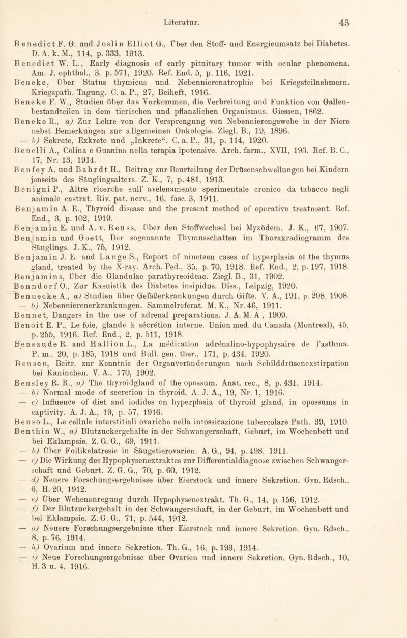 B enedict F. G. und Joslin Elliot G., Über den Stoff- und Energieumsatz bei Diabetes. D.A. k. M., 114, p. 333, 1913. Benedict W. L., Early diagnosis of early pituitary tumor with ocular phenomena. Am. J. ophthal., 3, p. 571, 1920. Ref. End. 5, p. 116, 1921. Beneke, Über Status thymicus und Nebennierenatrophie bei Kriegsteilnehmern. Kriegspath. Tagung. C. a. P., 27, Beiheft, 1916. Beneke F. W., Studien über das Vorkommen, die Verbreitung und Funktion von Gallen¬ bestandteilen in dem tierischen und pflanzlichen Organismus. Giessen, 1862. Beneke R., a) Zur Lehre von der Versprengung von Nebennierengewebe in der Niere nebst Bemerkungen zur allgemeinen Onkologie. Ziegl. B., 19, 1896. — b) Sekrete, Exkrete und „Inkrete“. C. a. P., 31, p. 114, 1920. Renelli A., Colina e Guanina nella terapia ipotensive. Arch. farm., XVII, 193. Ref. B. C., 17, Nr. 13, 1914. B e n f e y A. und B a hr d t H., Beitrag zur Beurteilung der Drüsenschwellungen bei Kindern jenseits des Säuglingsalters. Z. K., 7, p. 481, 1913. BenigniP., Altre ricerche sulY avelenamento sperimentale cronico da tabacco negli animale castrat. Riv. pat. nerv., 16, fase. 3, 1911. Benjamin A. E., Thyroid disease and the present method of operative treatment. Ref. End., 3, p. 102, 1919. Benjamin E. und A. v. Reuss, Über den Stoffwechsel bei Myxödem. J. K., 67, 1907. Benjamin und Goett, Der sogenannte Thymusschatten im Thoraxradiogramm des Säuglings. J. K., 75, 1912. Benjamin J. E. and Lange S., Report of nineteen cases of hyperplasia of the thymus gland, treated by the X-ray. Arch. Ped., 35, p. 70, 1918. Ref. End., 2, p. 197, 1918. Benjamins, Über die Glandulae parathyreoideae. Ziegl. B., 31, 1902. Benndorf O., Zur Kasuistik des Diabetes insipidus. Diss., Leipzig, 1920. Bennecke A., a) Studien über Gefäßerkrankungen durch Gifte. V. A., 191, p.208, 1908. — b) Nebennierenerkrankungen. Sammelreferat. M. K., Nr. 46, 1911. Ben net, Dangers in the use of adrenal preparations. J. A. M. A , 1909. Benoit E. P.. Le foie, glande ä secretion interne. Union med. du Canada (Montreal), 45, p. 255, 1916. Ref. End., 2, p. 511, 1918. Bensaude R. and Hallion L., La medication adrenalino-hypophysaire de Tasthma. P. m., 20, p. 185, 1918 und Bull. gen. ther., 171, p. 434, 1920. Bensen, Beitr. zur Kenntnis der Organveränderungon nach Schilddrüsenexstirpation bei Kaninchen. V. A., 170, 1902. Bensley R. R., a) The thyroidgland of the opossum. Anat. ree., 8, p. 431, 1914. — b) Normal mode of secretion in thyroid. A. J. A., 19, Nr. 1, 1916. — c) Influence of diet and iodides on hyperplasia of thyroid gland, in opossums in captivity. A. J. A., 19, p. 57, 1916. Benso L., Le cellule interstitiali ovariche nella intossicazione tubercolare Path. 39, 1910. Benthin W., a) Blutzuckergehalte in der Schwangerschaft, Geburt, im Wochenbett und bei Eklampsie. Z. G. G., 69, 1911. — b) Über Follikelatresie in Säugetierovarien. A. G., 94, p. 498, 1911. — c) Die Wirkung des Hypophysenextraktes zur Differentialdiagnose zwischen Schwanger¬ schaft und Geburt. Z. G. G., 70, p. 60, 1912. — d) Neuere Forschungsergebnisse über Eierstock und innere Sekretion. Gyn. Rdsch., 6, H. 20, 1912. — e) Über Wehenanregung durch Hypophysenextrakt. Th. G., 14, p. 156, 1912. — f) Der Blutzuckergehalt in der Schwangerschaft, in der Geburt, im Wochenbett und bei Eklampsie. Z. G. G., 71, p. 544, 1912. — (!) Neuere Forschungsergebnisse über Eierstock und innere Sekretion. Gyn. Rdsch., 8, p. 76, 1914. — h) Ovarium und innere Sekretion. Th. G., 16, p. 193, 1914. — i) Neue Forschungsergebnisse über Ovarien und innere Sekretion. Gyn. Rdsch., 10, H. 3 u. 4, 1916.