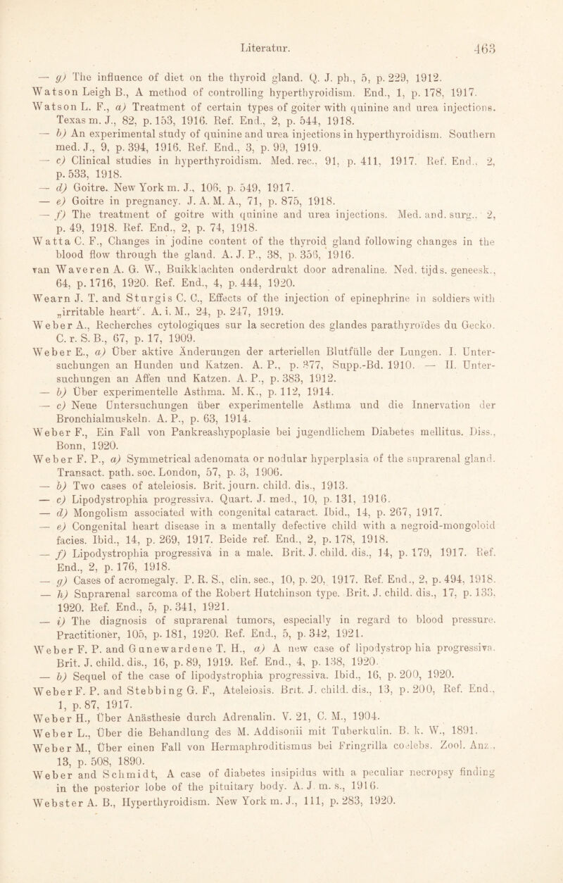 — g) The influence of diet on the thyroid gland. Q. J. ph., 5, p. 229, 1912. Watson Leigh B., A method of controlling hyperthyroidism. End., 1, p. 178, 1917. Watson L. F., a) Treatment of certain types of goiter with qninine and urea injections. Texas m. J., 82, p. 153, 1916. Ref. End., 2, p. 544, 1918. — b) An experimental study of qninine and urea injections in hyperthyroidism. Southern med. J., 9, p. 394, 1916. Ref. End., 3, p. 99, 1919. — c) Clinical studies in hyperthyroidism. Med. rec., 91, p. 411, 1917. Ref. End., 2, p. 533, 1918. — d) Goitre. New York m. J., 106, p. 549, 1917. — e) Goitre in pregnancy. J. A. M. A., 71, p. 875, 1918. — f) The t.reatment of goitre with quinine and urea injections. Med. and. surg.. 2, p. 49, 1918. Ref. End., 2, p. 74, 1918. Watta C. F., Changes in jodine content of the thyroid gland following changes in the blood flow through the gland. A. J. P., 38, p. 356, 1916. van Waveren A. G. \Y., Buikklachten onderdrukt door adrenaline. Ned. tijds. geneesk., 64, p. 1716, 1920. Ref. End., 4, p. 444, 1920. Wearn J. T. and Sturgis C. C., Effects of the injection of epinephrine in soldiers with „irritable heartC A. i. M., 24, p. 247, 1919. Weber A., Recherches cytologiques sur la secretion des glandes parathyroides du Gecko. C.r. S.B., 67, p. 17, 1909. Weber E., a) Über aktive Änderungen der arteriellen Blutfülle der Lungen. I. Unter¬ suchungen an Hunden und Katzen. A. P., p. 377, Supp.-Bd. 1910. — II. Unter¬ suchungen an Affen und Katzen. A. P., p. 383, 1912. — b) Über experimentelle Asthma. M. K., p. 112, 1914. — c) Neue Untersuchungen über experimentelle Asthma und die Innervation der Bronchialmuskeln. A. P., p. 63, 1914. Weber F., Ein Fall von Pankreashypoplasie bei jugendlichem Diabetes mellitus. Diss., Bonn, 1920. Weber F. P., a) Symmetrical adenomata or nodular hyperplasia of the suprarenal gland. Transact. path. soc. London, 57, p. 3, 1906. — b) Two cases of ateleiosis. Brit. journ. child. dis., 1913. — c) Lipodystrophia progressiva. Quart. J. med., 10, p. 131, 1916. — d) Mongolism associated with congenital cataract. Ibid., 14, p. 267, 1917. — e) Congenital lieart disease in a mentally defective child with a negroid-mongoloid facies. Ibid., 14, p. 269, 1917. Beide ref. End., 2, p. 178, 1918. — f) Lipodystrophia progressiva in a male. Brit. J. child. dis., 14, p. 179, 1917. Ref. End., 2, p. 176, 1918. — g) Cases of acromegaly. P. R. S., clin. sec., 10, p. 20, 1917. Ref, End., 2, p. 494, 1918. — h) Suprarenal sarcoma of the Robert Hutchinson type. Brit. J. child. dis., 17, p. 133, 1920. Ref. End., 5, p. 341, 1921. — i) The diagnosis of suprarenal Tumors, especially in regard to blood pressure. Practitioner, 105, p. 181, 1920. Ref. End., 5, p. 342, 1921. Weber F. P. and Gunewardene T. H., a) A new case of lipodystrophia progressiva. Brit, J. child. dis., 16, p. 89, 1919. Ref. End., 4, p. 138, 1920. — b) Sequel of the case of lipodystrophia progressiva. Ibid., 16, p. 200, 1920. Weber F. P. and Stebbing G. F., Ateleiosis. Brit. J. child. dis., 13, p. 200, Ref. End.. 1, p. 87, 1917. Weber H.; Über Anästhesie durch Adrenalin. V. 21, C. M., 1904. Weber L., Über die Behandlung des M. Addisonii mit Tuberkulin. B. k. W., 1891. Weber M., Über einen Fall von Hermaphroditismus bei Fringrilla coelebs. Zool. Anz., 13, p.508, 1890. Weber and Schmidt, A case of diabetes insipidus with a peculiar necropsy finding in the posterior lobe of the pituitary body. A. J.m. s., 1916. Webster A. B., Hyperthyroidism. New York m. J., 111, p. 283, 1920.