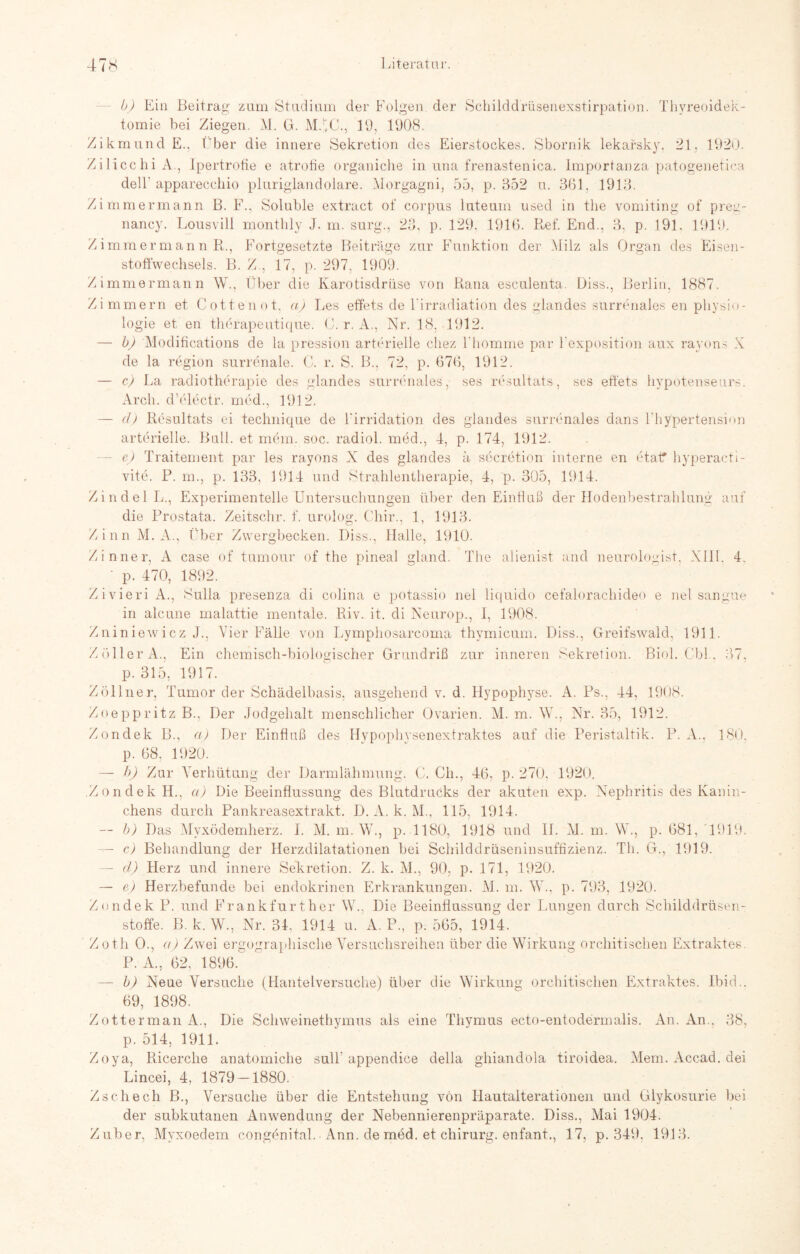 b) Ein Beitrag zum Studium der Folgen der Schilddrüsenexstirpation. Thvreoidek- tomie bei Ziegen. M. G. MJ.C., 19, 1908. Zikmund E.. Über die innere Sekretion des Eierstockes. Sbornik lekafsky. 21. 1920. ZilicchiA., Ipertrofie e atrotie organiche in una frenastenica. Importanza patogenetica dell apparecchio pluriglandolare. Morgagni, 55, p. 352 u. 361. 1913. Zimmermann B. F., Soluble extract of corpus luteum used in the vomiting of preg- nancy. Lousvill monthly J. m. surg., 23. p. 129, 1916. Ref. End., 3, p. 191. 1919 Zimmermann R., Fortgesetzte Beiträge zur Funktion der Milz als Organ des Ei sen- stoffwechsels. B. Z., 17, p. 297, 1909. Zimmermann W., Über die Karotisdrüse von Rana esculenta. Diss., Berlin, 1887. Zimmern et Cottenot, a) Les effets de l’irradiatiön des glandes surrenales en Physio¬ logie et en tliörapeutique. C. r. A., Nr. 18, 1912. — b) Modifications de la pression arterielle cliez Fliomme par l'exposition aux rayons X de la region surrenale. C. r. S. B., 72, p. 676, 1912. — e) La radiotherapie des glandes surrenales, ses resultats, ses ett'ets hypotenseurs. Arch. d’ölectr. med., 1912. — (I) Resultats ei technique de 1‘irridation des glandes surrenales dans l'hypertension arterielle. Bull, et mOn. soc. radiol. med., 1, p. 174, 1912. e) Traitement par les rayons X des glandes ä secretion interne en etatf hyperacti- vite. P. m., p. 133, 1914 und Strahlentherapie, 4, p. 305, 1914. Zindel L., Experimentelle Untersuchungen über den Einfluß der Hodenbestrahlung auf die Prostata. Zeitschr. f. urolog. Chir., 1, 1913. Zinn M. A., Über Zwergbecken. Diss., Halle, 1910. /inner, A case of tumour of the pineal gland. The alienist and neurologist, XIII. 4. ’ p. 470, 1892. Z i vieri A., Sulla presenza di colina e potassio nel liquido cefalorachideo e nel sangue in alcune malattie mentale. Riv. it. di Neurop., 1, 1908. Zniniewicz J., Vier Fälle von Lymphosarcoma thymicum. Diss., Greifswald, 1911. ZöllerA., Ein chemisch-biologischer Grundriß zur inneren Sekretion. Biol. Cbl,. 37, p. 315, 1917. Zöllner, Tumor der Schädelbasis, ausgehend v. d. Hypophyse. A. Ps., 44, 1908. Zoe pp ritz B., Der Jodgehalt menschlicher Ovarien. M. m. W., Nr. 35, 1912. Zondek B., a) Der Einfluß des Hypophysenextraktes auf die Peristaltik. P. A.. 180, p. 68, 1920. — h) Zur Verhütung der Darmlähmung. C. Ch., 46, p. 270. 1920. Zondek H., a) Die Beeinflussung des Blutdrucks der akuten exp. Nephritis des Kanin¬ chens durch Pankreasextrakt. D. A. k. M., 115, 1914. — b) Das Myxödemherz. I. M. m. W., p. 1180, 1918 und 11. M. m. W., p. 681, 1919. — c) Behandlung der Herzdilatationen bei Schilddrüseninsuffizienz. Th. G., 1919. — ä) Herz und innere Sekretion. Z. k. M., 90, p. 171, 1920. — e) Herzbefunde bei endokrinen Erkrankungen. M. m. W., p. 793, 1920. Zondek P. und Frankfurther W.. Die Beeinflussung der Lungen durch Schilddrüsen¬ stoffe. B. k. W., Nr. 31. 1914 u. A. P., p. 565, 1914. Zoth O., a) Zwei ergographische Versuchsreihen über die Wirkung orchitischen Extraktes. P. A., 62, 1896. — b) Neue Versuche (Hantelversuche) über die Wirkung orchitischen Extraktes. Ibid.. 69, 1898. Zotterman A., Die Schweinethymus als eine Thymus ecto-entodermalis. An. An.. 38, p. 514, 1911. Zoya, Ricerclie anatomiche sull’appendice della ghiandola tiroidea. Mem. Accad. dei Lincei, 4, 1879 — 1880. Zschech B., Versuche über die Entstehung von Hautalterationen und Glykosurie bei der subkutanen Anwendung der Nebennierenpräparate. Diss., Mai 1904. Zuber, Mvxoedem congönital. Ann. de med. et Chirurg, enfant., 17, p. 349. 1913.