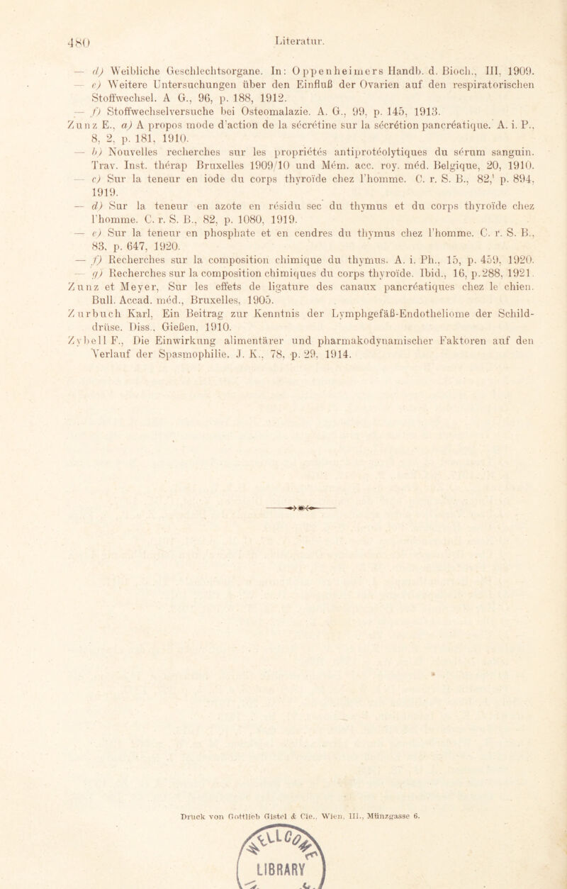 — d) Weibliche Geschlechtsorgane. In: 0 ppenheimers Handln d. ßiocli., III. 1909. e) Weitere Untersuchungen über den Einfluß der Ovarien auf den respiratorischen Stoffwechsel. A G., 96, p. 188, 1912. - f) Stoffwechselversuche bei Osteomalazie. A. G., 99, p. 145, 1913. Zunz E., a) A propos mode d'action de la secretine sur la secretion pancreatique. A. i. P.. 8, 2, p. 181. 1910. — b) Nouvelles recherches sur les proprietes antiproteolytiques du serum sanguin. Trav. Inst, therap Bruxelles 1909/10 und Mem. acc. roy. med. Belgique, 20, 1910. c) Sur la teneur en iode du corps thyroi'de chez l’homme. C. r. S. B., 82,1 p. 894, 1919. — d) Sur la teneur en azote en residu sec du thvmus et du corps thyroide chez rhomme. C. r. S. B., 82, p. 1080, 1919. — e) Sur la teneur en phosphate et en cendres du thymus chez l’homme. C. r. S. B., 83, p. 647, 1920. — f) Recherches sur la composition chimique du thymus. A. i. Ph., 15, p. 459, 1920. g) Recherches sur la composition chimiques du corps thyroide. Ibid., 16, p.288, 1921. Zunz et Meyer, Sur les effets de ligature des canaux pancreatiques chez le chien. Bull. Accad. med., Bruxelles, 1905. Zurbuch Karl, Ein Beitrag zur Kenntnis der Lymphgefäß-Endotheliome der Schild¬ drüse. Diss.. Gießen, 1910. ZybellF., Die Einwirkung alimentärer und pharmakodvnamischer Faktoren auf den Verlauf der Spasmophilie. J. K., 78, p. 29. 1914. Druck von Göttlich Gistel & Cie.. Wien. III., Münzgasse 6.