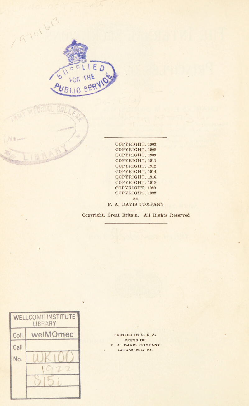 COPYRIGHT, 1903 COPYRIGHT, 1908 COPYRIGHT, 1909 COPYRIGHT, 1911 COPYRIGHT, 1912 COPYRIGHT, 1914 COPYRIGHT, 1916 COPYRIGHT, 1918 COPYRIGHT, 1920 COPYRIGHT, 1922 BY F. A. DAVIS COMPANY Copyright, Great Britain. All Rights Reserved WELLCOME INSTITUTE' LIBRARY Coll. welMQmec Call No. II id * \ f\( \ ,Uh iUii in i if S R ; 1 :J L . ...... PRINTED IN U. S. A. PRESS OF F. A. DAVIS COMPANY PHILADELPHIA, PA.