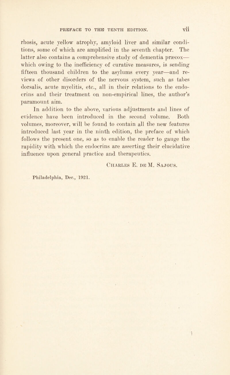 rhosis, acute yellow atrophy, amyloid liver and similar condi¬ tions, some of which are amplified in the seventh chapter. The latter also contains a comprehensive study of dementia praecox— which owing to the inefficiency of curative measures, is sending fifteen thousand children to the asylums every year—and re¬ views of other disorders of the nervous system, such as tabes dorsalis, acute myelitis, etc., all in their relations to the endo- crins and their treatment on non-empirical lines, the author’s paramount aim. In addition to the above, various adjustments and lines of evidence have been introduced in the second volume. Both volumes, moreover, will be found to contain all the new features introduced last year in the ninth edition, the preface of which follows the present one, so as to enable the reader to gauge the rapidity with which the endocrins, are asserting their elucidative influence upon general practice and therapeutics. Charles E. deM. Sajous.