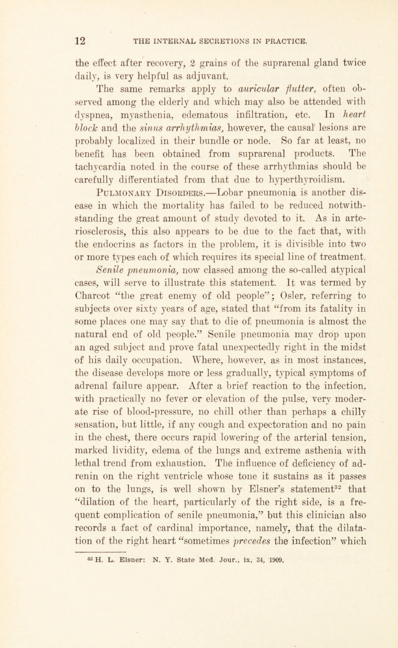 the effect after recovery, 2 grains of the suprarenal gland twice daily, is very helpful as adjuvant. The same remarks apply to auricular flutter, often ob¬ served among the elderly and which may also be attended with dyspnea, myasthenia, edematous infiltration, etc. In heart Hock and the sinus arrhythmias, however, the causal lesions are probably localized in their bundle or node. So far at least, no benefit has been obtained from suprarenal products. The tachycardia noted in the course of these arrhythmias should be carefully differentiated from that due to hyperthyroidism. Pulmonary Disorders.—Lobar pneumonia is another dis¬ ease in which the mortality has failed to be reduced notwith¬ standing the great amount of study devoted to it. As in arte¬ riosclerosis, this also appears to be due to the fact that, with the endocrins as factors in the problem, it is divisible into two or more types each of which requires its special line of treatment. Senile pneumonia, now classed among the so-called atypical cases, will serve to illustrate this statement. It was termed by Charcot “the great enemy of old people”; Osier, referring to subjects over sixty years of age, stated that “from its fatality in some places one may say that to die of pneumonia is almost the natural end of old people.” Senile pneumonia may drop upon an aged subject and prove fatal unexpectedly right in the midst of his daily occupation. Where, however, as in most instances, the disease develops more or less gradually, typical symptoms of adrenal failure appear. After a brief reaction to the infection, with practically no fever or elevation of the pulse, very moder¬ ate rise of blood-pressure, no chill other than perhaps a chilly sensation, but little, if any cough and expectoration and no pain in the chest, there occurs rapid lowering of the arterial tension, marked lividity, edema of the lungs and extreme asthenia with lethal trend from exhaustion. The influence of deficiency of ad- renin on the right ventricle whose tone it sustains as it passes on to the lungs, is well shown by Eisner’s statement32 that “dilation of the heart, particularly of the right side, is a fre¬ quent complication of senile pneumonia,” but this clinician also records a fact of cardinal importance, namely, that the dilata¬ tion of the right heart “sometimes precedes the infection” which 32 H. L. Eisner: N. Y. State Med. Jour., ix, 34, 1909.